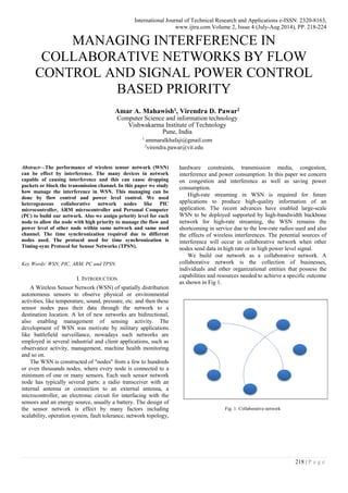 International Journal of Technical Research and Applications e-ISSN: 2320-8163,
www.ijtra.com Volume 2, Issue 4 (July-Aug 2014), PP. 218-224
218 | P a g e
MANAGING INTERFERENCE IN
COLLABORATIVE NETWORKS BY FLOW
CONTROL AND SIGNAL POWER CONTROL
BASED PRIORITY
Amar A. Mahawish1, Virendra D. Pawar2
Computer Science and information technology
Vishwakarma Institute of Technology
Pune, India
1
ammaralkhafaji@gmail.com
2
virendra.pawar@vit.edu
Abstract—The performance of wireless sensor network (WSN)
can be effect by interference. The many devices in network
capable of causing interference and this can cause dropping
packets or block the transmission channel. In this paper we study
how manage the interference in WSN. This managing can be
done by flow control and power level control. We used
heterogeneous collaborative network nodes like PIC
microcontroller, ARM microcontroller and Personal Computer
(PC) to build our network. Also we assign priority level for each
node to allow the node with high priority to manage the flow and
power level of other node within same network and same used
channel. The time synchronization required due to different
nodes used. The protocol used for time synchronization is
Timing-sync Protocol for Sensor Networks (TPSN).
Key Words: WSN, PIC, ARM, PC and TPSN.
I. INTRODUCTION
A Wireless Sensor Network (WSN) of spatially distribution
autonomous sensors to observe physical or environmental
activities, like temperature, sound, pressure, etc. and then these
sensor nodes pass their data through the network to a
destination location. A lot of new networks are bidirectional,
also enabling management of sensing activity. The
development of WSN was motivate by military applications
like battlefield surveillance, nowadays such networks are
employed in several industrial and client applications, such as
observance activity, management, machine health monitoring
and so on.
The WSN is constructed of "nodes" from a few to hundreds
or even thousands nodes, where every node is connected to a
minimum of one or many sensors. Each such sensor network
node has typically several parts: a radio transceiver with an
internal antenna or connection to an external antenna, a
microcontroller, an electronic circuit for interfacing with the
sensors and an energy source, usually a battery. The design of
the sensor network is effect by many factors including
scalability, operation system, fault tolerance, network topology,
hardware constraints, transmission media, congestion,
interference and power consumption. In this paper we concern
on congestion and interference as well as saving power
consumption.
High-rate streaming in WSN is required for future
applications to produce high-quality information of an
application. The recent advances have enabled large-scale
WSN to be deployed supported by high-bandwidth backbone
network for high-rate streaming, the WSN remains the
shortcoming in service due to the low-rate radios used and also
the effects of wireless interferences. The potential sources of
interference will occur in collaborative network when other
nodes send data in high rate or in high power level signal.
We build our network as a collaborative network. A
collaborative network is the collection of businesses,
individuals and other organizational entities that possess the
capabilities and resources needed to achieve a specific outcome
as shown in Fig 1.
Fig. 1. Collaborative network
 