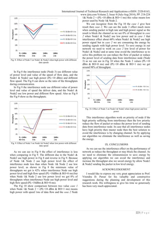 International Journal of Technical Research and Applications e-ISSN: 2320-8163,
www.ijtra.com Volume 2, Issue 4 (July-Aug 2014), PP. 218-224
223 | P a g e
Fig. 8. Effect of Node 3 on Node1 & Node2 when high power with different
data speeds
In Fig 8 the interference node (Node 3) use different value
of power level and value of the speed of flow data, and the
Node1 & Node2 use high power (PL=18 dBm) and different
flow speed. The Fig 8 can show us the ratio of the throughputs
during communication.
In Fig 9 the interference node use different value of power
level and value of speed the deliver data, and the Node1 &
Node2 use low power and different flow speed. Also as Fig 8
the Fig 9 show us the throughputs.
Fig. 9. Effect of Node 3 on Node1 & Node2 when low power with different
data speed
As we can see in Fig 8 the effect of interference is less
when comparing in Fig 9. The different due to the Node1 &
Node2 use high power in Fig 8 and reverse in Fig 9. Because
of Node 1& Node 2 use high power level the effect of
interference node less than when Node 1& Node 2 use low
power level, as shown in Fig 8 the minimum value of
throughputs we got is 42% when interference Node use high
power level and high flow speed (PL=18dBm & RO=0 ms).but
when Node 1& Node 2 use low power level we got 0% of
throughputs when interference Node use high power level and
high flow speed (PL=18dBm & RO=0 ms).
The Fig 10 show comparison between two value case 1
when Node 1& Node 2 = (PL=18 dBm & RO=1 ms) means
high power with speed 1ms of data flow and the case 2 Node
1& Node 2 = (PL=10 dBm & RO=1 ms) this value means low
power used by Node 1& Node 2.
We can recognize from the Fig 10 the case 1 give best
result then case 2. We can see the node 3 effect much more
when sending packet in high rate and high power signal so the
result is block the channel as we see 0% of throughput in case
2 when Node1 & Node2 use low power and in case 1 that
interference effect about 60% when Node1 & Node2 use high
power signal but in case 2 we are consuming the energy by
sending signals with high power level. To save energy in our
network we need to work on case 2 low level of power for
Node1 & Node2 and at same time avoid the interference so to
solve this problem we can reduce the flow of packet or reduce
the power level of sending data from interference node (Node
3) as we can see in Fig 10 when the Node 3 values (PL=10
dBm & RO=0 ms) and (PL=18 dBm & RO=1 ms) we get
around 98% of throughput.
Fig. 10. Effect of Node 3 on Node1 & Node2 when high power and low
power
This interference algorithm work on priority of node if the
high priority suffering from interference then the low priority
reduce the flow of packet or reduce the power level of sending
data from interference node. In case that all interference nodes
have high priority then master node then the best solution to
avoid the interference is by changing channel. So by applying
our algorithm we eliminate the interference as well as saving
the energy.
IX. CONCLUSIONS
As we can see the interference effect on the performance of
network as reduce the throughput or may block the channel. As
we need to eliminate the retransmission to save energy by
applying our algorithm we can avoid the interference and
increase the throughput also we saved energy by allow Node1
& Node2 sending the packet in low level energy.
ACKNOWLEDGEMENT
I would like to express my very great appreciation to Prof.
Virendra D. Pawar for his valuable and constructive
suggestions during the planning and development of this
research work. His willingness to give his time so generously
has been very much appreciated.
 