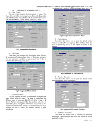 International Journal of Technical Research and Applications e-ISSN: 2320-8163,
www.ijtra.com Volume 2, Issue 6 (Nov-Dec 2014), PP. 47-50
49 | P a g e
IV. IMPLEMENTATION& RESULTS
A. Client Details
This show that contains the information of client. The
client data is divided into two parts; viz. Basic info &extended
info. The Extended info.Is further sub-divided into three parts;
viz. Personal Details, Family Details & Medical Details.
Fig2: Snapshot of client Detail
B. Plan Detail
These show that contains the information about features
& parameters of various plans. Most of the times, whenever
you may encounter a problem in any report, it may be due to
incorrect data pertaining to the plan.
Fig3: Snapshot of Plan Details
C. Commission Rates
This file contains the rates of commission payable to the
agent under different plans. The data is maintained for
different range of terms; viz. 2 to 4,5 to 9, 10 to 14 and 15 &
above. We have already provided the database with rates of
most of the plans. Though the information provided by us has
been taken from reliable sources, we still request you to go
through this file & verify the contents thereof to your
satisfaction
Fig4: Snapshot of Commission Rates
D. Policy Details
This show that allows you to enter the details of the
policies issued under your agency. This database forms the
base for processing 75 % of the reports available in this
package.
Fig5: Snapshot of Policy Details
E. Premium Deposits
This show that allows you to enter the details of the
premium deposits under your agency.
Fig6: Snapshot of Premium Deposits
F. Premium Calculation
This show that allows you to calculate the premium
amount for a specified plan, age, term and amount in all the
applicable modes.
 