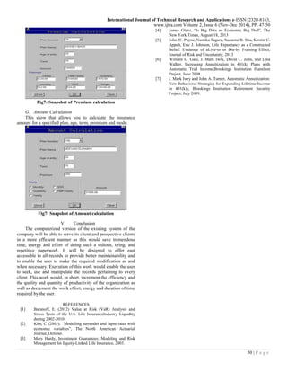International Journal of Technical Research and Applications e-ISSN: 2320-8163,
www.ijtra.com Volume 2, Issue 6 (Nov-Dec 2014), PP. 47-50
50 | P a g e
Fig7: Snapshot of Premium calculation
G. Amount Calculation
This show that allows you to calculate the insurance
amount for a specified plan, age, term, premium and mode.
Fig7: Snapshot of Amount calculation
V. Conclusion
The computerized version of the existing system of the
company will be able to serve its client and prospective clients
in a more efficient manner as this would save tremendous
time, energy and effort of doing such a tedious, tiring, and
repetitive paperwork. It will be designed to offer east
accessible to all records to provide better maintainability and
to enable the user to make the required modification as and
when necessary. Execution of this work would enable the user
to seek, use and manipulate the records pertaining to every
client. This work would, in short, increment the efficiency and
the quality and quantity of productivity of the organization as
well as decrement the work effort, energy and duration of time
required by the user.
REFERENCES
[1] Baranoff, E. (2012) Value at Risk (VaR) Analysis and
Stress Tests of the U.S. Life InsuranceIndustry Liquidity
during 2002-2010
[2] Kim, C (2005): “Modelling surrender and lapse rates with
economic variables”, The North American Actuarial
Journal, October.
[3] Mary Hardy, Investment Guarantees: Modeling and Risk
Management for Equity-Linked Life Insurance, 2003.
[4] James Glanz, “Is Big Data an Economic Big Dud”, The
New York Times, August 18, 2013
[5] John W. Payne, Namika Sagara, Suzanne B. Shu, Kirstin C.
Appelt, Eric J. Johnson, Life Expectancy as a Constructed
Belief: Evidence of aLive-to or Die-by Framing Effect,
Journal of Risk and Uncertainty, 2013
[6] William G. Gale, J. Mark Iwry, David C. John, and Lina
Walker, Increasing Annuitization in 401(k) Plans with
Automatic Trial Income,Brookings Institution Hamilton
Project, June 2008.
[7] J. Mark Iwry and John A. Turner, Automatic Annuitization:
New Behavioral Strategies for Expanding Lifetime Income
in 401(k)s, Brookings Institution Retirement Security
Project, July 2009.
 