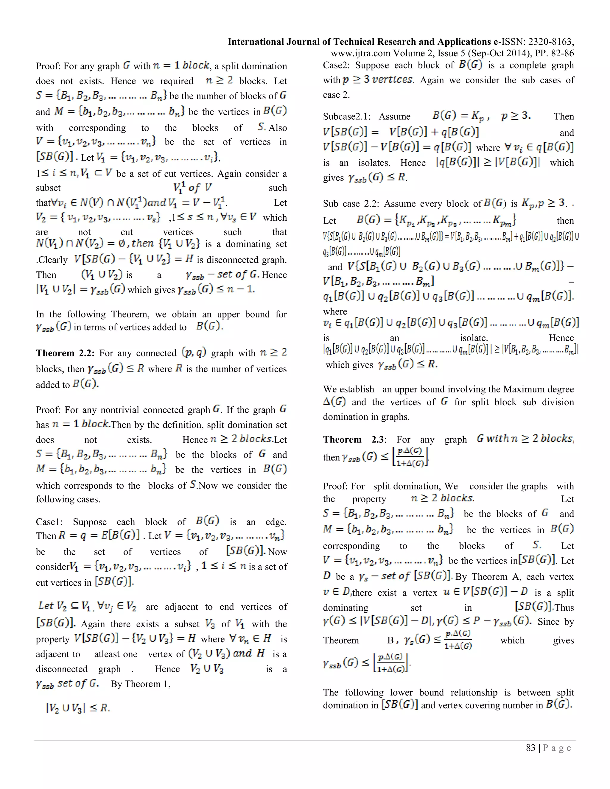 International Journal of Technical Research and Applications e-ISSN: 2320-8163,
www.ijtra.com Volume 2, Issue 5 (Sep-Oct 2014), PP. 82-86
83 | P a g e
Proof: For any graph with , a split domination
does not exists. Hence we required blocks. Let
be the number of blocks of
and be the vertices in
with corresponding to the blocks of Also
be the set of vertices in
Let ,
1 be a set of cut vertices. Again consider a
subset such
that . Let
,1 which
are not cut vertices such that
is a dominating set
.Clearly is disconnected graph.
Then is a Hence
which gives
In the following Theorem, we obtain an upper bound for
in terms of vertices added to
Theorem 2.2: For any connected graph with
blocks, then where is the number of vertices
added to
Proof: For any nontrivial connected graph . If the graph
has Then by the definition, split domination set
does not exists. Hence Let
be the blocks of and
be the vertices in
which corresponds to the blocks of .Now we consider the
following cases.
Case1: Suppose each block of is an edge.
Then . Let
be the set of vertices of Now
consider , is a set of
cut vertices in
are adjacent to end vertices of
Again there exists a subset of with the
property where is
adjacent to atleast one vertex of is a
disconnected graph . Hence is a
By Theorem 1,
Case2: Suppose each block of is a complete graph
with . Again we consider the sub cases of
case 2.
Subcase2.1: Assume Then
and
where
is an isolates. Hence which
gives .
Sub case 2.2: Assume every block of ) is .
Let then
and
=
where
is an isolate. Hence
which gives
We establish an upper bound involving the Maximum degree
and the vertices of for split block sub division
domination in graphs.
Theorem 2.3: For any graph
then .
Proof: For split domination, We consider the graphs with
the property Let
be the blocks of and
be the vertices in
corresponding to the blocks of Let
be the vertices in . Let
be a By Theorem A, each vertex
there exist a vertex is a split
dominating set in Thus
Since by
Theorem B which gives
The following lower bound relationship is between split
domination in and vertex covering number in
 