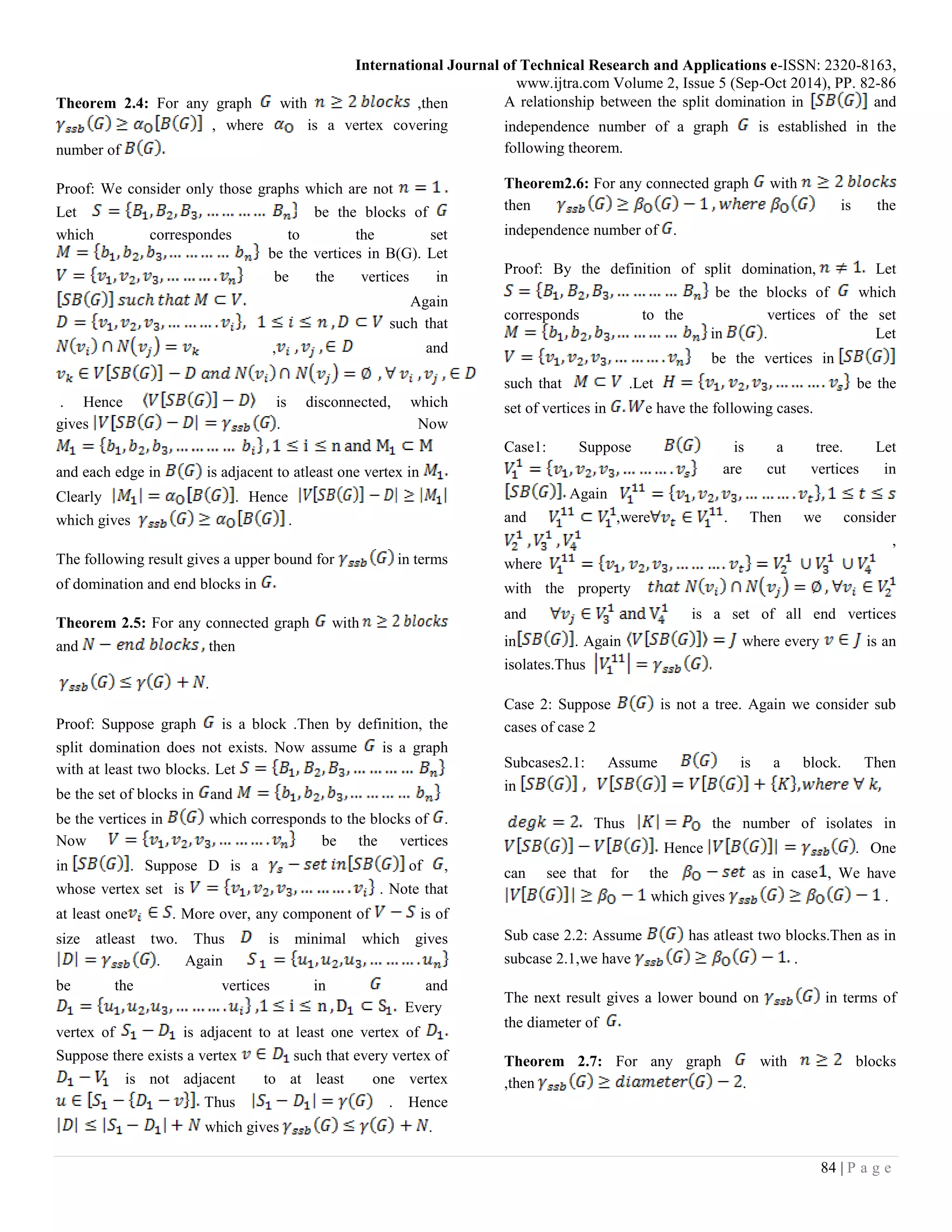 International Journal of Technical Research and Applications e-ISSN: 2320-8163,
www.ijtra.com Volume 2, Issue 5 (Sep-Oct 2014), PP. 82-86
84 | P a g e
Theorem 2.4: For any graph with ,then
, where is a vertex covering
number of
Proof: We consider only those graphs which are not
Let be the blocks of
which correspondes to the set
be the vertices in B(G). Let
be the vertices in
Again
such that
, and
. Hence is disconnected, which
gives . Now
and each edge in is adjacent to atleast one vertex in
Clearly . Hence
which gives .
The following result gives a upper bound for in terms
of domination and end blocks in
Theorem 2.5: For any connected graph with
and then
.
Proof: Suppose graph is a block .Then by definition, the
split domination does not exists. Now assume is a graph
with at least two blocks. Let
be the set of blocks in and
be the vertices in which corresponds to the blocks of .
Now be the vertices
in . Suppose D is a of ,
whose vertex set is . Note that
at least one . More over, any component of is of
size atleast two. Thus is minimal which gives
. Again
be the vertices in and
Every
vertex of is adjacent to at least one vertex of
Suppose there exists a vertex such that every vertex of
is not adjacent to at least one vertex
Thus . Hence
which gives .
A relationship between the split domination in and
independence number of a graph is established in the
following theorem.
Theorem2.6: For any connected graph with
then is the
independence number of .
Proof: By the definition of split domination, Let
be the blocks of which
corresponds to the vertices of the set
in . Let
be the vertices in
such that .Let be the
set of vertices in e have the following cases.
Case1: Suppose is a tree. Let
are cut vertices in
Again
and ,were . Then we consider
,
where
with the property
and is a set of all end vertices
in . Again where every is an
isolates.Thus
Case 2: Suppose is not a tree. Again we consider sub
cases of case 2
Subcases2.1: Assume is a block. Then
in
Thus the number of isolates in
Hence . One
can see that for the as in case , We have
which gives .
Sub case 2.2: Assume has atleast two blocks.Then as in
subcase 2.1,we have .
The next result gives a lower bound on in terms of
the diameter of
Theorem 2.7: For any graph with blocks
,then .
 