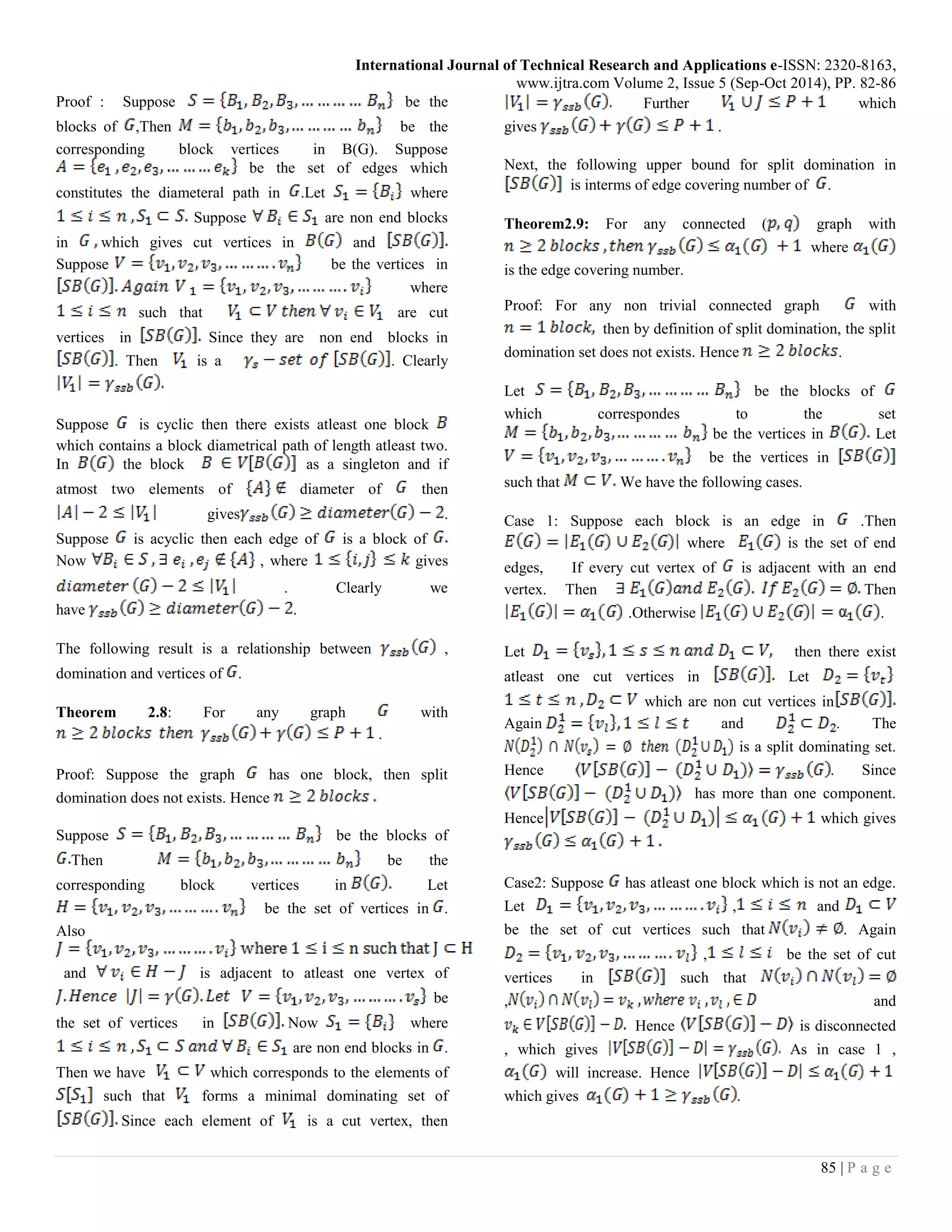 International Journal of Technical Research and Applications e-ISSN: 2320-8163,
www.ijtra.com Volume 2, Issue 5 (Sep-Oct 2014), PP. 82-86
85 | P a g e
Proof : Suppose be the
blocks of ,Then be the
corresponding block vertices in B(G). Suppose
be the set of edges which
constitutes the diameteral path in .Let where
Suppose are non end blocks
in which gives cut vertices in and
Suppose be the vertices in
where
such that are cut
vertices in Since they are non end blocks in
. Then is a . Clearly
Suppose is cyclic then there exists atleast one block
which contains a block diametrical path of length atleast two.
In the block as a singleton and if
atmost two elements of diameter of then
gives .
Suppose is acyclic then each edge of is a block of
Now , where gives
. Clearly we
have .
The following result is a relationship between ,
domination and vertices of .
Theorem 2.8: For any graph with
.
Proof: Suppose the graph has one block, then split
domination does not exists. Hence
Suppose be the blocks of
Then be the
corresponding block vertices in Let
be the set of vertices in .
Also
and is adjacent to atleast one vertex of
be
the set of vertices in Now where
are non end blocks in .
Then we have which corresponds to the elements of
such that forms a minimal dominating set of
Since each element of is a cut vertex, then
Further which
gives .
Next, the following upper bound for split domination in
is interms of edge covering number of .
Theorem2.9: For any connected ( graph with
where
is the edge covering number.
Proof: For any non trivial connected graph with
then by definition of split domination, the split
domination set does not exists. Hence .
Let be the blocks of
which correspondes to the set
be the vertices in Let
be the vertices in
such that We have the following cases.
Case 1: Suppose each block is an edge in .Then
where is the set of end
edges, If every cut vertex of is adjacent with an end
vertex. Then Then
.Otherwise .
Let then there exist
atleast one cut vertices in Let
which are non cut vertices in
Again and . The
is a split dominating set.
Hence . Since
has more than one component.
Hence which gives
Case2: Suppose has atleast one block which is not an edge.
Let , and
be the set of cut vertices such that . Again
, be the set of cut
vertices in such that
, and
Hence is disconnected
, which gives As in case 1 ,
will increase. Hence
which gives .
 