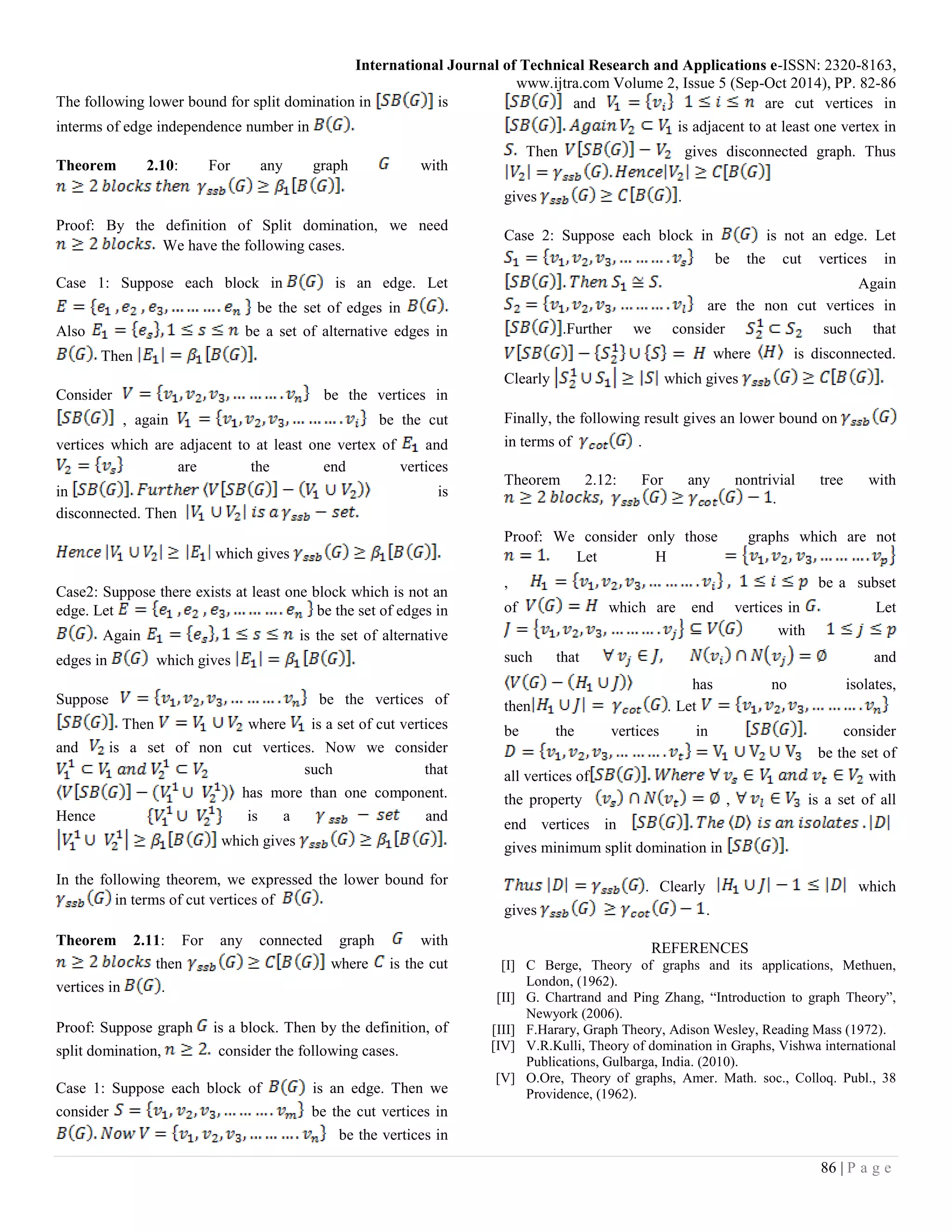 International Journal of Technical Research and Applications e-ISSN: 2320-8163,
www.ijtra.com Volume 2, Issue 5 (Sep-Oct 2014), PP. 82-86
86 | P a g e
The following lower bound for split domination in is
interms of edge independence number in
Theorem 2.10: For any graph with
Proof: By the definition of Split domination, we need
We have the following cases.
Case 1: Suppose each block in is an edge. Let
be the set of edges in
Also be a set of alternative edges in
Then
Consider be the vertices in
, again be the cut
vertices which are adjacent to at least one vertex of and
are the end vertices
in is
disconnected. Then
which gives
Case2: Suppose there exists at least one block which is not an
edge. Let be the set of edges in
Again is the set of alternative
edges in which gives
Suppose be the vertices of
Then where is a set of cut vertices
and is a set of non cut vertices. Now we consider
such that
has more than one component.
Hence is a and
which gives
In the following theorem, we expressed the lower bound for
in terms of cut vertices of
Theorem 2.11: For any connected graph with
then where is the cut
vertices in .
Proof: Suppose graph is a block. Then by the definition, of
split domination, consider the following cases.
Case 1: Suppose each block of is an edge. Then we
consider be the cut vertices in
be the vertices in
and are cut vertices in
is adjacent to at least one vertex in
Then gives disconnected graph. Thus
gives .
Case 2: Suppose each block in is not an edge. Let
be the cut vertices in
Again
are the non cut vertices in
.Further we consider such that
where is disconnected.
Clearly which gives
Finally, the following result gives an lower bound on
in terms of .
Theorem 2.12: For any nontrivial tree with
.
Proof: We consider only those graphs which are not
Let H
, be a subset
of which are end vertices in Let
with
such that and
has no isolates,
then . Let
be the vertices in consider
be the set of
all vertices of with
the property , is a set of all
end vertices in
gives minimum split domination in
. Clearly which
gives .
REFERENCES
[I] C Berge, Theory of graphs and its applications, Methuen,
London, (1962).
[II] G. Chartrand and Ping Zhang, “Introduction to graph Theory”,
Newyork (2006).
[III] F.Harary, Graph Theory, Adison Wesley, Reading Mass (1972).
[IV] V.R.Kulli, Theory of domination in Graphs, Vishwa international
Publications, Gulbarga, India. (2010).
[V] O.Ore, Theory of graphs, Amer. Math. soc., Colloq. Publ., 38
Providence, (1962).
 
