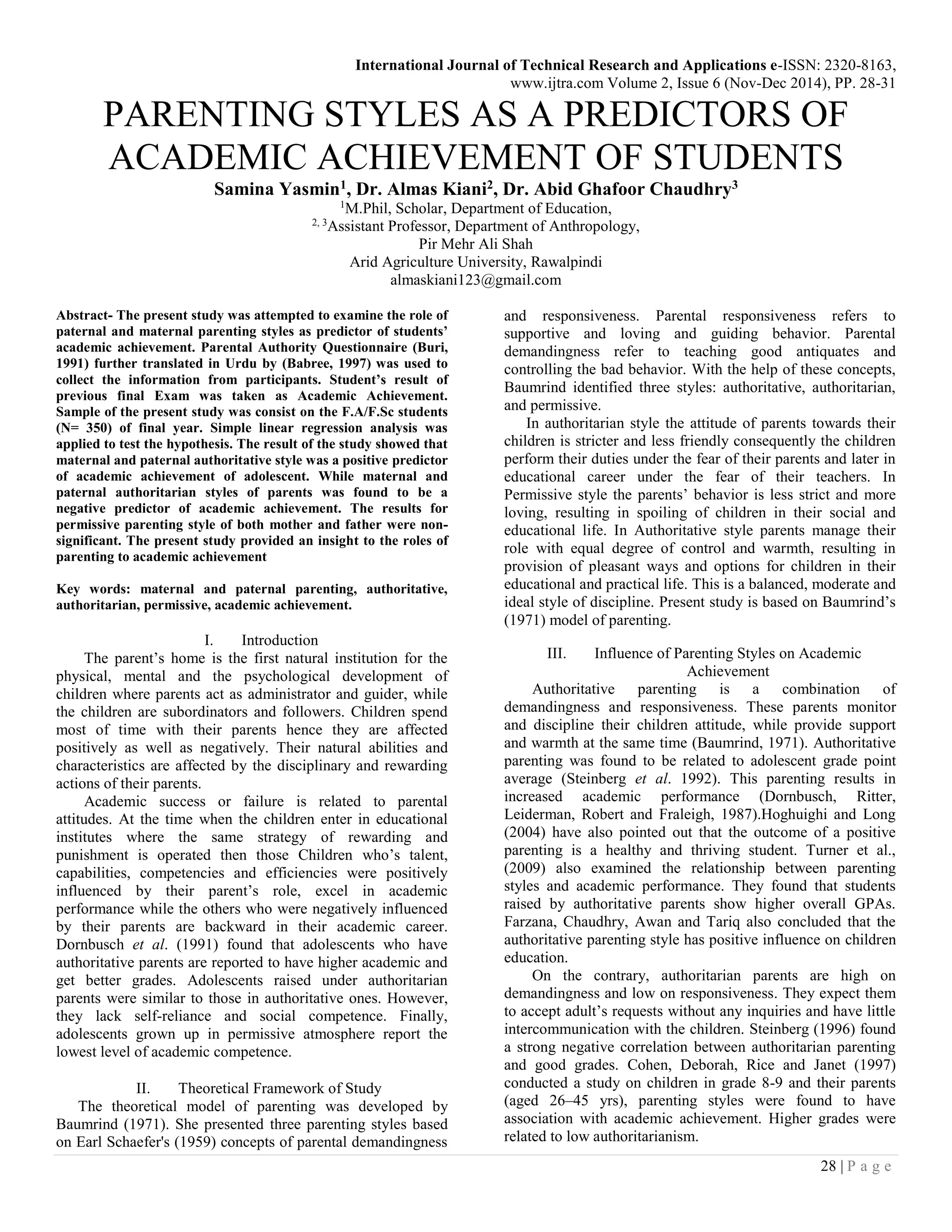 International Journal of Technical Research and Applications e-ISSN: 2320-8163,
www.ijtra.com Volume 2, Issue 6 (Nov-Dec 2014), PP. 28-31
28 | P a g e
PARENTING STYLES AS A PREDICTORS OF
ACADEMIC ACHIEVEMENT OF STUDENTS
Samina Yasmin1, Dr. Almas Kiani2, Dr. Abid Ghafoor Chaudhry3
1
M.Phil, Scholar, Department of Education,
2, 3
Assistant Professor, Department of Anthropology,
Pir Mehr Ali Shah
Arid Agriculture University, Rawalpindi
almaskiani123@gmail.com
Abstract- The present study was attempted to examine the role of
paternal and maternal parenting styles as predictor of students’
academic achievement. Parental Authority Questionnaire (Buri,
1991) further translated in Urdu by (Babree, 1997) was used to
collect the information from participants. Student’s result of
previous final Exam was taken as Academic Achievement.
Sample of the present study was consist on the F.A/F.Sc students
(N= 350) of final year. Simple linear regression analysis was
applied to test the hypothesis. The result of the study showed that
maternal and paternal authoritative style was a positive predictor
of academic achievement of adolescent. While maternal and
paternal authoritarian styles of parents was found to be a
negative predictor of academic achievement. The results for
permissive parenting style of both mother and father were non-
significant. The present study provided an insight to the roles of
parenting to academic achievement
Key words: maternal and paternal parenting, authoritative,
authoritarian, permissive, academic achievement.
I. Introduction
The parent’s home is the first natural institution for the
physical, mental and the psychological development of
children where parents act as administrator and guider, while
the children are subordinators and followers. Children spend
most of time with their parents hence they are affected
positively as well as negatively. Their natural abilities and
characteristics are affected by the disciplinary and rewarding
actions of their parents.
Academic success or failure is related to parental
attitudes. At the time when the children enter in educational
institutes where the same strategy of rewarding and
punishment is operated then those Children who’s talent,
capabilities, competencies and efficiencies were positively
influenced by their parent’s role, excel in academic
performance while the others who were negatively influenced
by their parents are backward in their academic career.
Dornbusch et al. (1991) found that adolescents who have
authoritative parents are reported to have higher academic and
get better grades. Adolescents raised under authoritarian
parents were similar to those in authoritative ones. However,
they lack self-reliance and social competence. Finally,
adolescents grown up in permissive atmosphere report the
lowest level of academic competence.
II. Theoretical Framework of Study
The theoretical model of parenting was developed by
Baumrind (1971). She presented three parenting styles based
on Earl Schaefer's (1959) concepts of parental demandingness
and responsiveness. Parental responsiveness refers to
supportive and loving and guiding behavior. Parental
demandingness refer to teaching good antiquates and
controlling the bad behavior. With the help of these concepts,
Baumrind identified three styles: authoritative, authoritarian,
and permissive.
In authoritarian style the attitude of parents towards their
children is stricter and less friendly consequently the children
perform their duties under the fear of their parents and later in
educational career under the fear of their teachers. In
Permissive style the parents’ behavior is less strict and more
loving, resulting in spoiling of children in their social and
educational life. In Authoritative style parents manage their
role with equal degree of control and warmth, resulting in
provision of pleasant ways and options for children in their
educational and practical life. This is a balanced, moderate and
ideal style of discipline. Present study is based on Baumrind’s
(1971) model of parenting.
III. Influence of Parenting Styles on Academic
Achievement
Authoritative parenting is a combination of
demandingness and responsiveness. These parents monitor
and discipline their children attitude, while provide support
and warmth at the same time (Baumrind, 1971). Authoritative
parenting was found to be related to adolescent grade point
average (Steinberg et al. 1992). This parenting results in
increased academic performance (Dornbusch, Ritter,
Leiderman, Robert and Fraleigh, 1987).Hoghuighi and Long
(2004) have also pointed out that the outcome of a positive
parenting is a healthy and thriving student. Turner et al.,
(2009) also examined the relationship between parenting
styles and academic performance. They found that students
raised by authoritative parents show higher overall GPAs.
Farzana, Chaudhry, Awan and Tariq also concluded that the
authoritative parenting style has positive influence on children
education.
On the contrary, authoritarian parents are high on
demandingness and low on responsiveness. They expect them
to accept adult’s requests without any inquiries and have little
intercommunication with the children. Steinberg (1996) found
a strong negative correlation between authoritarian parenting
and good grades. Cohen, Deborah, Rice and Janet (1997)
conducted a study on children in grade 8-9 and their parents
(aged 26–45 yrs), parenting styles were found to have
association with academic achievement. Higher grades were
related to low authoritarianism.
 