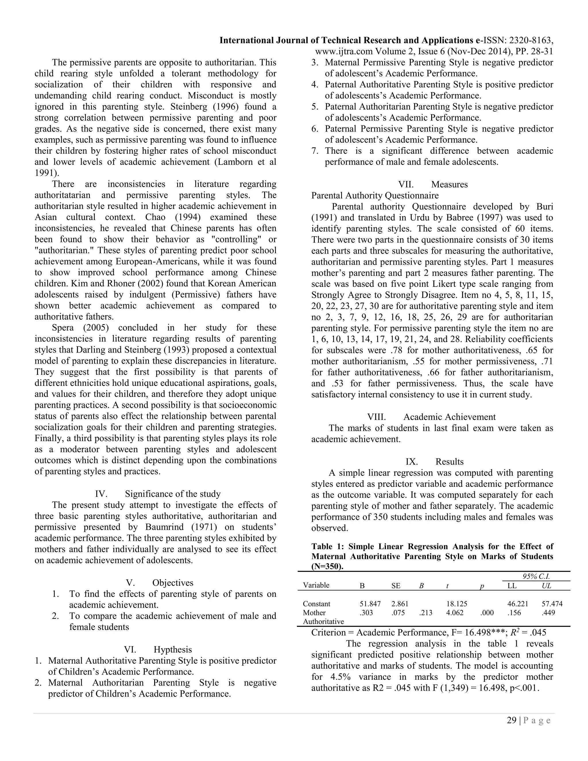 International Journal of Technical Research and Applications e-ISSN: 2320-8163,
www.ijtra.com Volume 2, Issue 6 (Nov-Dec 2014), PP. 28-31
29 | P a g e
The permissive parents are opposite to authoritarian. This
child rearing style unfolded a tolerant methodology for
socialization of their children with responsive and
undemanding child rearing conduct. Misconduct is mostly
ignored in this parenting style. Steinberg (1996) found a
strong correlation between permissive parenting and poor
grades. As the negative side is concerned, there exist many
examples, such as permissive parenting was found to influence
their children by fostering higher rates of school misconduct
and lower levels of academic achievement (Lamborn et al
1991).
There are inconsistencies in literature regarding
authoritatarian and permissive parenting styles. The
authoritarian style resulted in higher academic achievement in
Asian cultural context. Chao (1994) examined these
inconsistencies, he revealed that Chinese parents has often
been found to show their behavior as "controlling" or
"authoritarian." These styles of parenting predict poor school
achievement among European-Americans, while it was found
to show improved school performance among Chinese
children. Kim and Rhoner (2002) found that Korean American
adolescents raised by indulgent (Permissive) fathers have
shown better academic achievement as compared to
authoritative fathers.
Spera (2005) concluded in her study for these
inconsistencies in literature regarding results of parenting
styles that Darling and Steinberg (1993) proposed a contextual
model of parenting to explain these discrepancies in literature.
They suggest that the first possibility is that parents of
different ethnicities hold unique educational aspirations, goals,
and values for their children, and therefore they adopt unique
parenting practices. A second possibility is that socioeconomic
status of parents also effect the relationship between parental
socialization goals for their children and parenting strategies.
Finally, a third possibility is that parenting styles plays its role
as a moderator between parenting styles and adolescent
outcomes which is distinct depending upon the combinations
of parenting styles and practices.
IV. Significance of the study
The present study attempt to investigate the effects of
three basic parenting styles authoritative, authoritarian and
permissive presented by Baumrind (1971) on students’
academic performance. The three parenting styles exhibited by
mothers and father individually are analysed to see its effect
on academic achievement of adolescents.
V. Objectives
1. To find the effects of parenting style of parents on
academic achievement.
2. To compare the academic achievement of male and
female students
VI. Hypthesis
1. Maternal Authoritative Parenting Style is positive predictor
of Children’s Academic Performance.
2. Maternal Authoritarian Parenting Style is negative
predictor of Children’s Academic Performance.
3. Maternal Permissive Parenting Style is negative predictor
of adolescent’s Academic Performance.
4. Paternal Authoritative Parenting Style is positive predictor
of adolescents’s Academic Performance.
5. Paternal Authoritarian Parenting Style is negative predictor
of adolescents’s Academic Performance.
6. Paternal Permissive Parenting Style is negative predictor
of adolescent’s Academic Performance.
7. There is a significant difference between academic
performance of male and female adolescents.
VII. Measures
Parental Authority Questionnaire
Parental authority Questionnaire developed by Buri
(1991) and translated in Urdu by Babree (1997) was used to
identify parenting styles. The scale consisted of 60 items.
There were two parts in the questionnaire consists of 30 items
each parts and three subscales for measuring the authoritative,
authoritarian and permissive parenting styles. Part 1 measures
mother’s parenting and part 2 measures father parenting. The
scale was based on five point Likert type scale ranging from
Strongly Agree to Strongly Disagree. Item no 4, 5, 8, 11, 15,
20, 22, 23, 27, 30 are for authoritative parenting style and item
no 2, 3, 7, 9, 12, 16, 18, 25, 26, 29 are for authoritarian
parenting style. For permissive parenting style the item no are
1, 6, 10, 13, 14, 17, 19, 21, 24, and 28. Reliability coefficients
for subscales were .78 for mother authoritativeness, .65 for
mother authoritarianism, .55 for mother permissiveness, .71
for father authoritativeness, .66 for father authoritarianism,
and .53 for father permissiveness. Thus, the scale have
satisfactory internal consistency to use it in current study.
VIII. Academic Achievement
The marks of students in last final exam were taken as
academic achievement.
IX. Results
A simple linear regression was computed with parenting
styles entered as predictor variable and academic performance
as the outcome variable. It was computed separately for each
parenting style of mother and father separately. The academic
performance of 350 students including males and females was
observed.
Table 1: Simple Linear Regression Analysis for the Effect of
Maternal Authoritative Parenting Style on Marks of Students
(N=350).
Variable
95% C.I.
B SE B t p LL UL
Constant 51.847 2.861 18.125 46.221 57.474
Mother
Authoritative
.303 .075 .213 4.062 .000 .156 .449
Criterion = Academic Performance, F= 16.498***; R2
= .045
The regression analysis in the table 1 reveals
significant predicted positive relationship between mother
authoritative and marks of students. The model is accounting
for 4.5% variance in marks by the predictor mother
authoritative as R2 = .045 with F (1,349) = 16.498, p<.001.
 