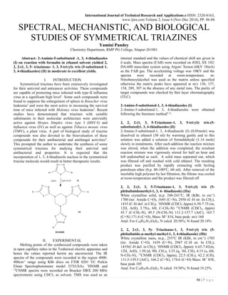 International Journal of Technical Research and Applications e-ISSN: 2320-8163,
www.ijtra.com Volume 2, Issue 6 (Nov-Dec 2014), PP. 86-88
86 | P a g e
SPECTRAL, MECHANISTIC, AND BIOLOGICAL
STUDIES OF SYMMETRICAL TRIAZINES
Yamini Pandey
Chemistry Department, RMP PG College, Sitapur-261001
Abstract- 2-Aminio-5-substituted -1, 3, 4-thiadiazoles
(I) on reaction with formalin in ethanol solvent yielded 2,
2, 2-(1, 3, 5- triazinone- 1, 3, 5-tri-yl)- tris (5-substituted 1,
3, 4-thiadiazoles) (II) in moderate to excellent yields.
I. INTRODUCTION
Symmetrical triazines have been extensively investigated
for their antiviral and anticancer activities. These compounds
are capable of protecting mice infected with type-II influenza
virus at a significant high level1
. Some such compounds were
found to suppress the enlargement of spleen in Rouscher virus
leukemia2
and were the most active in increasing the survival
time of mice infected with Moloney virus leukemia3
. Recent
studies have demonstrated that triazines with suitable
substituents in their molecular architecture were antivirally
active against Herpes Simplex virus type I (HSV-I) and
Influenza virus (IV) as well as against Tobacco mosaic virus
(TMV), a plant virus. A part of biological study of triazine
compounds was also devoted to the bioevaluation of these
compounds for their antibacterial and antifungal activities4
.
This prompted the author to undertake the synthesis of some
symmetrical triazines for studying their antiviral and
antibacterial and properties. It is expected that the
incorporation of 1, 3, 4-thiadiazole nucleus in the symmetrical
triazine molecule would result in better therapeutic results.
II. EXPERIMENTAL
Melting points of the synthesized compounds were taken
in open capillary tubes in the Toshniwal electric apparatus and
hence the values reported herein are uncorrected. The IR
spectra of the compounds were recorded in the region 4000-
400cm-1
range using KBr discs on FTIR 8201 VC Perkin
Elmer Spectrophotometer model 337(USA). 1
HNMR and
13
CNMR spectra were recorded on Brucker DRX 200 MHz
spectrometer using CDCl3 as solvent. TMS was used as an
internal standard and the values of chemical shift are given in
δ scale. Mass spectra (FAB) were recorded on JOEL SX 102/
DA-600 mass/data system using Argon/ Xenon (6KV 10mA)
as the FAB gas. The accelerating voltage was 10KV and the
spectra were recorded at room-temperature. m-
Nitrobenzylalcohol was used as the matrix unless specified
otherwise the matrix peaks have appeared at m/z 136, 137,
154, 289, 307 in the absence of any metal ions. The purity of
target compounds was checked by thin layer chromatography
(TLC).
2-Amino-5-substituted-1, 3, 4-thiadiazoles (I)
2-Amino-5-substituted-1, 3, 4-thiadiazoles were obtained
following the literature method5, 6
.
2, 2, 2-(1, 3, 5-Triazinane-1, 3, 5-tri-yl)- tris-(5-
substituted)1, 3, 4-thiadiazoles (II)
2-Amino-5-substituted-1, 3, 4-thiadiazole (I) (0.05mole) was
dissolved in ethanol (50 ml) by warming gently and to this
solution was added a solution of formaldehyde (1.14 mole)
slowly in instalments. After each addition the reaction mixture
was stirred, when the addition was completed, the resultant
reaction mixture was vigorously stirred for half an hour and
left undisturbed as such. A solid mass separated out, which
was filtered off and washed with cold ethanol. The resulting
product was purified by rapidly extracting with boiling
petroleum ether (b.p. 80-100°C, 60 ml). After removal of the
insoluble high polymer by hot filtration, the filtrate was cooled
at room-temperature and the product was filtered off.
2, 2, 2-(1, 3, 5-Triazinane-1, 3, 5-tri-yl) tris (5-
phthalimidomethyl-1, 3, 4- thiadiazole) (IIa)
White crystalline solid, m.p. 240-241°C, IR (KBr, in cm-1
)
1700 (ter. Amide C=O), 1645 (C=N), 2950 (C-H str. In CH2),
1435 (C-H def. in CH2), 1
HNMR (CDCl3 δppm) 6.50-7.75 (m,
12H, ArH), 3.75(s, 6H, C-CH2-N) 13
CNMR (CDCl3, δppm)
45.7 (C-CH2-N), 49.5 (N-CH2-N) 111.2-137.7 (ArC), 165.7
(C=N) 171.6 (C=O), Mass: M+
816, base peak: m/z 160
Anal. For C30H24N12O6S3; N calcd. 20.58%; N found 20.18%
2, 2, 2-(1, 3, 5)- Triazinane-1, 3, 5-tri-yl) tris (5-
phthalimido-α-methyl-methyl-1, 3, 4-thiadiazole) (IIb)
White crystalline mass, m.p., 255°C IR (KBr, in cm-1
) 1705
(ter. Amide C=O), 1639 (C=N), 2947 (C-H str. In CH2),
1435(C-H def. in CH2); 1
HNMR (CDCl3, δppm): 6.65-7.82(m,
12H, ArH), 1.50 (d, 9H, CH3), 3.25 (q, 3H, CH), 4.15 (s, 6H,
N-CH2-N), 13
CNMR (CDCl3, δppm), 22.5 (CH3), 42.2 (CH),
111.5-139.5 (ArC), 166.2 (C=N), 174.6 (C=O) Mass: M+
858,
base peak 105
Anal. For C39H30N12O6S3; N calcd. 19.58%; N found 19.25%
 