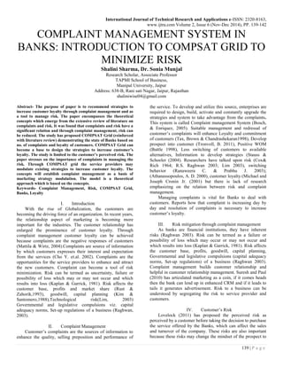 International Journal of Technical Research and Applications e-ISSN: 2320-8163,
www.ijtra.com Volume 2, Issue 6 (Nov-Dec 2014), PP. 139-142
139 | P a g e
COMPLAINT MANAGEMENT SYSTEM IN
BANKS: INTRODUCTION TO COMPSAT GRID TO
MINIMIZE RISK
Shalini Sharma, Dr. Sonia Munjal
Research Scholar, Associate Professor
TAPMI School of Business,
Manipal University, Jaipur
Address: 638-B, Rani sati Nagar, Jaipur, Rajasthan
shaliniwise04@gmail.com
Abstract- The purpose of paper is to recommend strategies to
increase customer loyalty through complaint management and as
a tool to manage risk. The paper encompasses the theoretical
concepts which emerge from the extensive review of literature on
complaints and risk. It was found that complaints and risk have a
significant relation and through complaint management, risk can
be reduced. The study has proposed COMPSAT Grid (reinforced
with literature review) demonstrating the state of Banks based on
no. of complaints and loyalty of customers. COMPSAT Grid can
become a base to design the strategies to increase customer’s
loyalty. The study is limited to the customer’s perceived risk. The
paper stresses on the importance of complaints in managing the
risk. Through COMPSAT grid the service providers may
modulate existing strategies to increase customer loyalty. The
concepts will establish complaint management as a basis of
marketing strategy modulation. The model is a theoretical
approach which is based on the concepts.
Keywords- Complaint Management, Risk, COMPSAT Grid,
Banks, Loyalty
I. Introduction
With the rise of Globalization, the customers are
becoming the driving force of an organization. In recent years,
the relationship aspect of marketing is becoming more
important for the industries. The customer relationship has
enlarged the prominence of customer loyalty. Through
complaint management customer loyalty can be achieved
because complaints are the negative responses of customers
(Mattila & Wirtz, 2004).Complaints are source of information
by which customers expresses their interest and expectation
from the services (Cho Y. et.al. 2002). Complaints are the
opportunities for the service providers to enhance and attract
the new customers. Complaint can become a tool of risk
minimization. Risk can be termed as uncertainty, failure or
possibility of loss which may or may not occur and which
results into loss (Kaplan & Garrick, 1981). Risk affects the
customer base, profits and market share (Rust &
Zahorik,1993), goodwill, capital planning (Kim &
Santomero,1988),Technological risk(Lim, 2003)
Governmental and legislative compulsions viz. capital
adequacy norms, Set-up regulations of a business (Raghwan,
2003).
II. Complaint Management
Customer’s complaints are the sources of information to
enhance the quality, selling preposition and performance of
the service. To develop and utilize this source, enterprises are
required to design, build, activate and constantly upgrade the
strategies and system to take advantage from the complaints.
This system is called Complaint management System (Bosch,
& Enriquez, 2005). Suitable management and redressal of
customer’s complaints will enhance Loyalty and commitment
of customers (Tax, Brown & Chandrashekaran1998), Develop
prospect into customer (Tronvoll, B. 2011), Positive WOM
(Buttle 1998), Less switching of customers to available
alternatives, Information to develop strategies (Stauss &
Schoeler (2004). Researchers have talked upon risk (Cox&
Rich 1964; R.S. Raghwan 2003; Lim 2003), switching
behavior (Ranaweera C. & Prabhu J. 2003);
(Athanassopoulos, A. D. 2000), customer loyalty (Michael and
Joseph Cronin Jr. (2001) but there is lack of research
emphasizing on the relation between risk and complaint
management.
Managing complaints is vital for Banks to deal with
customers. Reports how that complaint is increasing day by
day and resolution of complaints is necessary to increase
customer’s loyalty.
III. Risk mitigation through complaint management
As banks are financial institutions, they have inherent
risks (Raghwan 2003). Risk can be termed as a failure or
possibility of loss which may occur or may not occur and
which results into loss (Kaplan & Garrick, 1981). Risk affects
the customer base, profits, goodwill, capital planning,
Governmental and legislative compulsions (capital adequacy
norms, Set-up regulations) of a business (Raghwan 2003).
Complaint management builds customer relationship and
helpful in customer relationship management. Suresh and Paul
(2010) has articulated marketing as a coin, if it comes heads
then the bank can lend up in enhanced CRM and if it leads to
tails it generates advertisement. Risk to a business can be
understood by segregating the risk to service provider and
customers.
IV. Customer’s Risk
Lovelock (2011) has proposed the perceived risk as
perceived by a customer before taking the decision to purchase
the service offered by the Banks, which can affect the sales
and turnover of the company. These risks are also important
because these risks may change the mindset of the prospect to
 