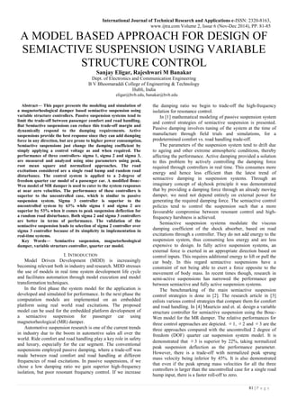 International Journal of Technical Research and Applications e-ISSN: 2320-8163,
www.ijtra.com Volume 2, Issue 6 (Nov-Dec 2014), PP. 81-85
81 | P a g e
A MODEL BASED APPROACH FOR DESIGN OF
SEMIACTIVE SUSPENSION USING VARIABLE
STRUCTURE CONTROL
Sanjay Eligar, Rajeshwari M Banakar
Dept. of Electronics and Communication Engineering
B V Bhoomaraddi College of Engineering & Technology
Hubli, India
eligar@bvb.edu, banakar@bvb.edu
Abstract— This paper presents the modeling and simulation of
a magnetorheological damper based semiactive suspension using
variable structure controllers. Passive suspension systems tend to
limit the trade-off between passenger comfort and road handling.
But Semiactive suspensions can reduce this trade-off margin and
dynamically respond to the damping requirements. Active
suspensions provide the best response since they can add damping
force in any direction, but are prone to higher power consumption.
Semiactive suspensions just change the damping coefficient by
simply applying a control voltage as and when required. The
performance of three controllers- sigma 1, sigma 2 and sigma 3,
are measured and analyzed using nine parameters using peak,
root mean square and normalized approaches. The road
excitations considered are a single road hump and random road
disturbance. The control system is applied to a 2-degree of
freedom quarter car model of a passenger car. A modified Bouc-
Wen model of MR damper is used to cater to the system responses
at near zero velocities. The performance of these controllers is
superior to the uncontrolled case, which is similar to passive
suspension system. Sigma 3 controller is superior to the
uncontrolled system by 63% while sigma 1 and sigma 2 are
superior by 53% when it comes to peak suspension deflection for
a random road disturbance. Both sigma 2 and sigma 3 controllers
are better in terms of performance. The validation of the
semiactive suspension leads to selection of sigma 2 controller over
sigma 3 controller because of its simplicity in implementation in
real-time systems.
Key Words— Semiactive suspension, magnetorheological
damper, variable structure controller, quarter car model.
I. INTRODUCTION
Model Driven Development (MDD) is increasingly
becoming relevant both in industry and research. MDD stresses
the use of models in real time system development life cycle
and facilitates automation through model execution and model
transformation techniques.
In the first phase the system model for the application is
developed and simulated for performance. In the next phase the
computation models are implemented on an embedded
platform using real world road excitations. The proposed
model can be used for the embedded platform development of
a semiactive suspension for passenger car using
magnetorheological (MR) damper.
Automotive suspension research is one of the current trends
in industry due to the boom in automotive sales all over the
world. Ride comfort and road handling play a key role in safety
and luxury, especially for the car segment. The conventional
suspensions employed passive damping, where a trade-off was
made between road comfort and road handling at different
frequencies of road excitations. In passive suspensions, if we
chose a low damping ratio we gain superior high-frequency
isolation, but poor resonant frequency control. If we increase
the damping ratio we begin to trade-off the high-frequency
isolation for resonance control.
In [1] mathematical modeling of passive suspension system
and control strategies of semiactive suspension is presented.
Passive damping involves tuning of the system at the time of
manufacture through field trials and simulations, for a
predetermined comfort vs. road handling trade-off.
The parameters of the suspension system tend to drift due
to ageing and other extreme atmospheric conditions, thereby
affecting the performance. Active damping provided a solution
to this problem by actively controlling the damping force
required through controllers in real time. This consumes more
energy and hence less efficient than the latest trend of
semiactive damping in suspension systems. Through an
imaginary concept of skyhook principle it was demonstrated
that by providing a damping force through an already moving
damper, we need not depend entirely on external power for
generating the required damping force. The semiactive control
policies tend to control the suspension such that a more
favourable compromise between resonant control and high-
frequency harshness is achieved.
Semiactive suspension systems modulate the viscous
damping coefficient of the shock absorber, based on road
excitations through a controller. They do not add energy to the
suspension system, thus consuming less energy and are less
expensive to design. In fully active suspension systems, an
external force is exerted in an appropriate direction based on
control inputs. This requires additional energy to lift or pull the
car body. In this regard semiactive suspensions have a
constraint of not being able to exert a force opposite to the
movement of body mass. In recent times though, research in
semi-active suspensions has narrowed the performance gap
between semiactive and fully active suspension systems.
The benchmarking of the main semiactive suspension
control strategies is done in [2]. The research article in [3]
enlists various control strategies that compare them for comfort
and road handling. In [4] Mauricio and et. al. design a variable
structure controller for semiactive suspension using the Bouc-
Wen model for the MR damper. The relative performances for
three control approaches are depicted. σ1, σ2 and σ3 are the
three approaches compared with the uncontrolled 2 degree of
freedom (DOF) quarter car suspension system model. It is
demonstrated that σ3 is superior by 22%, taking normalized
peak suspension deflection as the performance parameter.
However, there is a trade-off with normalized peak sprung
mass velocity being inferior by 45%. It is also demonstrated
that even if the peak sprung mass velocities for all the three
controllers is larger than the uncontrolled case for a single road
hump input, there is a faster roll-off to zero.
 