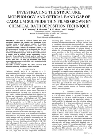 International Journal of Technical Research and Applications e-ISSN: 2320-8163,
www.ijtra.com Volume 2, Issue 6 (Nov-Dec 2014), PP. 91-93
91 | P a g e
INVESTIGATING THE STRUCTURE,
MORPHOLOGY AND OPTICAL BAND GAP OF
CADMIUM SULPHIDE THIN FILMS GROWN BY
CHEMICAL BATH DEPOSITION TECHNIQUE
F. K. Ampong 1, I. Nkrumah 1*, R. K. Nkum 1 and F. Boakye 1
1
Department of Physics, College of Science,
Kwame Nkrumah University of Science and Technology,
Kumasi, Ghana
Email: inkrumah.sci@knust.edu.gh
ABSTRACT: Thin films of cadmium sulphide have been
successfully deposited by chemical bath deposition (CBD)
technique using a mixed aqueous solution of cadmium
sulphate, thiourea, and triethylamine. The films were
characterized using a variety of techniques. Powder X-ray
diffraction analysis shows that the as-deposited thin film has
the hexagonal (wurtzite) structure. Scanning electron
microscope (SEM) micrographs show the film surface consists
of clusters with a globular surface morphology. Energy
dispersive X-ray diffraction (EDAX) analysis confirmed the
film to be consistent with the formation of cadmium sulphide
on silica glass slide. The band gap, determined from optical
absorption spectroscopy, was 2.42 eV which is consistent with
other published results.
Keywords: cadmium sulphide thin films, chemical bath
deposition, structure, morphology, optical band gap
I. INTRODUCTION
Cadmium sulphide (CdS) is an important II – VI
Semiconductor which has been extensively studied due to its
wide variety of applications ranging from photovoltaic to
luminescent devices. CdS normally exists in hexagonal
(greenockite) or cubic (hawleyite) forms and at high
pressure, CdS transforms to a NaCl (halite) type structure
[1]. CdS has a direct band gap of 2.42 eV, which falls in the
visible spectrum at room temperature [2].
Interest in CdS has been driven by its application in the
manufacture of photovoltaic and other optoelectronic
devices. It has been used as a partner for the fabrication of
several types of thin film solar cells such as CdTe, Cu2S,
and CuInSe2. CdS has suitable band gap, high absorption co-
efficient and considerable energy conversion efficiency [3].
The reported efficiencies of CuInGaSe2 and CdTe based
solar cells (using CdS buffer layer) have reached 19.9 and
16.5 %, respectively [4, 5]. CdS is also used in the
fabrication of other important devices such as photo sensors,
laser materials, optical waveguides and nonlinear integrated
optical devices [6, 7, 8]. CdS has also been known for many
decades as a photocatalytic semiconductor material for solar
hydrogen generation in the visible wavelength range [9].
There is considerable interest in the deposition of compound
semiconductors by methods which involve relatively low
capital expense and are technically undemanding on the
experimentalist. A method which may meet the above
criteria is Chemical Bath Deposition (CBD) [10, 11]. CBD
takes advantage of the use of a reaction from a solution
where different precursors can be dissolved easily either in
the ionic or molecular form and react chemically on the
substrates leading to film formation. The key advantages are
low cost, large area and low temperature atmospheric
processing [10]. Chemical bath deposition (CBD) is
becoming an important deposition technique for thin films
of compound materials like chalcogenides [12]. The film
formation takes place from two distinct mechanisms: atom
by atom growth or aggregation of colloids formed in
solution by a homogeneous reaction. Cadmium sulphide
grows according to the first mechanism and films are
generally made of microcrystalline grains (size in the range
20 to 80 nm) presenting a hexagonal or cubic structure
according to the composition of the solution and the nature
of the substrate [13]. Although CBD has been shown to be
particularly successful in preparing high quality CdS, with
the mechanisms and kinetics extensively investigated [12]
the concentrations of the components of the solution bath for
CdS can be varied over a working range and each group use
its own specific recipe, so there are as many recipes to
deposit CdS as research groups working in the subject [14].
The surface morphology, structure and optical properties of
CdS thin films depend on the deposition parameters, notably
the concentration of the reactants, the pH of the solution, the
bath temperature and the deposition time.
In this paper we report on the structure, morphology and
optical band gap of CdS thin films grown on commercial
silica glass substrate by chemical bath deposition technique,
using a mixed aqueous solution of cadmium sulphate,
thiourea, and triethylamine.
II. EXPERIMENTAL DETAILS
The starting materials used were cadmium sulphate (0.1 M),
as a Cd2+
ion source, thiourea (0.5 M) as a S2-
ion source and
Triethylamine (0.1 M) as a complexing agent. A mixture
was prepared by dissolving the appropriate amount of
CdSO4, and TEA in deionised water. The pH of the solution
was adjusted to 10 by drop-wise addition of ammonia. A
Mettler Toledo InteLab@Expert Pro pH meter with
temperature compensation and glass electrodes (calibrated
against standard pH 4.01, 7.00 and 9.21 buffers) was used to
record the pH of the solution, after which thiourea was
added to obtain a final volume of 50 ml. Substrates were
degreased and cleaned thoroughly using a standard
procedure, before immersion in the chemical bath. The
reaction mixture was stirred and maintained at a temperature
of 70 o
C for deposition. The coated substrates were removed
after one and a half hours, washed with deionised water to
remove loosely bound CdS precipitates and finally cleaned
ultrasonically. As-deposited films were yellowish in colour
and adherent. The substrates were allowed to dry under
ambient conditions before film characterization.
 