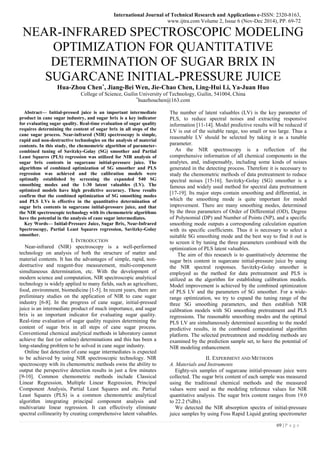 International Journal of Technical Research and Applications e-ISSN: 2320-8163,
www.ijtra.com Volume 2, Issue 6 (Nov-Dec 2014), PP. 69-72
69 | P a g e
NEAR-INFRARED SPECTROSCOPIC MODELING
OPTIMIZATION FOR QUANTITATIVE
DETERMINATION OF SUGAR BRIX IN
SUGARCANE INITIAL-PRESSURE JUICE
Hua-Zhou Chen*, Jiang-Bei Wen, Jie-Chao Chen, Ling-Hui Li, Ya-Juan Huo
College of Science, Guilin University of Technology, Guilin, 541004, China
*
huazhouchen@163.com
Abstract— Initial-pressed juice is an important intermediate
product in cane sugar industry, and sugar brix is a key indicator
for evaluating sugar quality. Real-time evaluation of sugar quality
requires determining the content of sugar brix in all steps of the
cane sugar process. Near-infrared (NIR) spectroscopy is simple,
rapid and non-destructive technologies on the analysis of material
contents. In this study, the chemometric algorithm of parameter-
combined tuning of Savitzky-Golay (SG) smoother and Partial
Least Squares (PLS) regression was utilized for NIR analysis of
sugar brix contents in sugarcane initial-pressure juice. The
algorithms of combined optimization of SG smoother and PLS
regression was achieved and the calibration models were
optimally established by screening the expanded 540 SG
smoothing modes and the 1-30 latent valuables (LV). The
optimized models have high predictive accuracy. These results
confirm that the combined optimization of SG smoothing modes
and PLS LVs is effective in the quantitative determination of
sugar brix contents in sugarcane initial-pressure juice, and that
the NIR spectroscopic technology with its chemometric algorithms
have the potential in the analysis of cane sugar intermediates.
Key Words— Initial-Pressure Juice, Sugar Brix, Near-Infrared
Spectroscopy, Partial Least Squares regression, Savitzky-Golay
smoother.
I. INTRODUCTION
Near-infrared (NIR) spectroscopy is a well-performed
technology on analysis of both the structure of matter and
material contents. It has the advantages of simple, rapid, non-
destructive and reagent-free measurement, multi-component
simultaneous determination, etc. With the development of
modern science and computation, NIR spectroscopic analytical
technology is widely applied to many fields, such as agriculture,
food, environment, biomedicine [1-5]. In recent years, there are
preliminary studies on the application of NIR to cane sugar
industry [6-8]. In the progress of cane sugar, initial-pressed
juice is an intermediate product of much importance, and sugar
brix is an important indicator for evaluating sugar quality.
Real-time evaluation of sugar quality requires determining the
content of sugar brix in all steps of cane sugar process.
Conventional chemical analytical methods in laboratory cannot
achieve the fast (or online) determinations and this has been a
long-standing problem to be solved in cane sugar industry.
Online fast detection of cane sugar intermediates is expected
to be achieved by using NIR spectroscopic technology. NIR
spectroscopy with its chemometric methods owns the ability to
output the perspective detection results in just a few minutes
[9-10]. Common chemometric methods include Classical
Linear Regression, Multiple Linear Regression, Principal
Component Analysis, Partial Least Squares and etc. Partial
Least Squares (PLS) is a common chemometric analytical
algorithm integrating principal component analysis and
multivariate linear regression. It can effectively eliminate
spectral collinearity by creating comprehensive latent valuables.
The number of latent valuables (LV) is the key parameter of
PLS, to reduce spectral noises and extracting responsive
information [11-14]. Model predictive results will be reduced if
LV is out of the suitable range, too small or too large. Thus a
reasonable LV should be selected by taking it as a tunable
parameter.
As the NIR spectroscopy is a reflection of the
comprehensive information of all chemical components in the
analytes, and, indispensably, including some kinds of noises
generated in the detecting process. Therefore it is necessary to
study the chemometric methods of data pretreatment to reduce
spectral noises [15-16]. Savitzky-Golay (SG) smoother is a
famous and widely used method for spectral data pretreatment
[17-19]. Its major steps contain smoothing and differential, in
which the smoothing mode is quite important for model
improvement. There are many smoothing modes, determined
by the three parameters of Order of Differential (OD), Degree
of Polynomial (DP) and Number of Points (NP), and a specific
smoothing mode outputs a corresponding calculation equation
with its specific coefficients. Thus it is necessary to select a
suitable SG smoothing mode and the best way to find it out is
to screen it by tuning the three parameters combined with the
optimization of PLS latent valuables.
The aim of this research is to quantitatively determine the
sugar brix content in sugarcane initial-pressure juice by using
the NIR spectral responses. Savitzky-Golay smoother is
employed as the method for data pretreatment and PLS is
utilized as the algorithm for establishing calibration models.
Model improvement is achieved by the combined optimization
of PLS LV and the parameters of SG smoother. For a wide-
range optimization, we try to expand the tuning range of the
three SG smoothing parameters, and then establish NIR
calibration models with SG smoothing pretreatment and PLS
regressions. The reasonable smoothing modes and the optimal
PLS LV are simultaneously determined according to the model
predictive results, in the combined computational algorithm
platform. The selected pretreatment and modeling methods are
examined by the prediction sample set, to have the potential of
NIR modeling enhancement.
II. EXPERIMENT AND METHODS
A. Materials and Instruments
Eighty-six samples of sugarcane initial-pressure juice were
collected. The sugar brix content of each sample was measured
using the traditional chemical methods and the measured
values were used as the modeling reference values for NIR
quantitative analysis. The sugar brix content ranges from 19.0
to 22.2 (%Bx).
We detected the NIR absorption spectra of initial-pressure
juice samples by using Foss Rapid Liquid grating spectrometer
 