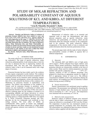 International Journal of Technical Research and Applications e-ISSN: 2320-8163,
www.ijtra.com Volume 2, Issue 6 (Nov-Dec 2014), PP. 116-122
116 | P a g e
STUDY OF MOLAR REFRACTION AND
POLARISABILITY CONSTANT OF AQUEOUS
SOLUTIONS OF KCL AND KBRO3 AT DIFFERENT
TEMPERATURES.
*Arun B. Nikumbh, Meenakshi V. Rathi,
P.G. and Research Department of Chemistry, S. S. G. M. College, Kopargaon (M. S.), India-423601
P.G. Department of Chemistry, RNC Arts, JDB Commerce, NSC Science College, Nasik Road, Nasik.
aob.nikumbh@gmail.com, meenakship2@gmail.com
Abstract: Densities and Refractive Indices of solutions of
potassium bromate (KBrO3) have been studied in water and
0.1%, 0.2%, 0.3%, 0.4% and 0.5% (w/v) aqueous solution of
KCl with temperature in the range T = 298.15˚K- 313.15˚K. The
data obtained is utilized to determine Specific Refraction (RD)
and Molar Refraction (RM) of solutions. The values of Refractive
indices, Molar Refraction (RM) and Molar Polarisability (α)
constant are found to be decreased with decreasing concentration
of solute in solvent and these results are also interpreted in terms
of interaction in salt solution. It has been verified that Molar
Refraction is additive and constitutive property.
Key Words: Refractive index, Molar Refraction and Molar
Polarisability.
I. INTRODUCTION
The molar refractivity is a measure of the polarisability of
the molecule[1]. The study of specific refractivity, molar
refractivity and polarisability of salt solutions plays a vital role
not only in chemical but also in engineering, medical and
biotechnical field. The best part with measurement of
refractive index is that it can be measured easily with a high
degree of accuracy.
Potassium bromate has been widely used in the oxidation
of many organic compounds in acidic medium. This oxidation
was recognized as friendly to the environment compared to the
oxidation carried out by transition metal containing reagents
such as chromate, permanganate, cerium and ruthenium salts.
Idris S.O. et al.[2] describe the kinetics of the oxidation of L-
Methionine by potassium bromate in hydrochloric acid
medium. The kinetics and mechanism of the oxidation of
Tartaric acid by potassium bromate in perchloric acidic
medium was also studied[3]. A combination of sulfuric acid
and potassium bromate in the presence of SiO2 were used as
effective oxidizing agent for the oxidation of alcohol to its
corresponding aldehyde and ketone derivatives in various
organic solvents with good yield[4]. Potassium bromate as an
oxidizing agent in a Titania-based Ru CMP slurry was studied
by S. Noyel Victoria[5]. Potassium bromate and Thio-
glycolate are the two compounds used worldwide as hair
curling solutions. The toxic effect of KBrO3 on
vestibuloocular reflex system of human was studied[6].
Optical dispersion and Molar refractivities of Alkali Halide
crystals and aqueous solutions were studied by A. Penzkofer,
H. Glas[7]
Measurement of refractive index is an essential and
important work to study the thermodynamic and other
physical properties such as specific refractivity, molar
refractivity and polarisability of solutions which provide
information about the molecular structure of the components
used in the solutions. The molar refractivity reflects
arrangements of the electron shells of ions in molecule and
yields information about the electronic polarization of ions.
The present paper deals with the study of molar refraction
and polarisability constant of KBrO3 in aqueous KCl at
different temperatures.
II. EXPERIMENTAL
A. Materials
The chemicals (KCl and KBrO3) were of high purity
(ACS reagent ≥ 99.0%) obtained from Sigma Aldrich, used
directly without further purification. Potassium bromate and
potassium chloride are commercially available in the form of
white crystals. Water used for solution preparation was triply
distilled with specific conductance of < 10-6
S .cm-1
.
Aqueous solutions of KCl of different percentage were
prepared by dissolving an appropriate amount by weight of
KCl in appropriate volume of water (w/v). The different
concentrations of KBrO3 in KCl were prepared by diluting the
stock solution. All weighing were done on electronic Contech
balance having accuracy (0.0001g).
B. Density measurements
Density measurements were performed using bi-capillary
pycnometer. The pycnometer was calibrated by measuring the
densities of triple distilled water. The density was measured
with an uncertainty of ± 1.48 × 10-4
g.cm-3
. The temperatures
were measured with an uncertainty of ± 0.01˚K.
C. Refractive index measurements
Refractive indices of different solutions were measured
with the help of Abbe’s refractometer. The refractive indices
values are referred to a wavelength of 589.3 nm (Na, D-line).
The temperature of prism box was maintained constant at
required temperature by circulating water from thermostat.
The refractometer was calibrated by glass test pieces of known
refractive indices supplied with the instrument.
 