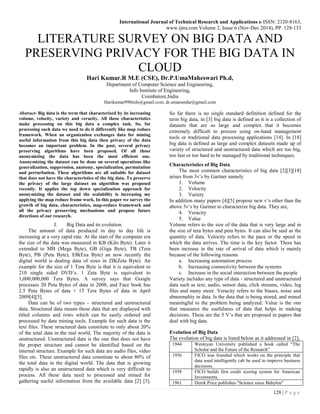 International Journal of Technical Research and Applications e-ISSN: 2320-8163,
www.ijtra.com Volume 2, Issue 6 (Nov-Dec 2014), PP. 128-133
128 | P a g e
LITERATURE SURVEY ON BIG DATA AND
PRESERVING PRIVACY FOR THE BIG DATA IN
CLOUD
Hari Kumar.R M.E (CSE), Dr.P.UmaMaheswari Ph.d,
Department of Computer Science and Engineering,
Info Institute of Engineering,
Coimbatore,India
Harikumar990info@gmail.com, dr.umasundar@gmail.com
Abstract- Big data is the term that characterized by its increasing
volume, velocity, variety and veracity. All these characteristics
make processing on this big data a complex task. So, for
processing such data we need to do it differently like map reduce
framework. When an organization exchanges data for mining
useful information from this big data then privacy of the data
becomes an important problem. In the past, several privacy
preserving algorithms have been proposed. Of all those
anonymizing the data has been the most efficient one.
Anonymizing the dataset can be done on several operations like
generalization, suppression, anatomy, specialization, permutation
and perturbation. These algorithms are all suitable for dataset
that does not have the characteristics of the big data. To preserve
the privacy of the large dataset an algorithm was proposed
recently. It applies the top down specialization approach for
anonymizing the dataset and the scalability is increasing my
applying the map reduce frame work. In this paper we survey the
growth of big data, characteristics, map-reduce framework and
all the privacy preserving mechanisms and propose future
directions of our research.
I. Big Data and its evolution
The amount of data produced in day to day life is
increasing at a very rapid rate. At the start of the computer era
the size of the data was measured in KB (Kilo Byte). Later it
extended to MB (Mega Byte), GB (Giga Byte), TB (Tera
Byte), PB (Peta Byte), EB(Exa Byte) an now recently the
digital world is dealing data of sizes in ZB(Zeta Byte). An
example for the size of 1 Tera Byte is that it is equivalent to
210 single sided DVD’s. 1 Zeta Byte is equivalent to
1,000,000,000 Tera Bytes. A survey says that Google
processes 20 Peta Bytes of data in 2008, and Face book has
2.5 Peta Bytes of data + 15 Tera Bytes of data in April
2009[4][5].
Data can be of two types – structured and unstructured
data. Structured data means those data that are displayed with
titled columns and rows which can be easily ordered and
processed by data mining tools. Example for such data is the
text files. These structured data constitute to only about 20%
of the total data in the real world. The majority of the data is
unstructured. Unstructured data is the one that does not have
the proper structure and cannot be identified based on the
internal structure. Example for such data are audio files, video
files etc. These unstructured data constitute to about 80% of
the total data in the digital world. The data that is growing
rapidly is also an unstructured data which is very difficult to
process. All these data need to processed and mined for
gathering useful information from the available data [2] [3].
So far there is no single standard definition defined for the
term big data, in [3] big data is defined as it is a collection of
datasets that are so large and complex that it becomes
extremely difficult to process using on-hand management
tools or traditional data processing applications [14]. In [18]
big data is defined as large and complex datasets made up of
variety of structured and unstructured data which are too big,
too fast or too hard to be managed by traditional techniques.
Characteristics of Big Data
The most common characteristics of big data [2][3][18]
arises from 3v‘s by Gartner namely
1. Volume
2. Velocity
3. Variety
In addition many papers [4][5] propose new v‘s other than the
above 3v‘s by Gartner to characterize big data. They are,
4. Veracity
5. Value
Volume refers to the size of the data that is very large and in
the size of tera bytes and peta bytes. It can also be said as the
quantity of data. Velocity refers to the pace or the speed in
which the data arrives. The time is the key factor. There has
been increase in the rate of arrival of data which is mainly
because of the following reasons
a. Increasing automation process
b. Increasing connectivity between the systems
c. Increase in the social interaction between the people
Variety includes any type of data - structured and unstructured
data such as text, audio, sensor data, click streams, video, log
files and many more. Veracity refers to the biases, noise and
abnormality in data. Is the data that is being stored, and mined
meaningful to the problem being analyzed. Value is the one
that measures the usefulness of data that helps in making
decisions. These are the 5 V’s that are proposed in papers that
deal with big data.
Evolution of Big Data
The evolution of big data is listed below as it addressed in [2],
1944 Wesleyan University published a book called “The
Scholar and the Future of the Research”
1956 FICO was founded which works on the principle that
data used intelligently cab be used to improve business
decisions.
1958 FICO builds first credit scoring system for American
Investments.
1961 Derek Price publishes "Science since Babylon"
 