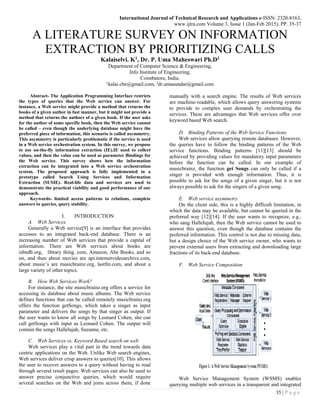 International Journal of Technical Research and Applications e-ISSN: 2320-8163,
www.ijtra.com Volume 3, Issue 1 (Jan-Feb 2015), PP. 35-37
35 | P a g e
A LITERATURE SURVEY ON INFORMATION
EXTRACTION BY PRIORITIZING CALLS
Kalaiselvi. K1
, Dr. P. Uma Maheswari Ph.D2
Department of Computer Science & Engineering,
Info Institute of Engineering,
Coimbatore, India.
1
kalai.cbe@gmail.com, 2
dr.umasundar@gmail.com
Abstract- The Application Programming Interface restricts
the types of queries that the Web service can answer. For
instance, a Web service might provide a method that returns the
books of a given author in fast manner, but it might not provide a
method that returns the authors of a given book. If the user asks
for the author of some specific book, then the Web service cannot
be called – even though the underlying database might have the
preferred piece of information, this scenario is called asymmetry.
This asymmetry is particularly problematic if the service is used
in a Web service orchestration system. In this survey, we propose
to use on-the-fly information extraction (IE).IE used to collect
values, and then the value can be used as parameter Bindings for
the Web service. This survey shows how the information
extraction can be integrated into a Web service orchestration
system. The proposed approach is fully implemented in a
prototype called Search Using Services and Information
Extraction (SUSIE). Real-life data and services are used to
demonstrate the practical viability and good performance of our
approach.
Keywords- limited access patterns to relations, complete
answers to queries, query stability.
I. INTRODUCTION
A. Web Services
Generally a Web service[9] is an interface that provides
accesses to an integrated back-end database. There is an
increasing number of Web services that provide a capital of
information. There are Web services about books are
isbndb.org, library thing. com, Amazon, Abe Books, and so
on, and then about movies are api.internetvideoarchive.com,
about music’s are musicbrainz.org, lastfm.com, and about a
large variety of other topics.
B. How Web Services Work?
For instance, the site musicbrainz.org offers a service for
accessing its database about music albums. The Web service
defines functions that can be called remotely musicbrainz.org
offers the function getSongs, which takes a singer as input
parameter and delivers the songs by that singer as output. If
the user wants to know all songs by Leonard Cohen, she can
call getSongs with input as Leonard Cohen. The output will
contain the songs Hallelujah, Suzanne, etc.
C. Web Services vs. Keyword Based search on web
Web services play a vital part in the trend towards data
centric applications on the Web. Unlike Web search engines,
Web services deliver crisp answers to queries[10]. This allows
the user to recover answers to a query without having to read
through several result pages. Web services can also be used to
answer precise conjunctive queries, which would require
several searches on the Web and joins across them, if done
manually with a search engine. The results of Web services
are machine-readable, which allows query answering systems
to provide to complex user demands by orchestrating the
services. These are advantages that Web services offer over
keyword based Web search.
D. Binding Patterns of the Web Service Functions
Web services allow querying remote databases. However,
the queries have to follow the binding patterns of the Web
service functions. Binding patterns [11][13] should be
achieved by providing values for mandatory input parameters
before the function can be called. In our example of
musicbrainz, the function get Songs can only be called if a
singer is provided with enough information. Thus, it is
possible to ask for the songs of a given singer, but it is not
always possible to ask for the singers of a given song.
E. Web service asymmetry
On the client side, this is a highly difficult limitation, in
which the data may be available, but cannot be queried in the
preferred way [12][14]. If the user wants to recognize, e.g.,
who sang Hallelujah, then the Web service cannot be used to
answer this question, even though the database contains the
preferred information. This control is not due to missing data,
but a design choice of the Web service owner, who wants to
prevent external users from extracting and downloading large
fractions of its back-end database.
F. Web Service Composition
Web Service Management System (WSMS) enables
querying multiple web services in a transparent and integrated
 
