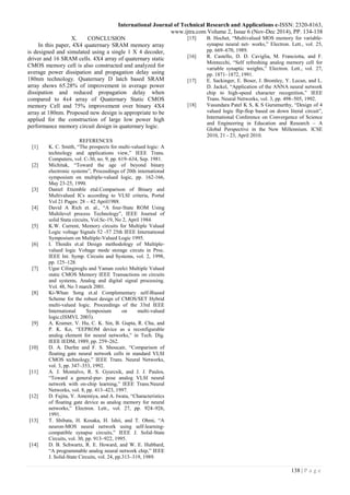 International Journal of Technical Research and Applications e-ISSN: 2320-8163,
www.ijtra.com Volume 2, Issue 6 (Nov-Dec 2014), PP. 134-138
138 | P a g e
X. CONCLUSION
In this paper, 4X4 quaternary SRAM memory array
is designed and simulated using a single 1 X 4 decoder,
driver and 16 SRAM cells. 4X4 array of quaternary static
CMOS memory cell is also constructed and analyzed for
average power dissipation and propagation delay using
180nm technology. Quaternary D latch based SRAM
array shows 65.28% of improvement in average power
dissipation and reduced propagation delay when
compared to 4x4 array of Quaternary Static CMOS
memory Cell and 75% improvement over binary 4X4
array at 180nm. Proposed new design is appropriate to be
applied for the construction of large low power high
performance memory circuit design in quaternary logic.
REFERENCES
[1] K. C. Smith, “The prospects for multi-valued logic: A
technology and applications view,” IEEE Trans.
Computers, vol. C-30, no. 9, pp. 619–634, Sep. 1981.
[2] Michitak, “Toward the age of beyond binary
electronic systems”, Proceedings of 20th international
symposium on multiple-valued logic, pp. 162-166,
May 23-25, 1990.
[3] Daniel Etiemble etal.Comparison of Binary and
Multivalued ICs according to VLSI criteria, Portal
Vol 21 Pages: 28 – 42 April1988.
[4] David A Rich et. al., “A four-State ROM Using
Multilevel process Technology”, IEEE Journal of
solid Stata circuits, Vol.Sc-19, No 2, April 1984.
[5] K.W. Current, Memory circuits for Multiple Valued
Logic voltage Signals 52 -57 25th IEEE International
Symposium on Multiple-Valued Logic 1995.
[6] I. Thoidis et.al Design methodology of Multiple-
valued logic Voltage mode storage circuts in Proc.
IEEE Int. Symp. Circuits and Systems, vol. 2, 1998,
pp. 125–128.
[7] Ugur Cilingiroglu and Yaman ozelci Multiple Valued
static CMOS Memory IEEE Transactions on circuits
and systems, Analog and digital signal processing.
Vol. 48, No 3 march 2001.
[8] Ki-Whan Song et.al Complementary self-Biased
Scheme for the robust design of CMOS/SET Hybrid
multi-valued logic. Proceedings of the 33rd IEEE
International Symposium on multi-valued
logic.(ISMVL 2003).
[9] A. Kramer, V. Hu, C. K. Sin, B. Gupta, R. Chu, and
P. K. Ko, “EEPROM device as a reconfigurable
analog element for neural networks,” in Tech. Dig.
IEEE IEDM, 1989, pp. 259–262.
[10] D. A. Durfee and F. S. Shoucair, “Comparison of
floating gate neural network cells in standard VLSI
CMOS technology,” IEEE Trans. Neural Networks,
vol. 3, pp. 347–353, 1992.
[11] A. J. Montalvo, R. S. Gyurcsik, and J. J. Paulos,
“Toward a general-pur- pose analog VLSI neural
network with on-chip learning,” IEEE Trans.Neural
Networks, vol. 8, pp. 413–423, 1997.
[12] D. Fujita, Y. Amemiya, and A. Iwata, “Characteristics
of floating gate device as analog memory for neural
networks,” Electron. Lett., vol. 27, pp. 924–926,
1991.
[13] T. Shibata, H. Kosaka, H. Ishii, and T. Ohmi, “A
neuron-MOS neural network using self-learning-
compatible synapse circuits,” IEEE J. Solid-State
Circuits, vol. 30, pp. 913–922, 1995.
[14] D. B. Schwartz, R. E. Howard, and W. E. Hubbard,
“A programmable analog neural network chip,” IEEE
J. Solid-State Circuits, vol. 24, pp.313–319, 1989.
[15] B. Hochet, “Multivalued MOS memory for variable-
synapse neural net- works,” Electron. Lett., vol. 25,
pp. 669–670, 1989.
[16] R. Castello, D. D. Caviglia, M. Franciotta, and F.
Montecchi, “Self refreshing analog memory cell for
variable synaptic weights,” Electron. Lett., vol. 27,
pp. 1871–1872, 1991.
[17] E. Sackinger, E. Boser, J. Bromley, Y. Lecun, and L.
D. Jackel, “Application of the ANNA neural network
chip to high-speed character recognition,” IEEE
Trans. Neural Networks, vol. 3, pp. 498–505, 1992.
[18] Vasundara Patel K S, K S Gurumurthy, “Design of 4
valued logic flip-flop based on down literal circuit”,
International Conference on Convergence of Science
and Engineering in Education and Research – A
Global Perspective in the New Millennium. ICSE
2010, 21 - 23, April 2010.
 