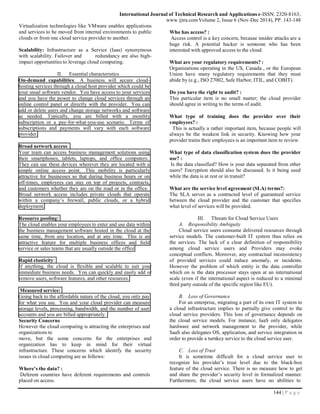 144 | P a g e
International Journal of Technical Research and Applications e-ISSN: 2320-8163,
www.ijtra.comVolume 2, Issue 6 (Nov-Dec 2014), PP. 143-148
On-demand capabilities: A business will secure cloud-
hosting services through a cloud host provider which could be
your usual software vendor. You have access to your services
and you have the power to change cloud services through an
online control panel or directly with the provider. You can
add or delete users and change storage networks and software
as needed. Typically, you are billed with a monthly
subscription or a pay-for-what-you-use scenario. Terms of
subscriptions and payments will vary with each software
provider.
Measured service:
Going back to the affordable nature of the cloud, you only pay
for what you use. You and your cloud provider can measure
storage levels, processing, bandwidth, and the number of user
accounts and you are billed appropriately.
Virtualization technologies like VMware enables applications
and services to be moved from internal environments to public
clouds or from one cloud service provider to another.
Scalability: Infrastructure as a Service (Iaas) synonymous
with scalability. Failover and redundancy are also high-
impact opportunities to leverage cloud computing.
II. Essential characteristics
Broad network access:
Your team can access business management solutions using
their smartphones, tablets, laptops, and office computers.
They can use these devices wherever they are located with a
simple online access point. This mobility is particularly
attractive for businesses so that during business hours or on
off-times, employees can stay on top of projects, contracts,
and customers whether they are on the road or in the office.
Broad network access includes private clouds that operate
within a company’s firewall, public clouds, or a hybrid
deployment.
Resource pooling:
The cloud enables your employees to enter and use data within
the business management software hosted in the cloud at the
same time, from any location, and at any time. This is an
attractive feature for multiple business offices and field
service or sales teams that are usually outside the office
Rapid elasticity:
If anything, the cloud is flexible and scalable to suit your
immediate business needs. You can quickly and easily add or
remove users, software features, and other resources.
Security Concerns
However the cloud computing is attracting the enterprises and
organizations to
move, but the some concerns for the enterprises and
organization has to keep in mind for their virtual
infrastructure. These concerns which identify the security
issues in cloud computing are as follows:
Where’s the data? :
Deferent countries have deferent requirements and controls
placed on access.
Who has access? :
Access control is a key concern, because insider attacks are a
huge risk. A potential hacker is someone who has been
interested with approved access to the cloud.
What are your regulatory requirements? :
Organizations operating in the US, Canada , or the European
Union have many regulatory requirements that they must
abide by (e.g., ISO 27002, Safe Harbor, ITIL, and COBIT).
Do you have the right to audit? :
This particular item is no small matter; the cloud provider
should agree in writing to the terms of audit.
What type of training does the provider over their
employees? :
This is actually a rather important item, because people will
always be the weakest link in security. Knowing how your
provider trains their employees is an important item to review.
What type of data classification system does the provider
use? :
Is the data classified? How is your data separated from other
users? Encryption should also be discussed. Is it being used
while the data is at rest or in transit?
What are the service level agreement (SLA) terms?:
The SLA serves as a contracted level of guaranteed service
between the cloud provider and the customer that specifies
what level of services will be provided.
III. Threats for Cloud Service Users
A. Responsibility Ambiguity
Cloud service users consume delivered resources through
service models. The customer-built IT system thus relies on
the services. The lack of a clear definition of responsibility
among cloud service users and Providers may evoke
conceptual conflicts. Moreover, any contractual inconsistency
of provided services could induce anomaly, or incidents.
However the problem of which entity is the data controller
which on is the data processor stays open at an international
scale (even if the international aspect is reduced to a minimal
third party outside of the specific region like EU).
B. Loss of Governance
For an enterprise, migrating a part of its own IT system to
a cloud infrastructure implies to partially give control to the
cloud service providers. This loss of governance depends on
the cloud service models. For instance, IaaS only delegates
hardware and network management to the provider, while
SaaS also delegates OS, application, and service integration in
order to provide a turnkey service to the cloud service user.
C. Loss of Trust
It is sometime difficult for a cloud service user to
recognize his provider’s trust level due to the black-box
feature of the cloud service. There is no measure how to get
and share the provider’s security level in formalized manner.
Furthermore, the cloud service users have no abilities to
 