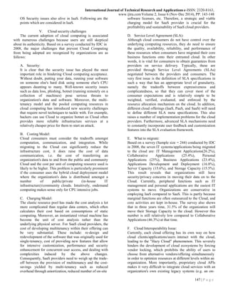 147 | P a g e
International Journal of Technical Research and Applications e-ISSN: 2320-8163,
www.ijtra.comVolume 2, Issue 6 (Nov-Dec 2014), PP. 143-148
OS Security issues also alive in IaaS. Following are the
points which are considered in IaaS.
V. Cloud security challenges
The current adoption of cloud computing is associated
with numerous challenges because users are still skeptical
about its authenticity. Based on a survey conducted by IDC in
2008, the major challenges that prevent Cloud Computing
from being adopted are recognized by organizations are as
follows:
A. Security:
It is clear that the security issue has played the most
important role in hindering Cloud computing acceptance.
Without doubt, putting your data, running your software
on someone else's hard disk using someone else's CPU
appears daunting to many. Well-known security issues
such as data loss, phishing, botnet (running remotely on a
collection of machines) pose serious threats to
organization's data and software. Moreover, the multi-
tenancy model and the pooled computing resources in
cloud computing has introduced new security challenges
that require novel techniques to tackle with. For example,
hackers can use Cloud to organize botnet as Cloud often
provides more reliable infrastructure services at a
relatively cheaper price for them to start an attack.
B. Costing Model:
Cloud consumers must consider the tradeoffs amongst
computation, communication, and integration. While
migrating to the Cloud can significantly reduce the
infrastructure cost, it does raise the cost of data
communication, i.e. the cost of transferring an
organization's data to and from the public and community
Cloud and the cost per unit of computing resource used is
likely to be higher. This problem is particularly prominent
if the consumer uses the hybrid cloud deployment model
where the organization's data is distributed amongst a
number of public/private (in-house IT
infrastructure)/community clouds. Intuitively, ondemand
computing makes sense only for CPU intensive jobs.
C. Charging Model:
The elastic resource pool has made the cost analysis a lot
more complicated than regular data centers, which often
calculates their cost based on consumptions of static
computing. Moreover, an instantiated virtual machine has
become the unit of cost analysis rather than the
underlying physical server. For SaaS cloud providers, the
cost of developing multitenancy within their offering can
be very substantial. These include: re-design and
redevelopment of the software that was originally used for
single-tenancy, cost of providing new features that allow
for intensive customization, performance and security
enhancement for concurrent user access, and dealing with
complexities induced by the above changes.
Consequently, SaaS providers need to weigh up the trade-
off between the provision of multitenancy and the cost-
savings yielded by multi-tenancy such as reduced
overhead through amortization, reduced number of on-site
software licenses, etc. Therefore, a strategic and viable
charging model for SaaS provider is crucial for the
profitability and sustainability of SaaS cloud providers.
D. Service Level Agreement (SLA):
Although cloud consumers do not have control over the
underlying computing resources, they do need to ensure
the quality, availability, reliability, and performance of
these resources when consumers have migrated their core
business functions onto their entrusted cloud. In other
words, it is vital for consumers to obtain guarantees from
providers on service delivery. Typically, these are
provided through Service Level Agreements (SLAs)
negotiated between the providers and consumers. The
very first issue is the definition of SLA specifications in
such a way that has an appropriate level of granularity,
namely the tradeoffs between expressiveness and
complicatedness, so that they can cover most of the
consumer expectations and is relatively simple to be
weighted, verified, evaluated, and enforced by the
resource allocation mechanism on the cloud. In addition,
different cloud offerings (IaaS, PaaS, and SaaS) will need
to define different SLA meta specifications. This also
raises a number of implementation problems for the cloud
providers. Furthermore, advanced SLA mechanisms need
to constantly incorporate user feedback and customization
features into the SLA evaluation framework.
E. What to migrate:
Based on a survey (Sample size = 244) conducted by IDC
in 2008, the seven IT systems/applications being migrated
to the cloud are: IT Management Applications(26.2%),
Collaborative Applications (25.4%), Personal
Applications (25%), Business Applications (23.4%),
Applications Development and Deployment (16.8%),
Server Capacity (15.6%), and Storage Capacity (15.5%).
This result reveals that organizations still have
security/privacy concerns in moving their data on to the
Cloud. Currently, peripheral functions such as IT
management and personal applications are the easiest IT
systems to move. Organizations are conservative in
employing IaaS compared to SaaS. This is partly because
marginal functions are often outsourced to the Cloud, and
core activities are kept in-house. The survey also shows
that in three years time, 31.5% of the organization will
move their Storage Capacity to the cloud. However this
number is still relatively low compared to Collaborative
Applications (46.3%) at that time.
F. Cloud Interoperability Issue:
Currently, each cloud offering has its own way on how
cloud clients/applications/users interact with the cloud,
leading to the "Hazy Cloud" phenomenon. This severely
hinders the development of cloud ecosystems by forcing
vendor locking, which prohibits the ability of users to
choose from alternative vendors/offering simultaneously
in order to optimize resources at different levels within an
organization. More importantly, proprietary cloud APIs
makes it very difficult to integrate cloud services with an
organization's own existing legacy systems (e.g. an on-
 
