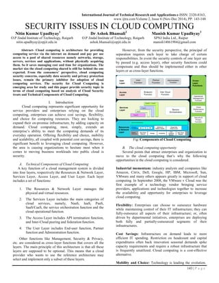 143 | P a g e
International Journal of Technical Research and Applications e-ISSN: 2320-8163,
www.ijtra.comVolume 2, Issue 6 (Nov-Dec 2014), PP. 143-148
SECURITY ISSUES IN CLOUD COMPUTING
Nitin Kumar Upadhyay1
Dr Ashok Bhansali2
Manish Kumar Upadhyay3
O.P Jindal Institute of Technology, Raigarh O.P Jindal Institute of Technology, Raigarh SPNJ India Ltd., Raipur
nitin.upadhyay@opjit.edu.in ashok.bhansali@opjit.edu.in manish14061984@gmail.com
Abstract- Cloud computing is architecture for providing
computing service via the internet on demand and pay per use
access to a pool of shared resources namely networks, storage,
servers, services and applications, without physically acquiring
them. So it saves managing cost and time for organizations. The
market size the cloud computing shared is still far behind the one
expected. From the consumers’ perspective, cloud computing
security concerns, especially data security and privacy protection
issues, remain the primary inhibitor for adoption of cloud
computing services. The security for Cloud Computing is
emerging area for study and this paper provide security topic in
terms of cloud computing based on analysis of Cloud Security
treats and Technical Components of Cloud Computing.
I. Introduction
Cloud computing represents significant opportunity for
service providers and enterprises relying on the cloud
computing, enterprises can achieve cost savings, flexibility,
and choice for computing resources. They are looking to
expand their on-promise infrastructure, by adding capacity on
demand. Cloud computing, most, simply, extends an
enterprise’s ability to meet the computing demands of its
everyday operation. Offering flexibility and choice, mobility
and scalability, all coupled with potential cost savings, there is
significant benefit to leveraging cloud computing. However,
the area is causing organizations to hesitate most when it
comes to moving business workloads into public cloud is
security.
A. Technical Components of Cloud Computing
A key function of a cloud management system is divided
into four layers, respectively the Resources & Network Layer,
Services Layer, Access Layer, and User Layer. Each layer
includes a set of functions:
1. The Resources & Network Layer manages the
physical and virtual resources.
2. The Services Layer includes the main categories of
cloud services, namely, NaaS, IaaS, PaaS,
SaaS/CaaS, the service orchestration function and the
cloud operational function.
3. The Access Layer includes API termination function,
and Inter-Cloud peering and federation function.
4. The User Layer includes End-user function, Partner
function and Administration function.
Other functions like Management, Security & Privacy,
etc. are considered as cross-layer functions that covers all the
layers. The main principle of this architecture is that all these
layers are supposed to be optional. This means that a cloud
provider who wants to use the reference architecture may
select and implement only a subset of these layers.
However, from the security perspective, the principal of
separation requires each layer to take charge of certain
responsibilities. In event the security controls of one layer are
by passed (e.g. access layer), other security functions could
compensate and thus should be implemented either in other
layers or as cross-layer functions.
Fig: Components of Cloud Computing
B. The cloud computing opportunity
Several points that attract enterprises and organization to
move to the cloud computing that’s why the following
opportunities in the cloud computing is considered.
Industrial momentum: industry analysts and companies like
Amazon, Citrix, Dell, Google, HP, IBM, Microsoft, Sun,
VMware and many others appears greatly in support of cloud
computing. In September 2008, the VMware v Cloud was the
first example of a technology vendor bringing service
providers, applications and technologies together to increase
the availability and opportunity for enterprises to leverage
cloud computing.
Flexibility: Enterprises can choose to outsource hardware
while maintaining control of their IT infrastructure; they can
fully-outsource all aspects of their infrastructure; or, often
driven by departmental initiatives, enterprises are deploying
both fully and partially-outsourced segments of their
infrastructures.
Cost Savings: Infrastructure on demand leads to more
efficient IT spending. Restriction on headcount and capital
expenditures often back innovation seasonal demands spike
capacity requirements and require a robust infrastructure that
is frequently unutilized. Cloud computing is a cost-effective
alternative.
Mobility and Choice: Technology is leading the evolution.
 