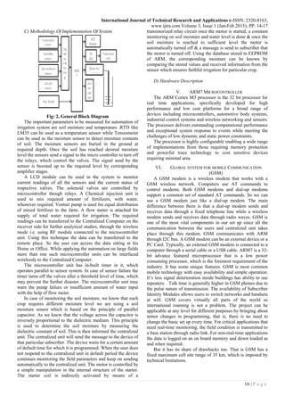 International Journal of Technical Research and Applications e-ISSN: 2320-8163,
www.ijtra.com Volume 3, Issue 1 (Jan-Feb 2015), PP. 14-17
16 | P a g e
C) Methodology Of Implementation Of System
Fig: 2, General Block Diagram
The important parameters to be measured for automation of
irrigation system are soil moisture and temperature .RTD like
LM35 can be used as a temperature sensor while Tensiometer
can be used as the moisture sensor to detect moisture contents
of soil. The moisture sensors are buried in the ground at
required depth. Once the soil has reached desired moisture
level the sensors send a signal to the micro controller to turn off
the relays, which control the valves. The signal send by the
sensor is boosted up to the required level by corresponding
amplifier stages.
A LCD module can be used in the system to monitor
current readings of all the sensors and the current status of
respective valves. The solenoid valves are controlled by
microcontroller though relays. A Chemical injection unit is
used to mix required amount of fertilizers, with water,
whenever required. Venturi pump is used for equal distribution
of mixed fertilizer to the farm. A flow meter is attached for
supply of total water required for irrigation. The required
readings can be transferred to the Centralized Computer on the
receiver side for further analytical studies, through the wireless
mode i.e. using RF module connected to the microcontroller
unit. Using this technique the data can be transferred to the
remote place. So the user can access the data sitting at his
Home or Office. While applying the automation on large fields
more than one such microcontroller units can be interfaced
wirelessly to the Centralized Computer.
The microcontroller unit has in-built timer in it, which
operates parallel to sensor system. In case of sensor failure the
timer turns off the valves after a threshold level of time, which
may prevent the further disaster. The microcontroller unit may
warn the pump failure or insufficient amount of water input
with the help of flow meter.
In case of monitoring the soil moisture, we know that each
crop requires different moisture level we are using a soil
moisture sensor which is based on the principle of parallel
capacitor. As we know that the voltage across the capacitor is
inversely proportional to the dielectric medium. This principle
is used to determine the soil moisture by measuring the
dielectric constant of soil. This is then informed the centralized
unit. The centralized unit will send the message to the device of
that particular subscriber. The device waits for a certain amount
of default time for which it is programmed. When the user does
not respond to the centralized unit in default period the device
continues monitoring the field parameters and keep on sending
automatically to the centralized unit. The motor is controlled by
a simple manipulation in the internal structure of the starter.
The starter coil is indirectly activated by means of a
transistorized relay circuit once the motor is started, a constant
monitoring on soil moisture and water level is done & once the
soil moisture is reached to sufficient level the motor is
automatically turned off & a massage is send to subscriber that
the motor is turned off. Using the database stored in EEPROM
of ARM, the corresponding moisture can be known by
comparing the stored values and received information from the
sensor which ensures faithful irrigation for particular crop.
D) Hardware Description
V. ARM7 MICROCONTROLLER
The ARM Cortex M3 processor is the 32 bit processor for
real time applications, specifically developed for high
performance and low cost platforms for a broad range of
devices including microcontrollers, automotive body systems,
industrial control systems and wireless networking and sensors.
The processor delivers outstanding computational performance
and exceptional system response to events while meeting the
challenges of low dynamic and static power constraints.
The processor is highly configurable enabling a wide range
of implementations from those requiring memory protection
and powerful trace technology to cost sensitive devices
requiring minimal area
VI. GLOBAL SYSTEM FOR MOBILE COMMUNICATION
(GSM)
A GSM modem is a wireless modem that works with a
GSM wireless network. Computers use AT commands to
control modems. Both GSM modems and dial-up modems
support a common set of standard AT commands. So we can
use a GSM modem just like a dial-up modem. The main
difference between them is that a dial-up modem sends and
receives data through a fixed telephone line while a wireless
modem sends and receives data through radio waves. GSM is
one of the most vital components in our set up since all the
communication between the users and centralized unit takes
place through this modem. GSM communicates with ARM
through I2C bus. A GSM modem can be an external device or a
PC Card. Typically, an external GSM modem is connected to a
computer through a serial cable or a USB cable. ARM7 is a 32-
bit advance featured microprocessor that is a low power
consuming processor, which is the foremost requirement of the
industry. It has some unique features. GSM is most common
mobile technology with easy availability and simple operation.
It’s less signal deterioration inside buildings has ability to use
repeaters. . Talk time is generally higher in GSM phones due to
the pulse nature of transmission. The availability of Subscriber
Identity Modules allows users to switch networks and handsets
at will. GSM covers virtually all parts of the world so
international roaming is not a problem. The project can be
applicable at any level for different purposes by bringing about
minor changes in programming, that is, there is no need to
change the basic set up every time. For critical applications that
need real-time monitoring, the field condition is transmitted to
a base station through radio link. For non-real-time applications
the data is logged on an on board memory and down loaded as
and when required.
But it has its share of drawbacks too. That is GSM has a
fixed maximum cell site range of 35 km, which is imposed by
technical limitations.
 