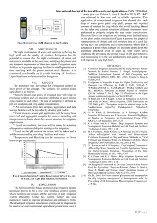 International Journal of Technical Research and Applications e-ISSN: 2320-8163,
www.ijtra.com Volume 3, Issue 1 (Jan-Feb 2015), PP. 14-17
17 | P a g e
FIG: 3 CONNECTING GSM MODULE TO THE SYSTEM
VII. MAINTAINING PH
The right combination of water and nutrients is the key for
high yield and the quality of produce. Fertigation has the
potential to ensure that the right combination of water and
nutrients is available at the root zone, satisfying the plants total
and temporal requirement of these two inputs. Fertigation saves
fertilizer as it permits applying fertilizer in small quantities at a
time matching with the plants nutrient need. Besides, it is
considered eco-friendly as it avoids leaching of fertilizers.
Liquid fertilizers are best suited for fertigation.
VIII. RESULTS
The prototype was developed for Fertigation control to
show proof of the concept. The scenario for context aware
agriculture is as follows:
*Sensors placed over piece of irrigated land will keep on
providing weather and soil moisture attributes of each similar
zones nearer to each other. The rate of sampling is defined as
per soil condition and crop under consideration.
* All conversions from raw samples, aggregation and data
storage facilities will be provided by desktop grid nodes.
* Context-aware sensor grid application will be using these
converted and aggregated samples for context modelling and
interpretation to know about the current situation for irrigation
requirements.
* Based on condition, decision will be taken for actuation
of respective emitters of drip for misting or for irrigation.
*Based on the pH sensors the action will be taken and it
will be maintained by providing Fertilizer with water.
*Temperature and Humidity can be maintained in Green
house as per requirement.
FIG: 4 GRAPH SHOWING SYSTEM BEHAVIOR ON SENSED VALUES
OF COOL AND HAZY DAY FOR SOIL MOISTURES.
IX. CONCLUSION
The Microcontroller based atomized drip irrigation system
technique proves to be a real time feedback control system
which monitors and controls all the activities of drip irrigation
system efficiently. Using this system, farmer can save
manpower, water to improve production and ultimately profit.
The developed irrigation automation system can be proposed to
be used in several commercial agricultural productions since it
was obtained in low cost and in reliable operation. This
application of sensor-based irrigation has showed that each
drop of water gives good crop yield, proper and required
amount of nutrient for crop which also avoid leaching. Based
on the rules and context situations different treatments were
performed to properly irrigate the area under consideration.
Threshold levels for irrigation and misting were defined based
on the plant under consideration Figure 4 presents the graphical
representation of climate and soil moisture data of a cool day
having hazy sun conditions and system response where drip is
actuated at a point when average soil moisture drops down the
minimum threshold level to cope up with water stress
condition. By providing the proper value of pH and fertilizers
and maintaining it in the soil productivity and quality of crop
will improve to very high level.
REFERENCE
[1] Control of Irrigation Automatically By Using Wireless Sensor
Network by Rashid Hussain, JL Sahgal, Anshulgangwar,
Md.Riyaj International Journal of Soft Computing and
Engineering (IJSCE) ISSN: 2231-2307, Volume-3, Issue-1,
March 2013.
[2] Fertigation in Vegetable Crops for Higher Productivity and
Resource Use Efficiency by RAM A. JAT1, SUHAS P.
WANI,KANWAR L. SAHRAWAT1 PIARA SINGH and
B.L. DHAKA, Published in Indian Journal of Fertilizer
(2011), Volume 7, No 3, Page 22-37Archived in the Open
Access institutional repository of the ICRISAT.
[3] N Patel and T B S Rajput. .Effect of Fertigation on Growth
and Yield of Onion.. Micro Irrigation, CBIP Publication, no
282, 2001, p 451. ”Fertigation recipe for selected crops in the
Mediterranean region”by Papadopouls,C. Metochis,N
Seraphides.
[4] M M Khan, K Shivashankar, A A Farooqui, Krishna
Manohar, R Kariyanna and R Sreerama. .Research Highlights
of Studies on Fertigation in Horticultural Crops. PDC,
GKVK, UAS Bangalore, 2001, p 28.
[5] C J Phene and R C Phene. .Drip Irrigation Systems and
Management. Extension Bulletin, no 244, Food and Fertilizer
Technology Centre, 1987, p 24.
[6] H K Veeranna, Abdul Khalak, A A Farooqui and G M Sujith.
.Effect ofFertigation with Normal and Water-soluble
Fertilizers Compared to Drip andFurrow Methods on Yield
Fertilizer and Irrigation Water Use Efficiency inChilli.. Micro
Irrigation, CBIP Publication, no 282, 2001, p 461.
[7] S J Locascio and A G Smajstrla. .Drip Irrigated Tomatoes as
Affected by Water Quantity and N and K Application Timing
for Trickle-irrigated Tomatoes.. Proceedings of Fla State
Horticulture Society, no 102, 1989, p 307.
[8] C J Phene and R C Phene. .Drip Irrigation Systems and
Management. Extension Bulletin, no 244, Food and Fertilizer
Technology Centre, 1987, p 24.
[9] An Integrated Framework to Develop Context-Aware Sensor
Grid for Agriculture “Aqeel-ur-Rehman, Zubair A. Shaikh,
Noor A. Shaikh and Noman Islam” Australian Journal of
Basic and Applied Sciences, 4(5): 922-931, 2010
[10] Or, D., 2005. Soil water sensors placement and interpretation
for drip irrigation management in heterogeneous soils. In:
Proceeding of 5th International Microirrigation Congress, pp:
214-222.
 