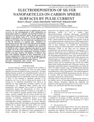 International Journal of Technical Research and Applications e-ISSN: 2320-8163,
www.ijtra.com Volume 2, Issue 6 (Nov-Dec 2014), PP. 154-158
154 | P a g e
ELECTRODEPOSITION OF SILVER
NANOPARTICLES ON CARBON SPHERE
SURFACES BY PULSE CURRENT
Manal A. Hassan1*, Zeinab Abdel Hamid1, Nabil Nassif1, Mahmoud rabah2
1
Corrosion Control and Surface Protection Lab, CMRDI
2
Chemical and Electrochemical Treatment Lab, mineral processing Dept. CMRDI
1
nmzmanal@yahoo.com, 1
forzeinab@yahoo.com, 1
nabilnassif01@hotmail.com, 2
mahmoud.rabah@ymail.com
Abstract- This work studied the effect of applying pulse current
(ton=off=1s) on the electrodeposition of silver nanoparticles on
carbon sphere surface as a substrate. The electrolyte is made of 0.1
M KNO3, 0.1 M KCN and 0.01M AgNO3. The pH value has been
adjusted in the alkaline region of 9.1 with the help of K(NO3)
addition. Experiments were carried out at room temperature for
periods up to 12 minutes. The cell is fitted with a mechanical stirrer
to keep the electrolyte in a dynamic state. Product(s) was
characterized with the help of SEM and EDX and field emission.
Results obtained show that silver nanoparticles has successfully
electrodeposited under pulse current conditions with a particle size
of 100–400 nm after 2 minutes. Deposition takes place on certain
accessible sites of the carbon surface of the substrate forming a
monolayer of scattered silver nanoparticles. Formation of macro
particles with larger diameter and multilayer in thickness takes
place with continuous deposition of silver nanoparticles on the
formerly deposited silver. Pulse current helps management of the
monolayer deposition as compared to the steady DC application
with respect to particle diameter and number of layers.
Keywords: Galvanostatic pulse current silver nanoparticles
Homogeneous distribution Electrodeposition.
I. INTRODUCTION
Several techniques had been examined for the synthesis of
nanoparticles [1]. Electroplating of silver has been studied
applying conventional methods of direct current (DC). The pulse
plating technique would be of considerable benefit to the silver
deposition especially in jeweler industries. The main benefits of
using pulse plating were to significantly reduce the consumption
of silver. It also resulting in significant reduction in the
production cost, time as well as improving the quality of the
coatings [2, 3]. Supported nanoparticles were shown to be
important for many applications, including catalysis [4] and
electroanalysis [5]. Mahmoud Rabah reported that silver
nanoparticles were prepared from E-waste by chemical and
electrokinetic process [6]. Nanoparticles of silver can be
synthesized by different methods in solution or in gas phase. In
case it was required to generate particles firmly attached to a
surface, previous methods did not always provide the best
solution. Electrochemical deposition has arisen as a promising
technique to synthesize nanoparticles because of its high
selectivity and cost effectiveness [7]. Several groups have
electrodeposited metallic nanoparticles on various substrates
such as glassy carbon (GC) [8], highly oriented pyrolitic graphite
(HOPG) [9-11], indium doped tin Oxide (ITO) [12, 13] and
others [14]. However, the electrodeposition of narrowly
dispersed distributions of small nanoparticles was described to
be still a challenge. The adhesion of silver nanoparticles to a
surface determined the range of applicable techniques to
characterize the substrate surface such as Scanning Electron
Microscopy (SEM) [8, 14] or Atomic Force
Microscopy/Scanning Tunneling Microscopy (AFM/STM)
[9.10]. In practice however, the resolution of a FESEM is limited
to particles with diameters larger than 6–7 nm and the AFM/
STM. Lateral resolution was affected by the geometry of the tip
so the apparent diameters obtained from an AFM image failed to
represent the dimensions of the deposited particle. Furthermore,
none of these techniques was suitable for high-resolution
structural analysis of small nanoparticles. Transmission Electron
Microscope (TEM) is the ideal tool for studying the
morphological and structural properties of nanoparticles [15].
However, the particles may be supported onto a TEM grid or
additional TEM. Sample preparation could alter the properties of
the electrodeposited particles In some cases, particles had been
removed from the substrate and dissolved by ultra snication to be
deposited again on a TEM grid [9]. Also, some TEM images of
as-electrodeposited nanoparticles have been presented by
Penner's group [10] by transferring thin (10–40 nm) HOPG
flakes froma working electrode onto TEM grids. However, size
distribution and particle density of nanoparticles were studied by
TEM. The authors claimed a new and straightforward approach
by using carbon coated gold TEM grids as substrates for the
electrodeposition of silver nanoparticles. That method enabled to
perform conventional FESEM measurements but also allows us
to correlate TEM and electrochemical information on early
nucleation and growth in a direct manner.
This paper aims to study the effect of applying pulse current on
the catalytic activity of electrodeposited silver nanoparticles on
carbon substrate. Parameters affecting the magnitude and
properties of the deposited nanoparticles of silver such as current
density, time, and the pH value have been investigated.
II. EXPERIMENTAL
A. Materials and Methods
a) Chemicals used in this study were pure grade
chemicals.
Silver nitrate 0.1M solution was prepared in a de-ionized water.
A standard 0.1 M solution of KNO3 and KCN were used to
adjust and control the pH value of the electrolyte at 9.1 and a
complexing agent respectively.
b) The electrolysis cell
It is made of Pyrex glass beaker 250 ml. The cell is fitted with
two holders for fixing the electrodes, a magnetic stirrer, precise
micrometer and voltmeter. The main power is connected to a
sliding resistance. The two electrodes (anode and cathode) were
 