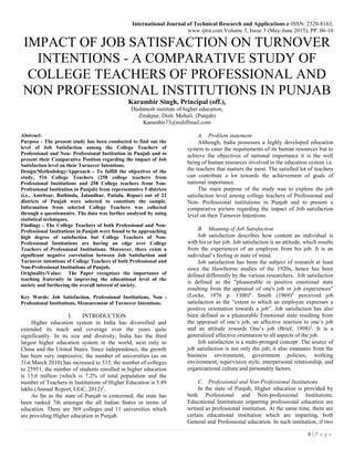 International Journal of Technical Research and Applications e-ISSN: 2320-8163,
www.ijtra.com Volume 3, Issue 3 (May-June 2015), PP. 06-10
6 | P a g e
IMPACT OF JOB SATISFACTION ON TURNOVER
INTENTIONS - A COMPARATIVE STUDY OF
COLLEGE TEACHERS OF PROFESSIONAL AND
NON PROFESSIONAL INSTITUTIONS IN PUNJAB
Karambir Singh, Principal (off.),
Dashmesh institute of higher education,
Zirakpur, Distt. Mohali. (Punjab)
Karambir73@rediffmail.com
Abstract:
Purpose - The present study has been conducted to find out the
level of Job Satisfaction among the College Teachers of
Professional and Non- Professional Institution in Punjab and to
present their Comparative Position regarding the impact of Job
Satisfaction level on their Turnover Intentions.
Design/Methodology/Approach - To fulfill the objectives of the
study, 516 College Teachers (258 college teachers from
Professional Institutions and 258 College teachers from Non-
Professional Institution in Punjab) from representative 5 districts
(i.e., Amritsar, Bathinda, Jalandhar, Patiala, Ropar) out of 22
districts of Punjab were selected to constitute the sample.
Information from selected College Teachers was collected
through a questionnaire. The data was further analysed by using
statistical techniques.
Findings - The College Teachers of both Professional and Non-
Professional Institutions in Punjab were found to be approaching
high degree of satisfaction but College Teachers of Non-
Professional Institutions are having an edge over College
Teachers of Professional Institutions. Moreover, there exists a
significant negative correlation between Job Satisfaction and
Turnover intentions of College Teachers of both Professional and
Non-Professional Institutions of Punjab.
Originality/Value: The Paper recognizes the importance of
teaching fraternity in improving the educational level of the
society and furthering the overall interest of society.
Key Words: Job Satisfaction, Professional Institutions, Non -
Professional Institutions, Measurement of Turnover Intentions.
I. INTRODUCTION
Higher education system in India has diversified and
extended its reach and coverage over the years quite
significantly. In its size and diversity, India has the third
largest higher education system in the world, next only to
China and the United States. Since independence, the growth
has been very impressive; the number of universities (as on
31st March 2010) has increased to 533, the number of colleges
to 25951, the number of students enrolled in higher education
is 13.6 million (which is 7.2% of total population and the
number of Teachers in Institutions of Higher Education is 5.89
lakhs (Annual Report, UGC, 2012)5
.
As far as the state of Punjab is concerned, the state has
been ranked 7th amongst the all Indian States in terms of
education. There are 569 colleges and 11 universities which
are providing Higher education in Punjab.
A. Problem statement
Although, India possesses a highly developed education
system to cater the requirements of its human resources but to
achieve the objectives of national importance it is the well
being of human resources involved in the education system i.e.
the teachers that matters the most. The satisfied lot of teachers
can contribute a lot towards the achievement of goals of
national importance.
The main purpose of the study was to explore the job
satisfaction level among college teachers of Professional and
Non- Professional institutions in Punjab and to present a
comparative picture regarding the impact of Job satisfaction
level on their Turnover Intentions.
B. Meaning of Job Satisfaction
Job satisfaction describes how content an individual is
with his or her job. Job satisfaction is an attitude, which results
from the experiences of an employee from his job. It is an
individual’s feeling or state of mind.
Job satisfaction has been the subject of research at least
since the Hawthorne studies of the 1920s, hence has been
defined differently by the various researchers. Job satisfaction
is defined as the "pleasurable or positive emotional state
resulting from the appraisal of one's job or job experiences"
(Locke, 1976 p. 1300)6
. Smith (1969)9
perceived job
satisfaction as the “extent to which an employee expresses a
positive orientation towards a job”. Job satisfaction has also
been defined as a pleasurable Emotional state resulting from
the appraisal of one’s job, an affective reaction to one’s job
and an attitude towards One’s job (Brief, 1998)2
. It is a
generalized affective orientation to all aspects of the job.
Job satisfaction is a multi-pronged concept .The source of
job satisfaction is not only the job; it also emanates from the
business environment, government policies, working
environment, supervision style, interpersonal relationship, and
organizational culture and personality factors.
C. Professional and Non-Professional Institutions
In the state of Punjab, Higher education is provided by
both Professional and Non-professional Institutions.
Educational Institutions imparting professional education are
termed as professional institution. At the same time, there are
certain educational institution which are imparting, both
General and Professional education. In such institution, if two
 