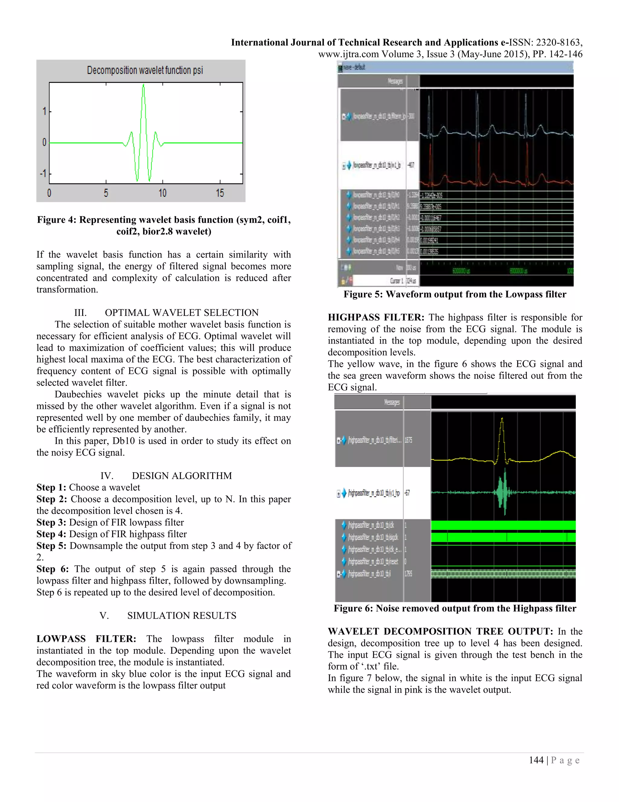 International Journal of Technical Research and Applications e-ISSN: 2320-8163, www.ijtra.com Volume 3, Issue 3 (May-June 2015), PP. 142-146 144 | P a g e Figure 4: Representing wavelet basis function (sym2, coif1, coif2, bior2.8 wavelet) If the wavelet basis function has a certain similarity with sampling signal, the energy of filtered signal becomes more concentrated and complexity of calculation is reduced after transformation. III. OPTIMAL WAVELET SELECTION The selection of suitable mother wavelet basis function is necessary for efficient analysis of ECG. Optimal wavelet will lead to maximization of coefficient values; this will produce highest local maxima of the ECG. The best characterization of frequency content of ECG signal is possible with optimally selected wavelet filter. Daubechies wavelet picks up the minute detail that is missed by the other wavelet algorithm. Even if a signal is not represented well by one member of daubechies family, it may be efficiently represented by another. In this paper, Db10 is used in order to study its effect on the noisy ECG signal. IV. DESIGN ALGORITHM Step 1: Choose a wavelet Step 2: Choose a decomposition level, up to N. In this paper the decomposition level chosen is 4. Step 3: Design of FIR lowpass filter Step 4: Design of FIR highpass filter Step 5: Downsample the output from step 3 and 4 by factor of 2. Step 6: The output of step 5 is again passed through the lowpass filter and highpass filter, followed by downsampling. Step 6 is repeated up to the desired level of decomposition. V. SIMULATION RESULTS LOWPASS FILTER: The lowpass filter module in instantiated in the top module. Depending upon the wavelet decomposition tree, the module is instantiated. The waveform in sky blue color is the input ECG signal and red color waveform is the lowpass filter output Figure 5: Waveform output from the Lowpass filter HIGHPASS FILTER: The highpass filter is responsible for removing of the noise from the ECG signal. The module is instantiated in the top module, depending upon the desired decomposition levels. The yellow wave, in the figure 6 shows the ECG signal and the sea green waveform shows the noise filtered out from the ECG signal. Figure 6: Noise removed output from the Highpass filter WAVELET DECOMPOSITION TREE OUTPUT: In the design, decomposition tree up to level 4 has been designed. The input ECG signal is given through the test bench in the form of ‘.txt’ file. In figure 7 below, the signal in white is the input ECG signal while the signal in pink is the wavelet output. 