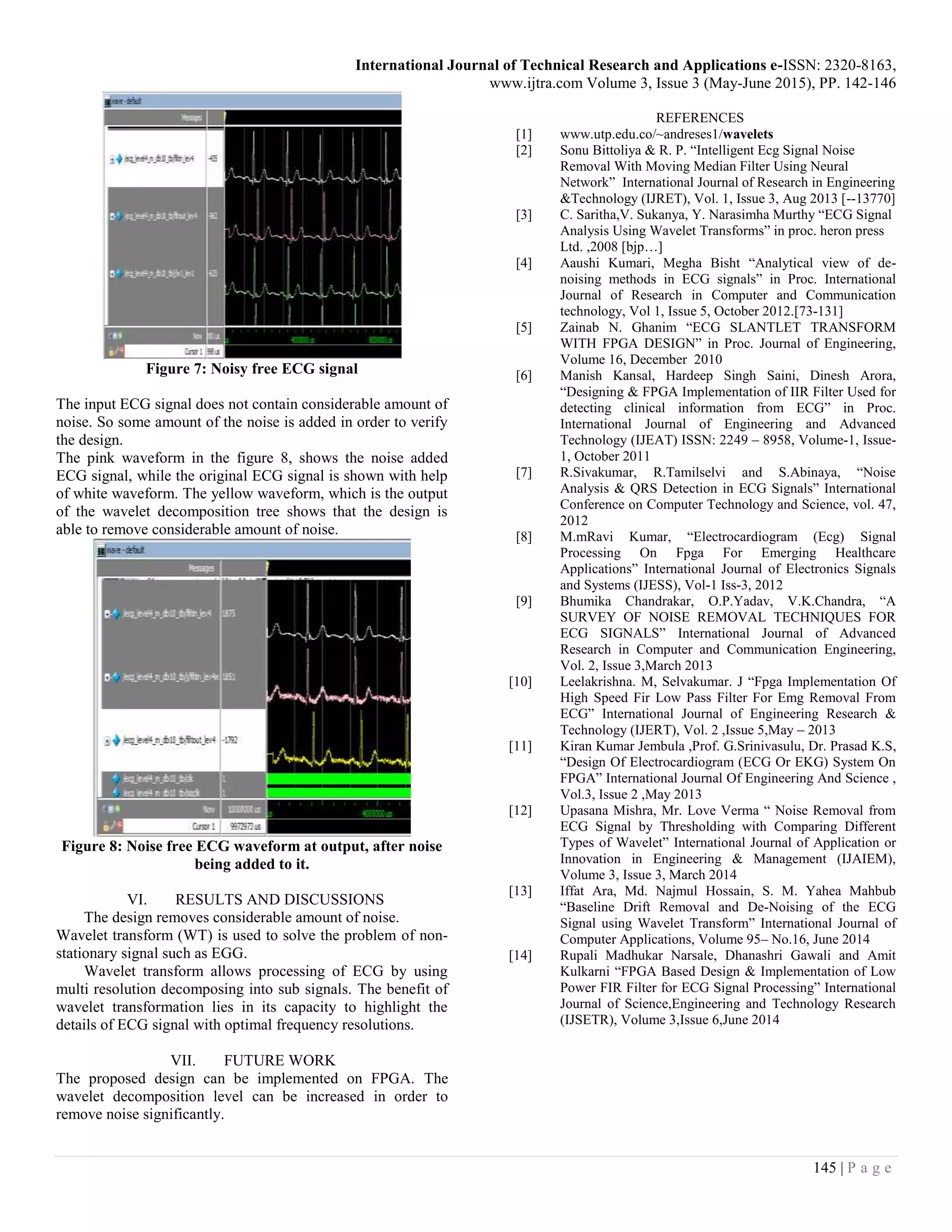 International Journal of Technical Research and Applications e-ISSN: 2320-8163, www.ijtra.com Volume 3, Issue 3 (May-June 2015), PP. 142-146 145 | P a g e Figure 7: Noisy free ECG signal The input ECG signal does not contain considerable amount of noise. So some amount of the noise is added in order to verify the design. The pink waveform in the figure 8, shows the noise added ECG signal, while the original ECG signal is shown with help of white waveform. The yellow waveform, which is the output of the wavelet decomposition tree shows that the design is able to remove considerable amount of noise. Figure 8: Noise free ECG waveform at output, after noise being added to it. VI. RESULTS AND DISCUSSIONS The design removes considerable amount of noise. Wavelet transform (WT) is used to solve the problem of non- stationary signal such as EGG. Wavelet transform allows processing of ECG by using multi resolution decomposing into sub signals. The benefit of wavelet transformation lies in its capacity to highlight the details of ECG signal with optimal frequency resolutions. VII. FUTURE WORK The proposed design can be implemented on FPGA. The wavelet decomposition level can be increased in order to remove noise significantly. REFERENCES [1] www.utp.edu.co/~andreses1/wavelets [2] Sonu Bittoliya & R. P. “Intelligent Ecg Signal Noise Removal With Moving Median Filter Using Neural Network” International Journal of Research in Engineering &Technology (IJRET), Vol. 1, Issue 3, Aug 2013 [--13770] [3] C. Saritha,V. Sukanya, Y. Narasimha Murthy “ECG Signal Analysis Using Wavelet Transforms” in proc. heron press Ltd. ,2008 [bjp…] [4] Aaushi Kumari, Megha Bisht “Analytical view of de- noising methods in ECG signals” in Proc. International Journal of Research in Computer and Communication technology, Vol 1, Issue 5, October 2012.[73-131] [5] Zainab N. Ghanim “ECG SLANTLET TRANSFORM WITH FPGA DESIGN” in Proc. Journal of Engineering, Volume 16, December 2010 [6] Manish Kansal, Hardeep Singh Saini, Dinesh Arora, “Designing & FPGA Implementation of IIR Filter Used for detecting clinical information from ECG” in Proc. International Journal of Engineering and Advanced Technology (IJEAT) ISSN: 2249 – 8958, Volume-1, Issue- 1, October 2011 [7] R.Sivakumar, R.Tamilselvi and S.Abinaya, “Noise Analysis & QRS Detection in ECG Signals” International Conference on Computer Technology and Science, vol. 47, 2012 [8] M.mRavi Kumar, “Electrocardiogram (Ecg) Signal Processing On Fpga For Emerging Healthcare Applications” International Journal of Electronics Signals and Systems (IJESS), Vol-1 Iss-3, 2012 [9] Bhumika Chandrakar, O.P.Yadav, V.K.Chandra, “A SURVEY OF NOISE REMOVAL TECHNIQUES FOR ECG SIGNALS” International Journal of Advanced Research in Computer and Communication Engineering, Vol. 2, Issue 3,March 2013 [10] Leelakrishna. M, Selvakumar. J “Fpga Implementation Of High Speed Fir Low Pass Filter For Emg Removal From ECG” International Journal of Engineering Research & Technology (IJERT), Vol. 2 ,Issue 5,May – 2013 [11] Kiran Kumar Jembula ,Prof. G.Srinivasulu, Dr. Prasad K.S, “Design Of Electrocardiogram (ECG Or EKG) System On FPGA” International Journal Of Engineering And Science , Vol.3, Issue 2 ,May 2013 [12] Upasana Mishra, Mr. Love Verma “ Noise Removal from ECG Signal by Thresholding with Comparing Different Types of Wavelet” International Journal of Application or Innovation in Engineering & Management (IJAIEM), Volume 3, Issue 3, March 2014 [13] Iffat Ara, Md. Najmul Hossain, S. M. Yahea Mahbub “Baseline Drift Removal and De-Noising of the ECG Signal using Wavelet Transform” International Journal of Computer Applications, Volume 95– No.16, June 2014 [14] Rupali Madhukar Narsale, Dhanashri Gawali and Amit Kulkarni “FPGA Based Design & Implementation of Low Power FIR Filter for ECG Signal Processing” International Journal of Science,Engineering and Technology Research (IJSETR), Volume 3,Issue 6,June 2014 