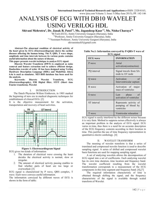 International Journal of Technical Research and Applications e-ISSN: 2320-8163,
www.ijtra.com Volume 3, Issue 3 (May-June 2015), PP. 142-146
142 | P a g e
ANALYSIS OF ECG WITH DB10 WAVELET
USING VERILOG HDL
Shivani Mehrotra1, Dr. Janak B. Patel*2, Ms. Jagandeep Kaur*3, Ms. Nisha Charaya*4
1
M.Tech (ECE), Amity University Gurgaon (Haryana), India
*2
Professor, Amity University Gurgaon (Haryana), India
*3,4
Assistant Professor, Amity University Gurgaon (Haryana), India
shivanimtech5@gmail.com
Abstract-The abnormal condition of electrical activity of
the heart given by ECG (Electrocardiogram) shows the cardiac
diseases affecting the human being. The P, QRS, T wave shape,
amplitude and time intervals between its various peaks contains
useful information about the nature of disease.
This paper presents wavelet technique to analyze ECG signal.
Discrete Wavelet Transform (DWT) is employed as noise
removal and feature extraction tool to achieve efficient design.
Daubechies wavelet of order 10 has been designed using Verilog
Hardware Description Language (HDL) and ModelSim Altera
6.4a is used as simulator. MIT-BIH database has been used for
the analysis.
Keywords- Discrete Wavelet Transform, ECG
(Electrocardiography), FIR Digital filter, STFT (Short time
Fourier transform), Wavelet
I. INTRODUCTION
The Dutch Physician Willem Einthoven, in 1903 marked
the beginning of new era in medical diagnostic techniques for
establishment of clinical ECG. [2]
It is the objective measurement for the activation,
transportation and recovery of heart activities.
Figure 1: Electrocardiogram Signal
ECG gives two kinds of information:
1. The duration of electrical wave crossing the heart
decides the electrical activity is normal, slow or
irregular.
2. The amount of electrical activity passing enables to
find whether parts of heart are too large or
overworked. [3]
ECG signal is characterized by P wave, QRS complex, T
wave. Each wave conveys useful information.
The information conveyed by different waves of ECG is
shown in the form of table:
Table No.1: Information conveyed by P-QRS-T wave of
ECG signal
ECG wave INFORMATION
P wave Atrial
activation(contraction)
PQ interval Signal travels from SA
node to AV node
Q wave Activation of
Interventricular septum
R wave Activation of major
mass of ventricles
S wave Last phase of
activation of ventricles
ST interval Represents activity of
pumping of blood by
ventricles
T wave Ventricular relaxation
ECG signal is easily interfered by the different noises because
it is very faint. Method to suppress noises effectively is always
an important problem in the analysis of ECG signal. ECG
varies in time, thus there is a need for an accurate description
of the ECG frequency contents according to their location in
time. This justifies the use of time frequency representation in
quantitative electro cardiology. [4]
II. WAVELET TRANSFORM
The meaning of wavelet transform is that a series of
translated and compressed wavelet function is used to describe
sampling signal. A series of shifted and compressed wavelet
basis functions are used for mapping sampling signal.
A set of analyzing wavelets allows the decomposition of
ECG signal into a set of coefficients. Each analyzing wavelet
has its own time duration, time location and frequency band.
The wavelet coefficient resulting from the wavelet
transformation corresponds to a measurement of the ECG
components in this time segment and frequency band. [4],[7]
The required information characteristic of time is
obtained through shifting the signal, and the frequency
characteristic of the signal is available through scaled
transform of Wavelet.
 