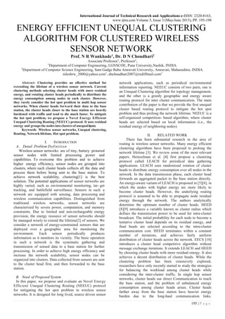 International Journal of Technical Research and Applications e-ISSN: 2320-8163,
www.ijtra.com Volume 3, Issue 3 (May-June 2015), PP. 195-198
195 | P a g e
ENERGY EFFICIENT UNEQUAL CLUSTERING
ALGORITHM FOR CLUSTERED WIRELESS
SENSOR NETWORK
Prof. N R Wankhade1, Dr. D N Choudhari2
Associate Professor1
, Professor2
,
1
Department of Computer Engineering, LGNSCOE, Pune University,Nashik, INDIA.
2
Department of Computer Science Engineering, Sant Gadge Baba Amravati University, Amravati, Maharashtra, INDIA.
nileshrw_2000@yahoo.com1
, dnchaudhari2007@rediffmail.com2
Abstract: Clustering provides an effective method for
extending the lifetime of a wireless sensor network. Current
clustering methods selecting cluster heads with more residual
energy, and rotating cluster heads periodically to distribute the
energy consumption among nodes in each cluster. However,
they rarely consider the hot spot problem in multi hop sensor
networks. When cluster heads forward their data to the base
station, the cluster heads closer to the base station are heavily
burdened with traffic and tend to die much faster. To mitigate
the hot spot problem, we propose a Novel Energy Efficient
Unequal Clustering Routing (NEEUC) protocol. It uses residual
energy and groupsthe nodesinto clusters of unequal layers.
Keywords Wireless sensor networks, Unequal clustering,
Routing, Network lifetime, Hot spot problem.
I. INTRODUCTION
A. Detail Problem Definition
Wireless sensor networks are of tiny, battery powered
sensor nodes with limited processing power and
capabilities. To overcome this problem and to achieve
higher energy efficiency, sensor nodes are grouped into
clusters, where each cluster heads collects all the data and
process them before being sent to the base station. To
achieve network scalability, clustering[1] is the best
solution. The potential applications of sensor networks are
highly varied, such as environmental monitoring, tar- get
tracking, and battlefield surveillance. Sensors in such a
network are equipped with sensing, data processing and
wireless communication capabilities. Distinguished from
traditional wireless networks, sensor networks are
characterized by severe power, computation, and memory
constraints. Due to limited and non-rechargeable energy
provision, the energy resource of sensor networks should
be managed wisely to extend the lifetime[2] of sensors. We
consider a network of energy-constrained sensors that are
deployed over a geographic area for monitoring the
environment. Each sensor periodically produces
information as it monitors its vicinity. The basic operation
in such a network is the systematic gathering and
transmission of sensed data to a base station for further
processing. In order to achieve high energy efficiency and
increase the network scalability, sensor nodes can be
organized into clusters. Data collected from sensors are sent
to the cluster head first, and then forwarded to the base
station.
B. Need of Proposed System
In this paper, we propose and evaluate an Novel Energy
Efficient Unequal Clustering Routing (NEEUC) protocol
for mitigating the hot spot problem in wireless sensor
networks. It is designed for long lived, source driven sensor
network applications, such as periodical environmental
information reporting. NEEUC consists of two parts, one is
an Unequal Clustering algorithm for topology management,
and the other is a greedy geographic and energy aware
routing protocol for inter cluster communication. The main
contribution of the paper is that we provide the first unequal
cluster based routing protocol to mitigate the hot spot
problem and thus prolong the network lifetime. NEEUC is a
self-organized competition- based algorithm, where cluster
heads are selected based on local information (i.e., the
residual energy of neighboring nodes).
II. RELATED WORK
There has been substantial research in the area of
routing in wireless sensor networks. Many energy efficient
clustering algorithms have been proposed to prolong the
network lifetime [3]. We review some of the most relevant
papers. Heinzelman et al. [4] first propose a clustering
protocol called LEACH for periodical data gathering
applications. LEACH uses randomized rotation of cluster
heads to distribute energy consumption over all nodes in the
network. In the data transmission phase, each cluster head
forwards an aggregated packet to the base station directly.
An energy-aware variant of LEACH is proposed in [5][6], in
which the nodes with higher energy are more likely to
become cluster heads. However, the underlying routing
protocol is assumed to be able to propagate node residual
energy through the network. The authors analytically
determine the optimum number of cluster heads. HEED
[8][9] introduces a variable known as cluster radius which
defines the transmission power to be used for intra-cluster
broadcast. The initial probability for each node to become a
tentative cluster head depends on its residual energy, and
final heads are selected according to the intra-cluster
communication cost. HEED terminates within a constant
number of iterations, and achieves fairly uniform
distribution of cluster heads across the network. EECS [10]
introduces a cluster head competitive algorithm without
message exchange iterations. It extends LEACH and HEED
by choosing cluster heads with more residual energy. It also
achieves a decent distribution of cluster heads. While the
clustering problem has been extensively explored,
researchers have only recently started to study the strategies
for balancing the workload among cluster heads while
considering the inter-cluster traffic. In single hop sensor
networks, cluster heads use direct Communication to reach
the base station, and the problem of unbalanced energy
consumption among cluster heads arises. Cluster heads
farther away from the base station have heavier energy
burden due to the long-haul communication links.
 