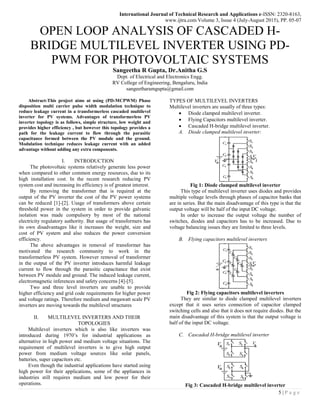 International Journal of Technical Research and Applications e-ISSN: 2320-8163,
www.ijtra.com Volume 3, Issue 4 (July-August 2015), PP. 05-07
5 | P a g e
OPEN LOOP ANALYSIS OF CASCADED H-
BRIDGE MULTILEVEL INVERTER USING PD-
PWM FOR PHOTOVOLTAIC SYSTEMS
Sangeetha R Gupta, Dr.Anitha G.S
Dept. of Electrical and Electronics Engg.
RV College of Engineering, Bengaluru, India
sangeetharamgupta@gmail.com
Abstract-This project aims at using (PD-MCPWM) Phase
disposition multi carrier pulse width modulation technique to
reduce leakage current in a transformerless cascaded multilevel
inverter for PV systems. Advantages of transformerless PV
inverter topology is as follows, simple structure, low weight and
provides higher efficiency , but however this topology provides a
path for the leakage current to flow through the parasitic
capacitance formed between the PV module and the ground.
Modulation technique reduces leakage current with an added
advantage without adding any extra components.
I. INTRODUCTION
The photovoltaic systems relatively generate less power
when compared to other common energy resources, due to its
high installation cost. In the recent research reducing PV
system cost and increasing its efficiency is of greatest interest.
By removing the transformer that is required at the
output of the PV inverter the cost of the PV power systems
can be reduced [1]-[2]. Usage of transformers above certain
threshold power in the system in order to provide galvanic
isolation was made compulsory by most of the national
electricity regulatory authority. But usage of transformers has
its own disadvantages like it increases the weight, size and
cost of PV system and also reduces the power conversion
efficiency.
The above advantages in removal of transformer has
motivated the research community to work in the
transformerless PV system. However removal of transformer
in the output of the PV inverter introduces harmful leakage
current to flow through the parasitic capacitance that exist
between PV module and ground. The induced leakage current,
electromagnetic inferences and safety concerns [4]-[5].
Two and three level inverters are unable to provide
higher efficiency and grid code requirements for higher power
and voltage ratings. Therefore medium and megawatt scale PV
inverters are moving towards the multilevel structures
II. MULTILEVEL INVERTERS AND THEIR
TOPOLOGIES
Multilevel inverters which is also like inverters was
introduced during 1970’s for industrial applications as
alternative in high power and medium voltage situations. The
requirement of multilevel inverters is to give high output
power from medium voltage sources like solar panels,
batteries, super capacitors etc.
Even though the industrial applications have started using
high power for their applications, some of the appliances in
industries still requires medium and low power for their
operations.
TYPES OF MULTILEVEL INVERTERS
Multilevel inverters are usually of three types:
 Diode clamped multilevel inverter.
 Flying Capacitors multilevel inverter.
 Cascaded H-bridge multilevel inverter.
A. Diode clamped multilevel inverter:
Fig 1: Diode clamped multilevel inverter
This type of multilevel inverter uses diodes and provides
multiple voltage levels through phases of capacitor banks that
are in series. But the main disadvantage of this type is that the
output voltage will be half of the input DC voltage.
In order to increase the output voltage the number of
switches, diodes and capacitors has to be increased. Due to
voltage balancing issues they are limited to three levels.
B. Flying capacitors multilevel inverters
Fig 2: Flying capacitors multilevel inverters
They are similar to diode clamped multilevel inverters
except that it uses series connection of capacitor clamped
switching cells and also that it does not require diodes. But the
main disadvantage of this system is that the output voltage is
half of the input DC voltage.
C. Cascaded H-bridge multilevel inverter
Fig 3: Cascaded H-bridge multilevel inverter
 