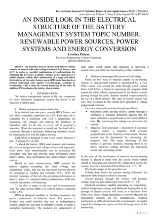 International Journal of Technical Research and Applications e-ISSN: 2320-8163,
www.ijtra.com Volume 3, Issue 4 (July-August 2015), PP. 08-12
8 | P a g e
AN INSIDE LOOK IN THE ELECTRICAL
STRUCTURE OF THE BATTERY
MANAGEMENT SYSTEM TOPIC NUMBER:
RENEWABLE POWER SOURCES, POWER
SYSTEMS AND ENERGY CONVERSION
Cristina Pitorac.
Electrical Engineering. Country: Germany.
cpitorac@gmail.com
Abstract- The batteries used in electric and hybrid vehicles
consists of several cells with voltages between 3.6V battery and
4.2 V in series or parallel combinations of configurations for
obtaining the necessary available voltages in the operation of a
hybrid electric vehicle. How malfunction of a single cell affects
the behavior of the entire battery pack, BMS main function is to
protect individual cells against over-discharge, overload or
overheating. This is done by correct balancing of the cells. In
addition BMS estimates the battery charge status.
I. INTRODUCTION
The battery management system is the key component
of every alternative propulsion system that haves in the
structure a battery pack.
A. Batterymanagementsystemconstruction
It is divided into two parts, namely BMS Master and
cell mode controller, connected via CAN. Each unit cell is
controlled by a controller CM. CM is responsible for
measuring cell voltages and start-up the discharge of
individual cells. To do this, to every cell is assigned a
transistor. When the transistor is turned on, the load cell is
connected through a resistance. Balancing operation occurs
by shunting the cell with the highest tension.
Each BMS is designed so that it can control between 9
and 15 groups of 4-12 cells.
To check the battery, BMS must measure and examine
the current, temperature and voltage of each cell separately.
From these basic measurements can be calculated the
secondary data that may provide more information about
battery status. This information also affects battery control
system.
Based on basic measurements, BMS protects the
battery against exceeding the limit voltage and
temperature limits, and sets the maximum current allowed
for unloading or loading and estimates SOC, DOD the
internal resistance of the cell, thus providing information on
battery status. To maximize battery performance, BMS also
controls the passive cell balancing.
To be able to report to the user and to communicate
with the other devices BMS is in vehicle electric connected
to the CAN.
BMS is designed modular to facilitate diagnosis and
partial replacement of defective items. The system is
divided into small modules that can be independently
created, improved and used in different systems to create a
multiplier functionality. The modules are independent of
each other, which means that replacing or removing a
module does not affect the functionality of other modules.
B. Methodsof measuringof thecurrentandcellvoltage
There are two ways to measure current in an electric
vehicle. A measurement method is represented by a Hall
Effect sensor wire around the cable through which current
flows. Hall Effect is based on measuring the magnetic field
around the cable, which is proportional to the electric current
passing through the cable. Another method is represented by
the use of a shunt resistor. This type of resistor usually has
very little resistance to the current flow generates a voltage
proportional to its size.
Current is measured primarily through two effects:
 Resistance drop: passing electric current through a
substance, a potential difference appears that for
most materials is proportional to the current (Ohm's
law). By measuring this voltage can determine the
current.
 Magnetic field generated -: movement of electrical
charges creates a magnetic field oriented
perpendicular to the direction of movement. Electric
current can be determined by measuring the
magnetic field. The major advantage of this
method is galvanic isolation, meaning there is no
direct electrical contact between the measuring
circuit and measuring circuit.
In the case of the notification of resistive current sensing
resistor is placed in series with the circuit whose current
should be measured and measure the voltage drop across the
resistor. Current is determined from Ohm's law: I = U / R
The disadvantages of this procedure are:
Voltage drop across the resistor sensing influences the
operation of the circuit in which is inserted.
Current passing through the resistor will generate
voltage drop and heat addition per time unit P = I ^ 2 R
Electrical resistance slightly depending on temperature,
ambient temperature change and additional heating due to the
passage of electric current will result in a deviation from
Ohm's law, linear voltage dependence of current. Because the
temperature changes are not instantaneous, resulting
nonlinearity is difficult electronically compensated. Is needed
a good heat dissipation system to limit the temperature of the
resistor trip.
 