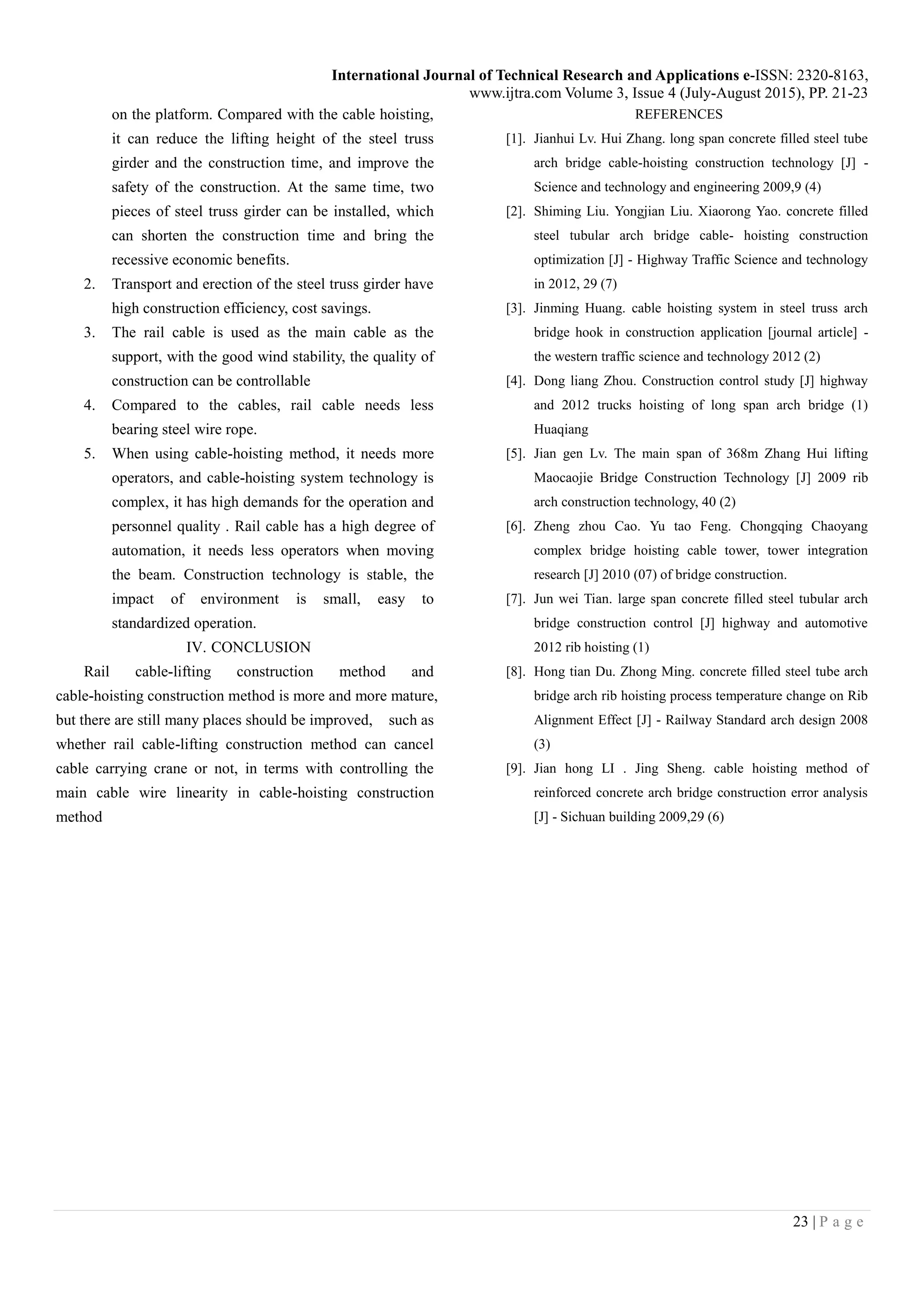 International Journal of Technical Research and Applications e-ISSN: 2320-8163,
www.ijtra.com Volume 3, Issue 4 (July-August 2015), PP. 21-23
23 | P a g e
on the platform. Compared with the cable hoisting,
it can reduce the lifting height of the steel truss
girder and the construction time, and improve the
safety of the construction. At the same time, two
pieces of steel truss girder can be installed, which
can shorten the construction time and bring the
recessive economic benefits.
2. Transport and erection of the steel truss girder have
high construction efficiency, cost savings.
3. The rail cable is used as the main cable as the
support, with the good wind stability, the quality of
construction can be controllable
4. Compared to the cables, rail cable needs less
bearing steel wire rope.
5. When using cable-hoisting method, it needs more
operators, and cable-hoisting system technology is
complex, it has high demands for the operation and
personnel quality . Rail cable has a high degree of
automation, it needs less operators when moving
the beam. Construction technology is stable, the
impact of environment is small, easy to
standardized operation.
IV. CONCLUSION
Rail cable-lifting construction method and
cable-hoisting construction method is more and more mature,
but there are still many places should be improved, such as
whether rail cable-lifting construction method can cancel
cable carrying crane or not, in terms with controlling the
main cable wire linearity in cable-hoisting construction
method
REFERENCES
[1]. Jianhui Lv. Hui Zhang. long span concrete filled steel tube
arch bridge cable-hoisting construction technology [J] -
Science and technology and engineering 2009,9 (4)
[2]. Shiming Liu. Yongjian Liu. Xiaorong Yao. concrete filled
steel tubular arch bridge cable- hoisting construction
optimization [J] - Highway Traffic Science and technology
in 2012, 29 (7)
[3]. Jinming Huang. cable hoisting system in steel truss arch
bridge hook in construction application [journal article] -
the western traffic science and technology 2012 (2)
[4]. Dong liang Zhou. Construction control study [J] highway
and 2012 trucks hoisting of long span arch bridge (1)
Huaqiang
[5]. Jian gen Lv. The main span of 368m Zhang Hui lifting
Maocaojie Bridge Construction Technology [J] 2009 rib
arch construction technology, 40 (2)
[6]. Zheng zhou Cao. Yu tao Feng. Chongqing Chaoyang
complex bridge hoisting cable tower, tower integration
research [J] 2010 (07) of bridge construction.
[7]. Jun wei Tian. large span concrete filled steel tubular arch
bridge construction control [J] highway and automotive
2012 rib hoisting (1)
[8]. Hong tian Du. Zhong Ming. concrete filled steel tube arch
bridge arch rib hoisting process temperature change on Rib
Alignment Effect [J] - Railway Standard arch design 2008
(3)
[9]. Jian hong LI . Jing Sheng. cable hoisting method of
reinforced concrete arch bridge construction error analysis
[J] - Sichuan building 2009,29 (6)
 