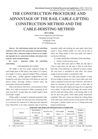 International Journal of Technical Research and Applications e-ISSN: 2320-8163,
www.ijtra.com Volume 3, Issue 4 (July-August 2015), PP. 21-23
21 | P a g e
THE CONSTRUCTION PROCEDURE AND
ADVANTAGE OF THE RAIL CABLE-LIFTING
CONSTRUCTION METHOD AND THE
CABLE-HOISTING METHOD
Ji Ce Zeng
School of civil engineering and architecture
Chongqing Jiaotong University
Chongqing, China
277199895@qq.com
Abstract：The cable-hoisting method and rail cable-lifting
method are widely used in the construction of suspension bridge.
This paper takes a suspension bridge in Hunan as an example,
and expounds the two construction methods, and analyzes their
respective merits and disadvantages.
Key words ： suspension bridge rail cable-lifting
cable-hoisting
I. ENGINEERING SITUATION
The bridge is steel truss girder suspension bridge, the
main bridge spans to 900 meters, truss width is 27.0 meters,
truss height is 8 meters, approach bridge(5*30m) is designed
in south shore , another approach bridge(8*30m) is also
designed in north shore; both sides of the Straits are used with
gravity anchor, door-type reinforce concrete tower, dig
cast-in-place circular pile foundation.
Deck to the bottom of the River, vertical distance is about
200m, river width of maximum is 400m, accounting for the
main cross 44.4%, average slope rate of gully length is about
0.66 (height / length).
Lifting saddle is arranged in perpetual suspended cable,
which dose not occupy the sling steel truss connecting holes.
It is convenient for connection of cable head and segmental
beam. Meanwhile, it can reduce operation steps of removing
suspended saddle and installing the main girder when beam
section is being installed saddle. It is also can be able to
reduce the lifting height of steel truss girder and improve
construction efficiency.
II. CABLE-HOISTING CONSTRUCTION METHOD
A. Design of cable-hoisting system
The main cable crane spans to 900m, the side span is
155m in south shore, the side span is 258m in north shore,
both sides of the anchorage are anchored by gravity anchor.
The steel tower is assembled by steel tubes. The section
weight of steel truss girder is calculated by 160t.
Working principle of the cable crane machine is along
the cross bridge to arrange two sets of main cable, each main
cable is composed of steel wire rope 10 Phi 60.5, both ends of
which are anchored in the gravity anchor on both sides of
bridge. Each main cable respectively hangs the two supporting
car in midair. At both ends of the bridge, the traction winch
and lift winch pull lifting trolley in the bearing cable to roll
and lift steel truss girder, which makes girder construction
completed. There are 8 sports cars during the working frame
of the cable crane, and the erection of each section of the steel
truss girder is shared 4 sports cars (i.e., 4 lifting points) and
hoisted synchronously
Suspension rope design and related parameters of single cable
Project
Specification
for wire rope
（mm）
form for wire
rope
Unit weight
(kg.m﹣¹)
Breaking
tension（kN）
Modulus
elasticity
（MPa）
Load-bearing cable 10×Φ60.5 6×37S+IWR 1284.3 2075 10500
the sling Φ32 6×37S+IWR 389.0 546.5 10500
Traction cable 2×Φ36 6×37S+IWR 437.0 701.9 10500
B. Cable crane tower Cable crane tower is used in scheme that assembles
 