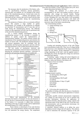 International Journal of Technical Research and Applications e-ISSN: 2320-8163,
www.ijtra.com Volume 3, Issue 4 (July-August 2015), PP. 58-61
59 | P a g e
The necessary data for production of the battery cells,
such as: specifications, tolerances, process parameters,
reactions plan, test methods, etc. are included in the control
plan of the manufacturing process. Control plan exists for
each component (anode, cathode, and separator). Each
fabricated cell has a history that can be traced with the help
of an identification number during the manufacturing
process.
The production of battery cells is an extremely difficult
process that requires a large number of quality
measurements. For example in the production of cathodes
are described 70 measurements and 25 tests that will be
made during the manufacturing process. The difficulty
consists in that augmented cell tests may be performed only
at the end of the manufacturing process.
For a correct product development during the
manufacturing process of the electrode is essential, in
addition to quality control the implementation of
characterization methods. The quality controls ensures the
reproduction of the manufacturing process and minimize the
number of rejects cells. The production machines/processes
and process parameters must be correlated with the
intermediate and final product parameters and also with the
operating parameters of the resulted electrochemical battery.
The test results of mechanical, electrical and
electrochemical parameters characterization of electrodes are
showing the correlation between machines / processes of
production and operating characteristics of resulted cell.
Tests
Material
mixing
Suspension
Phase
electrical conductivity
flow ability
adsorption
BET isotherm
X-ray refractometry
spectroscopy
Powder dispersion stability
Phase rheology
particle size distribution
mass concentration
energy and surface tension
Coating
Electrode
phase
Mechanical:
Adhesion
Nanoindentation
Structure:
Porosimetry
Computed tomography
Optical:
SEM
EDX
Electrical:
AFM conductivity (atomic
force microscope)
Current transit conductivity in
4 points
Electrochemistry:
Tests of strength and long life
impedance spectroscopy
Process Measurements:
Coating thickness
Karl Fischer titration method
TGA Thermogravimetric
analysis
Ultrasound scan
Calendering
Micro- and nanostructure of the electrodes
determine the kinetics of transport of ions and electrons in
the cell, the key to maximizing the energy density and power
of the battery. It is necessary to adjust these structures
depending on the type of vehicle in that will be implemented
the resulted battery (EV, PHEV and HEV).
Power density is determined of ions and electrons
transport. The coating thickness and the irreversible capacity
loss will determine the energy density. The temperature
density determines the battery life time.
Putting into operation of a power cell is
recommended to be done with gradual increase of power,
especially after storage for several months. During
formatting, the cell will be "activated" and subject to a series
of tests, including OCV test, after which it will accumulate
certain quality and operating parameters with which will
decide if the cell will be or will be not included in the
successive steps of the battery manufacturing.
The cell formatting includes:
 Charge discharge cycle
 Altering
 EOL Test
 Ranking
 Storage tests
Loading and unloading processes of the cells change
local concentrations inside cells. Thus, loss of voltage during
these processes is also dependent on the range-concentration
inside the cell battery, giving importance to characterize
voltage depending on the time t and the applied current I.
The higher the current, the higher the voltage loss and lesser
measured final capacity.
Formatting / aging / testing and correct diagnosis are
quality factors that directly influence the production cost
reduction, safety and lifetime of the battery cell.
Sources of error are mainly:
- Side reactions
- Water
- Homogeneity
- Self discharge
- Short circuit
- Inserts of Li
A testing scenario could be:
- 1st altering phase 28h/25 grdC
- Pre-charging
- 2nd altering phase 24h/25 grdC
- 1st ranking
- 3rd altering phase 15 days/ 25 grdC
- 2nd ranking
- Final audit
- Storage test
B. Cell testing after manufacturing
The problem of testing cells after the process of production
is that it is sealed, not allowing the application of sensors
inside it.
Technically possible external measurements temperature
(T), voltage (U) and current (I) are easy to perform and
provides information, following the application of
calculation formulas, about the power, energy, capacity and
operational status of the SOH of the cell. It can also carry
out measurements, such as post-mortem microscopy, ion
chromatography, porosimetry.
A stationary classical analysis is to define the curve
dependency toward voltage and cell capacity. This analysis
is used to determine the maximum capacity of the cell
 