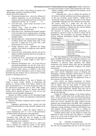 International Journal of Technical Research and Applications e-ISSN: 2320-8163,
www.ijtra.com Volume 3, Issue 4 (July-August 2015), PP. 58-61
60 | P a g e
depending on the current I and analysis of capacity loss
during aging, resulting in calculation of SOH.
Battery cells will be subject to:
 Thermal performance tests - shows the influence of
ambient temperature on cell performance tested.
Capacity tests are generally power test carried out at
temperatures between -30 ° C and 50 ° C.
 Cold start tests - check tested cell power at low
temperatures (-30° C)
 Capacity Tests - check the ability of cells to
discharge at different current rates
 Pulse power tests - determine the dynamic response
of the cell under test by applying pulses of loading
and unloading in order to determine its strength and
available energy
 Self-discharge tests - characterized the capacity loss
of lithium based cells without being used. Li-Ion
cells have a longer life of 10 years with a self-
discharge rate of 2-3% per month.
 Energy efficiency tests - determine the energy
capacity of the battery by applying certain specific
energy profiles.
 Cyclic life tests- demonstrates that the cell may be
subject to different paternal and levels of energy use
of available capacity.
 Calendar life Tests - demonstrates the degradation
of a cell for a certain length of time with a
minimum use.
 Reference performance tests - set of tests that are
performed periodically over the life of the cell to
describe the state and its degradation during testing.
For operational safety reasons, in addition to the above
described tests, will be effectuated a series of abusive tests
describing the risk situation such as: short-circuit, overload,
accident, overheating and so on.
C. Li-Ion battery pack testing
The analyzed problems in the case of batteries are
related to power, energy, borders of functioning and
response to external system of the battery. Based on the
basic measurements (U, I, T) will be derived the values for
the characteristic parameters such as SOC, SOH, energy
density, power density, capacity etc. Because the battery
cooling will be effected by means of a Tub, will be very
important and writing papers temperatures.
Because the battery cooling will be effectuated trough
an exterior system it will be very important to determine the
temperature map.
Batteries and battery module(s) shall be subject of the
following tests:
- Impedance spectroscopy tests - special tests that
verify the thermal behavior of the controller modules of the
battery
- Thermal tests - check the battery behavior at
various temperatures (-30 ° C <->52 ° C) the performance
of lithium based cells decreases with temperature
- Level combined testing of cell life - combines the
cyclization tests with the tests of storage at high
temperatures with the objective to validate the behavior of
the battery under stress conditions
- Vibration tests - vibration tests on x, y and z axes
help to identify the weaknesses points of the battery
construction. Vibration tests can be conducted also in
climatic chambers where temperature and humidity can be
strictly controlled
- Operating tests - tests to validate the operation of
the battery in normal conditions and extremes temperature.
In the case of battery system (battery + BMS) will be
checked the battery monitoring and control of the battery
trough BMS. Although each cell is different from the other,
the system works as a single unit, the cells are
simultaneously performing the same processes. In every
moment is important to identify the cell with the farthest
behavior from the others (the "bad" cell).
The protocols of testing the battery performance are
developed in function of type of vehicle in which will be
implemented. Test procedures are generally adopted by
existing standards (FreedomCar Battery Testing, Battery
Testing Eucar etc.).
Phase Tests
BMS developing
HIL Testing
BMS verification and validation
Battery Pack developing Battery pack verification and validation
Battery module fabrication
Module cyclisation
Module balancing
Battery pack fabrication EOL testing
Battery pack cyclisation
Battery pack testing with different
driving cycles
Battery pack balancing
HIL Tests (Hardware in the Loop) allow, in the design
phase, the BMS testing under real operating conditions, so it
can be checked and validated. HIL tests are implying the
simulation of physical input quantities and digital
connections with external battery pack and the monitoring
system reactions during operation compared with project
requirements.
Testing during design phase involves trying its battery
pack under extreme temperature cycles of charging and
discharging, vibration, humidity, thermal shock, or various
combinations thereof. Such attempts include a series of
performance tests before and after the application of one or
more stressors on the battery pack.
Tests carried out during manufacture of battery
modules are dedicated to check the connections between the
cells of battery with the main points of interest their
resistance during charging and discharging cycles and their
behavior at high temperatures. Besides these tests will be
also checked the cooling system of the module, the sensors
and the cell balancing.
Testing the complete package of the battery (battery
pack + BMS) is made before final assembly point (End of
Line). At this point the tests ensure the smooth functioning
of battery system and its components and subsystems in use.
These tests involve checking the safety systems and the
operation and communication with BMS. After completing
the tests of functionality, the complete package of batteries is
subjected to charge discharge cyclization and different tests
with different driving profiles in order to validate its
functionality in real conditions on the electric/hybrid vehicle.
Complete battery packs are also subject to routine cell
balancing in order to bring each cell voltage to a nominal
value or to set the state of charge SOC to an appropriate
level for the delivery and storage.
III. TESTING AUTOMATION
An automatic test field will ensure the money save and
the time loss by programming and care of the test and test
 