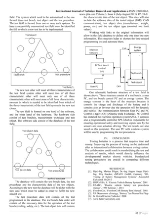 International Journal of Technical Research and Applications e-ISSN: 2320-8163,
www.ijtra.com Volume 3, Issue 4 (July-August 2015), PP. 58-61
61 | P a g e
field. The system which need to be automatized is the one
formed from test bench, test object and the test procedure.
The test field is formed from one or more such systems. To
have a successfully automatized test field must be identified
the fall in which a new test has to be implemented.
The new test other will meet all three characteristics of
the test field system other will meet two of all three
characteristic other will meet only one of all three
characteristic other will meet none of all three characteristic,
moment in which is needed to be identified from which of
the three characteristic of the test field system is the new test
closer.
The test field is formed on one hand of the software,
and the other hand of the hardware. The hardware side
consist of test benches, measurement technique and test
object. The software side consist of the database of the test
field.
The database will contain the test bench data, the test
procedures and the characteristic data of the test objects.
According to the new test the database will be richer with the
new data which must be added in order to fulfill the new
needed test.
The test procedure data will contain all the test
programmed in the database. The test bench data order will
contain all the necessary data for the operation of the test
bench (cooling, safety, etc.). The test object data will contain
the characteristic data of the test object. This data will also
include the software data of the tested object (BMS, CAN
communication), test object data (manufacturer, weight,
power, etc.) and the test object type (nominal and limit
values)
Working with links to the original information will
allow in the field database to define only one time one new
information. This structure helps to shorten the time needed
programming test and automate them.
One schematic hardware structure of a test field is
shown above. These structure consist of a test bench. a user
PC, and test bench control PC and an energy system. The
energy systems is the heart of the structure because it
controls the charge and discharge of the battery and it
contains also an inverter due the operation will be dynamic
and stabile. The communication between User PC and PC
Control is type DDE (Dynamic Data Exchange). PC Control
has installed the real time operation system QNX. It contains
also a programmable controller SPS which is responsible for
ensuring operational safety and receiving signals sent by the
sensors and also actuators driving. The test results are also
saved on this computer. The user PC with windows system
will be used to programming the test procedures.
IV. CONCLUSION
Testing batteries is a process that requires time and
money. Improving the process of testing can be performed
after an international collaboration between testing centers.
The collaboration could result in standardizing the test and
analysis of results, which would directly influence the
developmental market electric vehicles. Standardized
testing procedures are crucial in comparing different
technologies.
REFERENCES
[1]. Dipl.-Ing. Markus Plöger, Dr.-Ing. Hagen Haupt, Dipl.-
Ing. Jörg Bracker, dSPACE GmbH, Germany ‘HIL
Testing of Battery Management Systems’ Automobil
Elektronik 10/2011
[2]. DHAMEJA, S. ‘Electric Vehicle Battery Systems’, 2001
[3]. USABC, ‘Electric vehicle battery test procedures
manual’, 1996 Seminar, ‘, 2014
[4]. FreedomCar, ‘FreedomCAR Battery Test Manual’, 2003
[5]. US Department of energy, ‘Battery Test Manual for Plug-
[6]. In Hybrid Electric Vehicles’, 2008
[7]. www.batteryuniversity.com
 