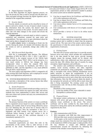 International Journal of Technical Research and Applications e-ISSN: 2320-8163,
www.ijtra.com Volume 3, Issue 4 (July-August 2015), PP. 41-43
42 | P a g e
B. Digital Signature Using RSA
In the RSA algorithm for digital signature process, we
have the private key that is used to encrypt only the plain text.
Then encrypted message becomes the digital signature and is
attached to the original data contained.
C. Security Attacks
Security attacks on network can be classified in terms of
passive and active attacks. In case of passive attack it access
the information from the system, but doesn‘t harm the
information or resource in the system. An active attack on the
other side will make changes in the system and diverts the
ongoing operation.
A passive attack is a network attack in which a system is
monitored and sometimes scanned for open ports and
vulnerabilities. The main aim is to gain information about the
target and no data is changed on the target.
An active attack, hacker is attempting to break into the
system. During the attack, the intruder will introduce data into
the system as well as potentially change data within the
system.
D. SHA (Secured Hash Algorithm)
SHA the is cryptographic hash function. The different
algorithms of SHA are SHA 0, SHA 1, SHA 2, and SHA 3.
Here SHA-0 is the original version of the 160-bit hash
function under the name "SHA", SHA-1 can be termed as, it is
very much similar to SHA-0, but changes has been
incorporated where it alters the original SHA hash
specification to overcome its drawbacks, and SHA-2 was
published in 2001, and this algorithm is very much different
from the SHA-1 hash function.
The most widely used algorithm is SHA-1 compared to all
other existing SHA hash functions, and is employed in several
widely used applications and protocols.
III. SYSTEM REQUIREMENTS AND SPECIFICATION
It provides a description of the various factors that affect
the system and its requirements.
A. System Perspective
The secure system is aimed towards providing a service to
users to trust servers before any request can made, and various
methods have been implemented to detect fake servers and
alert users about such systems and carry out communication in
a secure manner.
B. System Function
The primary function of the system is to issue a certificate
first to registered servers based on some credentials (like IP
address, port number, kind of service being offered by server
etc.) For obtaining this, the server has to interact with CA
(Certificate Authority). Here the assumption is that CA is
legitimate and fully trusted. User requests server for a
certificate before trusting it and later verifies it for its
authentication. In case of fake certificate detected, it is
immediately reported to CA.
C. Functional Requirements
Functional requirements are those that refer to the
functionality of the system. That is, what services it will
provide to the client. Nonfunctional or supplementary
requirements pertain to other information needed to produce
the correct system and are detailed separately.
 User has to request Server for Certificate and Public Key
of CA after registration with server
 User has to request Server for Certificate and Public Key
of CA after registration with server.
 User tries to detect whether Server or CA communicating
with it is fake.
 User communicates with Server or CA in highly secured
manner.
 Server provides a service to Users to do online secure
transactions.
IV. SYSTEM ANALYSIS
The task of system analysis is to identify limitations of the
existing system and to establish in detail what the proposed
system will do. The main aim of the system analysis phase is
the specification of what the system needs to do to meet the
requirements of end users.
A. Existing System
The main aim of secure socket layer is to provide security
between server and client, which includes the confidentiality
that is the data should be kept secret, provide message
integrity means the message should not be altered, and
authentication where only authorized user have provision to
access the data. SSL obtains these type of security by using
encryption, digital signatures and certificates.
The sensitive and confidential information such as pin
number, social security numbers, and other important
credentials are protected by using cryptography. Confidential
data is encrypted with various different mechanisms across
public networks to obtain the confidentiality if not an
unauthorized user will able to obtain all the necessary data that
is being sent between a server and a client they can see and use
that information. Here the SSL protocol obtain the details of
the encryption for network as it will be able to track where the
data is being transmitted. The existing system uses SSL
communication with 128 bits & RSA Encryption with 1024
bits maximum.
Drawbacks of the existing system
1. Lesser the number of bits, more vulnerable to attack
2. Susceptible to collision attack
B. Proposed System
The project system architecture is shown below. Client
interacts with server and gets required service. Certificate
authority issues certificate to the server. The server‘s
certificate will be later verified by the client before any
transaction is being done and by the certificate authority upon
requisition by the client.
Features
1. SSL communication with 256 bits
2. RSA encryption with 2048 bits (this improvement in
RSA provides more security to personal data)
In this paper, as the result of analysis of existing system
unique secret key extraction from the received request based
on the inspiration of RSS in base paper is made possible. Once
the key obtained is unique and different private
communication secured for maximum by defeating the
intention of the intruder in knowing the secret key.
 