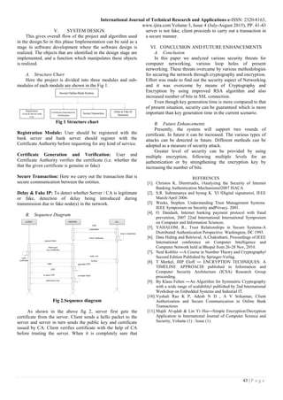 International Journal of Technical Research and Applications e-ISSN: 2320-8163,
www.ijtra.com Volume 3, Issue 4 (July-August 2015), PP. 41-43
43 | P a g e
V. SYSTEM DESIGN
This gives overall flow of the project and algorithm used
in the design.So in this phase Implementation can be said as a
stage in software development where the software design is
realized. The objects that are identified in the design stage are
implemented, and a function which manipulates these objects
is realized.
A. Structure Chart
Here the project is divided into three modules and sub-
modules of each module are shown in the Fig 1.
Fig 1 Structure chart
Registration Module: User should be registered with the
bank server and bank server should register with the
Certificate Authority before requesting for any kind of service.
Certificate Generation and Verification: User and
Certificate Authority verifies the certificate (i.e. whether the
that the given certificate is genuine or fake)
Secure Transaction: Here we carry out the transaction that is
secure communication between the entities.
Delay & Fake IP: To detect whether Server / CA is legitimate
or fake, detection of delay being introduced during
transmission due to fake node(s) in the network.
B. Sequence Diagram
Fig 2.Sequence diagram
As shown in the above fig 2, server first gets the
certificate from the server. Client sends a hello packet to the
server and server in turn sends the public key and certificate
issued by CA. Client verifies certificate with the help of CA
before trusting the server. When it is completely sure that
server is not fake, client proceeds to carry out a transaction in
a secure manner.
VI. CONCLUSION AND FUTURE ENHANCEMENTS
A. Conclusion
In this paper we analyzed various security threats for
computer networking, various loop holes of present
networking. These threats overcame by various methodologies
for securing the network through cryptography and encryption.
Effort was made to find out the security aspect of Networking
and it was overcome by means of Cryptography and
Encryption by using improved RSA algorithm and also
increased number of bits in SSL connection.
Even though key generation time is more compared to that
of present situation, security can be guaranteed which is more
important than key generation time in the current scenario.
B. Future Enhancements
Presently, the system will support two rounds of
certificate. In future it can be increased. The various types of
attacks can be detected in future. Different methods can be
adopted as a measure of security attack.
Greater level of security can be provided by using
multiple encryption, following multiple levels for an
authentication or by strengthening the encryption key by
increasing the number of bits.
REFERENCES
[1]. Christos K. Dimitriadis, ‖Analyzing the Security of Internet
Banking Authentication Mechanisms‖2007 ISACA
[2]. S.R. Subramanya and byung K. YI ‖Digital signatures‖, IEEE
March/April 2006.
[3]. Weeks, Stephen. Understanding Trust Management Systems.
IEEE Symposium on Security andPrivacy. 2001.
[4]. O. Dandash, Internet banking payment protocol with fraud
prevention, 2007 22nd International International Symposium
on Computer and Information Sciences.
[5]. YAHALOM, R.; Trust Relationships in Secure Systems-A
Distributed Authentication Perspective. Washington, DC 1993.
[6]. Data Hiding and Retrieval, A.Chakrabarti, Proceedings of IEEE
International conference on Computer Intelligence and
Computer Network held at Bhopal from 26-28 Nov, 2010.
[7]. Neal Koblitz ―A Course in Number Theory and Cryptography‖
Second Edition Published by Springer-Verlag.
[8]. T Morkel, JHP Eloff ― ENCRYPTION TECHNIQUES: A
TIMELINE APPROACH‖ published in Information and
Computer Security Architecture (ICSA) Research Group
proceeding.
[9]. By Klaus Felten ―An Algorithm for Symmetric Cryptography
with a wide range of scalability‖ published by 2nd International
Workshop on Embedded Systems and Industial IT.
[10].Vyshali Rao K P, Adesh N D , A V Srikantan, Client
Authorization and Secure Communication in Online Bank
Transactions
[11].Majdi Al-qdah & Lin Yi Hui―Simple Encryption/Decryption
Application in International Journal of Computer Science and
Security, Volume (1) : Issue (1).
 