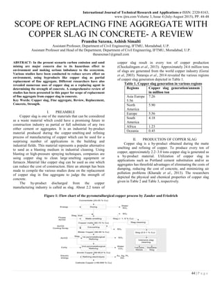 International Journal of Technical Research and Applications e-ISSN: 2320-8163,
www.ijtra.com Volume 3, Issue 4 (July-August 2015), PP. 44-48
44 | P a g e
SCOPE OF REPLACING FINE AGGREGATE WITH
COPPER SLAG IN CONCRETE- A REVIEW
Pranshu Saxena, Ashish Simalti
Assistant Professor, Department of Civil Engineering, IFTMU, Moradabad, U.P.
Assistant Professor and Head of the Department, Department of Civil Engineering, IFTMU, Moradabad, U.P.
thesaxenas1@gmail.com
ABSTRACT- In the present scenario carbon emission and sand
mining are major concern due to its hazardous effect to
environment and making serious imbalance to the ecosystem.
Various studies have been conducted to reduce severe effect on
environment, using byproducts like copper slag as partial
replacement of fine aggregate. Different researchers have also
revealed numerous uses of copper slag as a replacing agent in
determining the strength of concrete. A comprehensive review of
studies has been presented in this paper for scope of replacement
of fine aggregate from copper slag in concrete.
Key Words: Copper slag, Fine aggregate, Review, Replacement,
Concrete, Strength.
I. PREAMBLE
Copper slag is one of the materials that can be considered
as a waste material which could have a promising future in
construction industry as partial or full substitute of any two
either cement or aggregates. It is an industrial by-product
material produced during the copper smelting and refining
process of manufacturing of copper which can be used for a
surprising number of applications in the building and
industrial fields. This material represents a popular alternative
to sand as a blasting medium in industrial cleaning. Using
blasting or high-pressure spraying techniques, companies are
using copper slag to clean large smelting equipment or
furnaces .Material like copper slag can be used as one which
can reduce the cost of construction. Here an attempt has been
made to compile the various studies done on the replacement
of copper slag in fine aggregate to judge the strength of
concrete.
The by-product discharged from the copper
manufacturing industry is called as slag. About 2.2 tones of
copper slag result in every ton of copper production
(Chockalingam et al., 2013). Approximately 24.6 million tons
of slags are generated from the world copper industry (Gorai
et al, 2003). Nataraja et al., 2014 revealed the various regions
of copper slag generation depicted in Table 1.
Table 1. Copper slag generation in various regions
Regions Copper slag generation/annum
in million ton
Asia Europe
5.56
7.26
North
America
5.90
Europe 5.56
South
America
4.18
Africa 1.23
Oceania 0.45
II. PRODUCTION OF COPPER SLAG
Copper slag is a by-product obtained during the matte
smelting and refining of copper. To produce every ton of
copper, approximately 2.2–3.0 tons copper slag is generated as
a by-product material. Utilization of copper slag in
applications such as Portland cement substitution and/or as
aggregates has threefold advantages of eliminating the costs of
dumping, reducing the cost of concrete, and minimizing air
pollution problems (Kharade et al., 2013). The researchers
depicted the physical and chemical properties of copper slag
given in Table 2 and Table 3, respectively.
Figure 1: Flow chart of the pyrometallurgical copper process by Zander and Friedrich
 