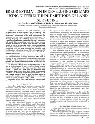 International Journal of Technical Research and Applications e-ISSN: 2320-8163,
www.ijtra.com Volume 3, Issue 3 (May-June 2015), PP. 245-251
245 | P a g e
ERROR ESTIMATION IN DEVELOPING GIS MAPS
USING DIFFERENT INPUT METHODS OF LAND
SURVEYING
Asst. Prof. Dr. Asma Th. Ibraheem, Qasim M. Daham, and Ali Jasim Hasan
Al-Nahrain University, College of Engineering, Civil Engineering Department, Baghdad, Iraq.
drasmathamir@yahoo.com
ABSTRACT- Surveying for Civil engineering is a
particular type of surveying known as "land surveying", it is the
detailed study or inspection, as by gathering information through
observations, measurements in the field, questionnaires, or
research of legal instruments, and data analysis in the support of
planning, designing, and establishing of property boundaries.
Land surveying can include associated services such as mapping
and related data accumulation, construction layout surveys,
precision measurements of length, angle, elevation, area, and
volume, as well as horizontal and vertical control surveys, and
the analysis and utilization of land survey data. Surveyors use
various tools to do their work successfully and accurately, such
as total stations, robotic total stations, GPS receivers, prisms, 3D
scanners, radio communicators, handheld tablets, digital levels,
and surveying software.
Survey data can be directly entered into a GIS from digital
data collection systems on survey instruments. When data is
captured, the user should consider if the data should be captured
with either a relative accuracy or absolute accuracy, since this
could not only influence how information will be interpreted but
also the cost of data captured.
In this paper GIS maps were developed depending on the
field surveying data made for a two traverses. First one has ribs
less than 50m length and the other larger than 50m. Each
traverse is holding five times using five equipments and
instruments: Tape, Level, Digital level, Digital theodolite and
Laser tape. Also those maps were drawn by using both of ACAD
and ArcView softwares. Then a detail surveying map was
produced. The precision was computed for both traverses in each
method. Its value is range from 1/140 to 1/10000.
Keywords: ACAD, GIS, Land Surveying, Mapping, and
Traversing.
I. INTRODUCTION
People have used maps for centuries to represent their
environment. Maps are used to show locations, distances,
directions and the size of areas. Maps also display geographic
relationships, differences, clusters and patterns. Maps are used
for navigation, exploration, illustration and communication in
public and private sectors. Nearly every area of scientific
enquiry uses maps in some form or another. Maps, in short,
are an indispensable tool for many aspects of professional and
academic work (Ibraheem 1997).
The rapid technological changes in surveying and
geographic information system (GIS), is mainly the result of
the recent explosion in information technology and is closely
correlated with the general development of science and
engineering. Looking back over the last few decades in
surveying works and GIS, can be distinguished great
development in several areas. The general development, in
particular electronics and computer technology , undoubtedly
has opened a new advances in GIS in the areas of
instrumentation, methodology, and integration, many fields in
surveying are now became applicable like the production of
digital maps. GIS has benefited greatly from developments in
various fields of computing. Better database software allows
the management of vast amounts of information that is
referenced to digital maps. Computer graphics techniques
provide the data models for storage, retrieval and display of
geographic objects. Advanced visualization techniques allow
us to create increasingly sophisticated representations of our
environment (Ibraheem et.al, 2012).
New information sources also shorten the time from
project planning to operational database. The most important
recent developments have been in navigation and remote
sensing. The Global Positioning System (GPS) has
revolutionized field data collection in areas ranging from
surveying to environmental monitoring and transportation
management. A new generation of commercial, high-
resolution satellites promises pictures of nearly any part of the
earth's surface with enough detail to support numerous
mapping applications. The cost of precision digital mapping
will fall significantly as a result of the close integration of
GPS techniques and digital cameras in aerial photography.
Today, in the digital and computerized era, updating of
digital databases, in theory and in practice, is evolving for a
wide range of applications, in addition to mapping purposes.
Several methods are in use: establishing a new GIS database,
by re-mapping rather than digitizing existing maps; producing
huge, unique and unified databases in large scale; working on
large-scale updating and maintenance. The main approach
lately, involves automatic change detection and incremental
updating and versioning. This means automatically detecting,
identifying and updating only these changes, which have
occurred on the earth surface.
The requirement for maintaining up-to-date spatial data
originates both from the end-user and from the information
provider, since inability to do so may result in user reluctance
to utilize the data. It involves the ability to optimize the
integration of updated data into existing data sets, while
upgrading it, preserving the uniform inner structure of the
database.
II. DEFINITION OF DIGITAL SURVEYING
Digital Surveying strives to provide an unsurpassed level
of quality and service to the surveyor.
Recent developments in surveying equipment have been
closely associated with advances in electronic and computer
technologies. Electronic distance measuring instruments for
 