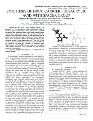 International Journal of Technical Research and Applications e-ISSN: 2320-8163,
www.ijtra.com Volume 3, Issue 3 (May-June 2015), PP. 300-306
300 | P a g e
SYNTHESIS OF DRUG CARRIER POLYACRYLIC
ACID WITH SPACER GROUP
Taghreed Hashim.AL-Noor, Fiyral Mohammad Ali, Saif Mohsin Ali
*AL-Mustansiriya University, College of Science,
Department of Chemistry, Baghdad-Iraq
** Ibn -Al-Haithem College of Education for pure science, Baghdad University
Abstract- In this work a new prodrug polymer was
prepared with two attachment groups (amid-ester), using di
functional spacer such as ethanol amine, which could react with
polyacrylic acid producing amide group, with remain ethanol
terminal group which could react with captopril acyl chloride,
producing ester group with extended the arm substituted drug to
improve the hydrolysis and to prevent the steric effect of polymer
chains. Many advantages enhanced the prodrug of polymer. The
prepared polymers were characterized by FTIR, 1H –NMR
spectroscopies. Controlled drug release was studied in different
pH values at 37℃, using UV. Spectra with comparing with
calibration curve. The modification percentage test was studied,
and swelling percentage was calculated and all physical
properties were observed.
Keywords: Drug Carrier Polyacrylic Acid, Captopril and
prodrug polymer.
I. INTRODUCTION
Hydrophobically modified poly (acrylic acid) (HMPAA)
shows some interesting rheological properties in semidilute
aqueous solutions, such as interchain aggregation followed by
an increase in the apparent molecular weight and enhanced
viscosity as well as shear sensitivity [1]. HMPAA is prepared
by modification of PAA in its acidic form by alkyl amines in
an aprotic solvent in the presence of N, N′-
dicyclohexylcarbodiimide (DCCD) [2]. Polyacrylic acid based
polymers are mainly used for oral and mucosal contact
applications such as controlled release tablets, oral
suspensions and bio-adhesives. It is also used as a thickening,
suspending and emulsion stabilizing agent in low viscosity
systems for topical applications. For bio-adhesive
applications, high molecular weight acrylic acid polymer
cross-linked with divinyl glycol is extensively formulated in a
variety of drug delivery systems for mucosal applications.
Buccal, intestinal, nasal, vaginal and rectal bio-adhesive
products can all be formulated with such polymers [3]. One of
the limitations of the reactions on polymers is the fact that the
reactivity of the drug on the polymer chains may be low when
it is directly attached to the main chain of the polymer [4].This
may be caused by steric hindrance of the neighboring side
groups. In fact the limited efficiency of polymeric prodrugs is
a reflection of the limited loading and a too slow hydrolysis of
the drug from polymer backbone. This problem has been
overcome by spacing the reactive groups from the main chain
via spacer arms. 'The bridging groups or spacer arms must be
inserted to aid hydrolysis or enzymatic breakdown of the
labile bonds. The activity can also be controlled by varying the
degree and type of substitution along the backbone of a
polymer selected. Advantage of such polymer reactions are
that the molecular weight and the molecular weight
distribution of the polymer have already been established [4].
Figure (1): Structure of Captopril
Captopril is used therapeutically as an anti-hypertensive
agent. Captopril is widely used for the arterial hypertension. It
acts as a potent and specific inhibitor of angiotensin
converting enzyme. It is used in the management of
hypertension, in heart failure, following myocardial infarction
and in diabetic nephropathy. It seems to be one of the most
widely used drug for hypertension and heart problems [5].
Captopril is used as first line therapy in people with type II
diabetes and hypertension. They are effective in lowering
blood pressure, usually well tolerated, and have an excellent
metabolic profile [6].
II. EXPERIMENTAL
A. Materials and Instruments
Captopril (IUPAC) name: (2S)-1-[(2S)-2-methyl-3-
sulfanylpropanoyl] pyrrolidine-2-carboxylic acid was
purchased from Samarra Company; Thionyl chloride was
obtained from Fluka. Hydroxyl amine and Acrylic acid were
obtained from Aldrich. Dimethylformamide was purchased
from Merck. 1H-NMR spectra were recorded on a Shimatzu
spectrophotometer in Dimethylsulphoxide (DMSO). The
FTIR spectra were recorded by (4000-400cm-1
) on a Shimatzu
spectrophotometer. Melting points were determined on call
enkamp MF B-600 Melting point apparatus. Electronic
spectra measurement using CINTRA5-UV.Visble
spectrophotometer.
B. Polymerization of Acrylic acid. [7, 8]
In a screw capped polymerization bottle (3g.) of acrylic acid
was dissolved in (10 ml) of DMF, (0.05%) of the monomer
weight of di-benzoyl peroxide was added as an initiator. The
bottle was flashed with nitrogen for few minutes inside a
glove and firmly stopped. The solution was maintained at
(90℃), using water bath for 1 hr. The solvent was evaporated
under vacuum; the product was obtained, washed three times
with ether. Dried in a vacuum oven at 50℃, produced 95% of
polymer with µin = 0.46 dL /g.
 