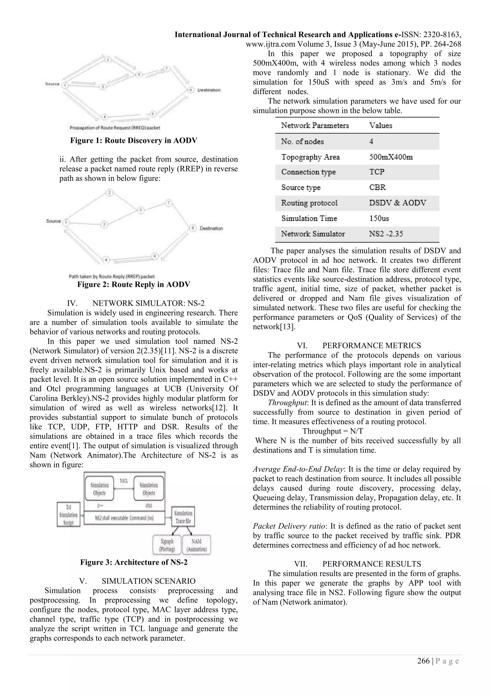 International Journal of Technical Research and Applications e-ISSN: 2320-8163,
www.ijtra.com Volume 3, Issue 3 (May-June 2015), PP. 264-268
266 | P a g e
Figure 1: Route Discovery in AODV
ii. After getting the packet from source, destination
release a packet named route reply (RREP) in reverse
path as shown in below figure:
Figure 2: Route Reply in AODV
IV. NETWORK SIMULATOR: NS-2
Simulation is widely used in engineering research. There
are a number of simulation tools available to simulate the
behavior of various networks and routing protocols.
In this paper we used simulation tool named NS-2
(Network Simulator) of version 2(2.35)[11]. NS-2 is a discrete
event driven network simulation tool for simulation and it is
freely available.NS-2 is primarily Unix based and works at
packet level. It is an open source solution implemented in C++
and Otcl programming languages at UCB (University Of
Carolina Berkley).NS-2 provides highly modular platform for
simulation of wired as well as wireless networks[12]. It
provides substantial support to simulate bunch of protocols
like TCP, UDP, FTP, HTTP and DSR. Results of the
simulations are obtained in a trace files which records the
entire event[1]. The output of simulation is visualized through
Nam (Network Animator).The Architecture of NS-2 is as
shown in figure:
Figure 3: Architecture of NS-2
V. SIMULATION SCENARIO
Simulation process consists preprocessing and
postprocessing. In preprocessing we define topology,
configure the nodes, protocol type, MAC layer address type,
channel type, traffic type (TCP) and in postprocessing we
analyze the script written in TCL language and generate the
graphs corresponds to each network parameter.
In this paper we proposed a topography of size
500mX400m, with 4 wireless nodes among which 3 nodes
move randomly and 1 node is stationary. We did the
simulation for 150uS with speed as 3m/s and 5m/s for
different nodes.
The network simulation parameters we have used for our
simulation purpose shown in the below table.
The paper analyses the simulation results of DSDV and
AODV protocol in ad hoc network. It creates two different
files: Trace file and Nam file. Trace file store different event
statistics events like source-destination address, protocol type,
traffic agent, initial time, size of packet, whether packet is
delivered or dropped and Nam file gives visualization of
simulated network. These two files are useful for checking the
performance parameters or QoS (Quality of Services) of the
network[13].
VI. PERFORMANCE METRICS
The performance of the protocols depends on various
inter-relating metrics which plays important role in analytical
observation of the protocol. Following are the some important
parameters which we are selected to study the performance of
DSDV and AODV protocols in this simulation study:
Throughput: It is defined as the amount of data transferred
successfully from source to destination in given period of
time. It measures effectiveness of a routing protocol.
Throughput = N/T
Where N is the number of bits received successfully by all
destinations and T is simulation time.
Average End-to-End Delay: It is the time or delay required by
packet to reach destination from source. It includes all possible
delays caused during route discovery, processing delay,
Queueing delay, Transmission delay, Propagation delay, etc. It
determines the reliability of routing protocol.
Packet Delivery ratio: It is defined as the ratio of packet sent
by traffic source to the packet received by traffic sink. PDR
determines correctness and efficiency of ad hoc network.
VII. PERFORMANCE RESULTS
The simulation results are presented in the form of graphs.
In this paper we generate the graphs by APP tool with
analysing trace file in NS2. Following figure show the output
of Nam (Network animator).
 