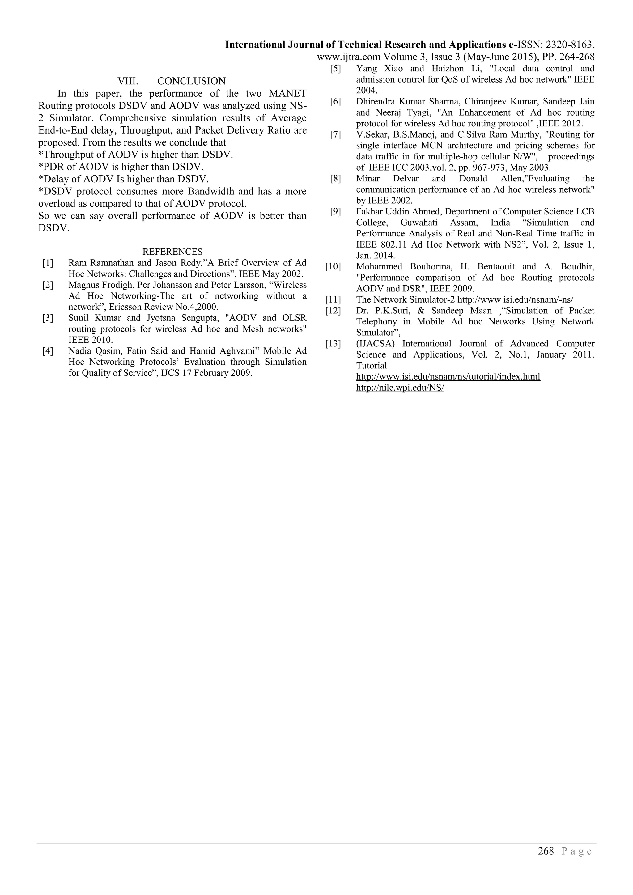 International Journal of Technical Research and Applications e-ISSN: 2320-8163,
www.ijtra.com Volume 3, Issue 3 (May-June 2015), PP. 264-268
268 | P a g e
VIII. CONCLUSION
In this paper, the performance of the two MANET
Routing protocols DSDV and AODV was analyzed using NS-
2 Simulator. Comprehensive simulation results of Average
End-to-End delay, Throughput, and Packet Delivery Ratio are
proposed. From the results we conclude that
*Throughput of AODV is higher than DSDV.
*PDR of AODV is higher than DSDV.
*Delay of AODV Is higher than DSDV.
*DSDV protocol consumes more Bandwidth and has a more
overload as compared to that of AODV protocol.
So we can say overall performance of AODV is better than
DSDV.
REFERENCES
[1] Ram Ramnathan and Jason Redy,”A Brief Overview of Ad
Hoc Networks: Challenges and Directions”, IEEE May 2002.
[2] Magnus Frodigh, Per Johansson and Peter Larsson, “Wireless
Ad Hoc Networking-The art of networking without a
network”, Ericsson Review No.4,2000.
[3] Sunil Kumar and Jyotsna Sengupta, "AODV and OLSR
routing protocols for wireless Ad hoc and Mesh networks"
IEEE 2010.
[4] Nadia Qasim, Fatin Said and Hamid Aghvami” Mobile Ad
Hoc Networking Protocols’ Evaluation through Simulation
for Quality of Service”, IJCS 17 February 2009.
[5] Yang Xiao and Haizhon Li, "Local data control and
admission control for QoS of wireless Ad hoc network" IEEE
2004.
[6] Dhirendra Kumar Sharma, Chiranjeev Kumar, Sandeep Jain
and Neeraj Tyagi, "An Enhancement of Ad hoc routing
protocol for wireless Ad hoc routing protocol" ,IEEE 2012.
[7] V.Sekar, B.S.Manoj, and C.Silva Ram Murthy, "Routing for
single interface MCN architecture and pricing schemes for
data traffic in for multiple-hop cellular N/W", proceedings
of IEEE ICC 2003,vol. 2, pp. 967-973, May 2003.
[8] Minar Delvar and Donald Allen,"Evaluating the
communication performance of an Ad hoc wireless network"
by IEEE 2002.
[9] Fakhar Uddin Ahmed, Department of Computer Science LCB
College, Guwahati Assam, India “Simulation and
Performance Analysis of Real and Non-Real Time traffic in
IEEE 802.11 Ad Hoc Network with NS2”, Vol. 2, Issue 1,
Jan. 2014.
[10] Mohammed Bouhorma, H. Bentaouit and A. Boudhir,
"Performance comparison of Ad hoc Routing protocols
AODV and DSR", IEEE 2009.
[11] The Network Simulator-2 http://www isi.edu/nsnam/-ns/
[12] Dr. P.K.Suri, & Sandeep Maan ¸“Simulation of Packet
Telephony in Mobile Ad hoc Networks Using Network
Simulator”,
[13] (IJACSA) International Journal of Advanced Computer
Science and Applications, Vol. 2, No.1, January 2011.
Tutorial
http://www.isi.edu/nsnam/ns/tutorial/index.html
http://nile.wpi.edu/NS/
 