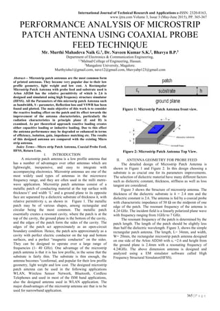 International Journal of Technical Research and Applications e-ISSN: 2320-8163,
www.ijtra.com Volume 3, Issue 3 (May-June 2015), PP. 365-367
365 | P a g e
PERFORMANCE ANALYSIS OF MICROSTRIP
PATCH ANTENNA USING COAXIAL PROBE
FEED TECHNIQUE
Mr. Murthi Mahadeva Naik G.1, Dr. Naveen Kumar S.K.2, Bhavya B.P.3
Department of Electronics & Communication Engineering,
1,3
Malnad College of Engineering, Hassan.
2
Mangalore University, Magalore.
Murthyishu1@gmail.com, nave12@gmail.com, bhavyabp123@gmail.com
Abstract— Microstrip patch antennas are the most common form
of printed antennas. They became very popular due to their low
profile geometry, light weight and low cost. A Rectangular
Microstrip Patch Antenna with probe feed and substrate used is
Arlon AD260 has the relative permittivity of which is 2.6 is
designed and simulated using high frequency structure simulator
(HFSS). All the Parameters of this microsrip patch Antenna such
as bandwidth, S - parameter, Reflection loss and VSWR has been
found and plotted. The main objective of this work is to consider
the reactive loading effect on the patch and its effect towards the
improvement of the antenna characteristics, particularly the
radiation characteristics in principle plane (E and H) is
examined. As per theoretical approach reactive loading creates
either capacitive loading or inductive loading. Due to this effect
the antenna performance may be degraded or enhanced in terms
of efficiency, isolation, gain, impedance matching etc. The results
of this designed antenna are compared with the existing Micro
strip antenna.
Index Terms—Micro strip Patch Antenna, Coaxial Probe Feed,
HFSS, Return Loss.
I. INTRODUCTION
A microstrip patch antenna is a low profile antenna that
has a number of advantages over other antennas which are
lightweight, inexpensive, and easy to integrate with
accompanying electronics. Microstrip antennas are one of the
most widely used types of antennas in the microwave
frequency range, and they are often used in the milli metre-
wave application. Microstrip patch antennas consist of a
metallic patch of conducting material at the top surface with
thickness‘t’ and width ‘L’ and a ground plane to its opposite
face are separated by a dielectric substrate of thickness h, with
relative permittivity εr as shown in Figure 1. The metallic
patch may be of various shapes, among rectangular and
circular being the most common. The metallic patch
essentially creates a resonant cavity, where the patch is at the
top of the cavity, the ground plane is the bottom of the cavity,
and the edges of the patch form the sides of the cavity. The
edges of the patch act approximately as an open-circuit
boundary condition. Hence, the patch acts approximately as a
cavity with perfect electric conductor on the top and bottom
surfaces, and a perfect “magnetic conductor” on the sides.
They can be designed to operate over a large range of
frequencies (1- 40 GHz). One advantage of the microstrip
patch antenna is that it is has low profile, in the sense that the
substrate is fairly thin. The substrate is thin enough, the
antenna becomes “conformal, and popular for their low profile
geometry, light weight and low cost. The designed microstrip
patch antenna can be used in the following applications
WLAN, Wireless Sensor Network, Bluetooth, Cordless
Telephones and used in most of the ISM band applications,
also the designed antenna used in WLAN application. The
major disadvantages of the microstrip antenna are that is to be
used for narrowband application.
Figure 1: Microstrip Patch Antenna front view.
Figure 2: Microstrip Patch Antenna Top View.
II. ANTENNA GEOMETRY FOR PROBE FEED
The detailed design of Microstrip Patch Antenna is
shown in Figure 1 and Figure 2. In this design choosing a
substrate is as crucial one for its parameters improvements.
The selection of dielectric material have many different factors
such as dielectric constant, thickness, stiffness as well as loss
tangent are considered.
Figure 3 shows the Structure of microstrip antenna. The
thickness of the dielectric substrate is h = 2.4 mm and the
dielectric constant is 2.6. The antenna is fed by a coaxial probe
with characteristic impedance of 50 Ω on the midpoint of one
edge of the patch. The resonant frequency of the antenna is
4.24 GHz. The incident field is a linearly polarized plane wave
with frequency ranging from 1GHz to 7 GHz.
The resonant frequency of the patch is determined by the
patch length. The length of the patch should be slightly less
than half the dielectric wavelength. Figure 3, shows the simple
rectangular patch antenna. The length, L= 34mm, and width,
W= 20mm, the rectangular microstrip patch antenna designed
on one side of the Arlon AD260 with εr =2.6 and height from
the ground plane is 2.4mm with a resonating frequency of
4.24GHz. The above dimension antenna is designed and
analyzed using a EM simulator software called High
Frequency Structural Simulator(HFSS).
 