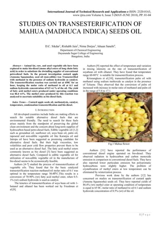 International Journal of Technical Research and Applications e-ISSN: 2320-8163,
www.ijtra.com Volume 6, Issue 3 (MAY-JUNE 2018), PP. 01-04
1 | P a g e
STUDIES ON TRANSESTERIFICATION OF
MAHUA (MADHUCA INDICA) SEEDS OIL
D.C. Sikdar1
, Rishabh Jain2
, Nima Dorjee3
, Ishaan Sanehi4
,
Department of Chemical Engineering
Dayananda Sagar College of Engineering
Bangalore, India
Abstract— Animal fat, raw, and used vegetable oils have been
explored to make bio-diesel (mono alkyl esters of long chain fatty
acid) in order to substitute the dwindling supplier of conventional
petro-diesel fuels. In the present investigation custard apple
(Annoma Squamosha), seed oil (non-edible) was Transesterified
with methanol in the presence of sodium hydroxide as catalyst.
The transesterification reaction was carried out at 650C for an
hour, keeping the molar ratio of methanol to oil at 6:1 and
sodium hydroxide concentration of 0.5 wt % of the oil. The yield
of fatty acid methyl esters produced under operating conditions
was 86.4 wt%. The methyl ester produced by this reaction was
analyzed to ascertain suitability as bio diesel fuels.
Index Terms— Custard apple seeds oil, methanolysis, catalyst,
temperature, condensation transesterification and bio diesel.
I. INTRODUCTION
All developed countries include India are making efforts to
search for suitable alternative diesel fuels that are
environmental friendly. The need to search for these fuels
arises mainly from the standpoint of preserving the global
clean environment and the concern about long-term supplies of
hydrocarbon based petro-diesel fuels. Edible vegetable oil [1,2]
such as groundnut oil, sunflower oil, soya bean oil, palm oil,
rapeseed and non-edible vegetable oil like Karanjia oil and
Jatropa oil have been suggested as promising candidate for
alternative diesel fuels. But their high viscosities, low
volatilities and poor cold flow properties prevent them to be
used as an alternative diesel fuel. The fatty acid methyl esters
commonly known as bio diesel [3] have been suggested as
alternative diesel fuels. Compared to edible vegetable oil for
utilization of non-edible vegetable oil in the manufacture of
bio-diesel seems to be economically feasible.
Authors [4-7] studied the process of transesterification of
vegetable oils. They found that for the basic catalyzed
transesterification reaction methanol/oil molar ratio of 6:1 was
optimal in the temperature range 50-80֩ ֩°C.This results in a
conversion of 70-90% (wt) fatty acid methyl ester, when 0.5-
1% (wt) sodium hydroxide is used as catalyst.
The kinetics of transesterification of soya bean oil with 1-
butanol and ethanol has been worked out by Freedman et
al.[8].
Authors [9] reported the effect of temperature and variation
in mixing intensity on the rate of transesterification of
soyabean oil with ethanol. They have found that temperature
range 60-80°C is suitable for transesterification process.
Krisnangkura et al.[10], transesterification palm oil with
methanol using sodium methoxide as catalyst in the presence
of Toluene. They observed that the conversion of palm oil
increased with increase in molar ratio of methanol and palm oil
in the range of 5.8 to 17.1.
Fig.1 Mahua flower
Authors [11] have reported the performance of
conventional diesel engine operated on bio-diesel. They
observed radiation in hydrocarbon and carbon monoxide
emission in comparison to conventional diesel fuels. They have
also reported lower particulate emission but polyaromatic
hydrocarbons were slightly higher. The problem of
crystallization of methyl esters at low temperature can be
eliminated by winterization process.
Previous work done by the authors [12] has
concerned on studies on transesterification of custard apple
(Annona Squamosha) seeds oil. They have reported yields of
86.4% (wt) methyl ester at operating condition of temperature
is equal to 65 0C, molar ratio of methanol to oil 6:1 and sodium
hydroxide concentration of 0.5% (wt) of the oil.
 