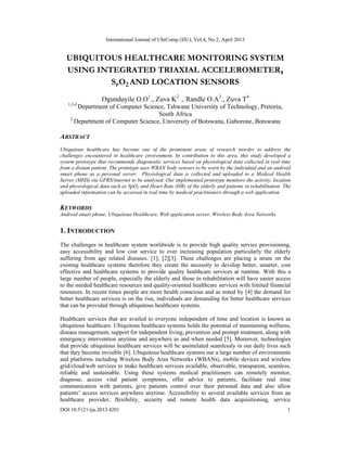 International Journal of UbiComp (IJU), Vol.4, No.2, April 2013
DOI:10.5121/iju.2013.4201 1
UBIQUITOUS HEALTHCARE MONITORING SYSTEM
USING INTEGRATED TRIAXIAL ACCELEROMETER,
SPO2 AND LOCATION SENSORS
Ogunduyile O.O1
., Zuva K2
., Randle O.A3
., Zuva T4
1,3,4
Department of Computer Science, Tshwane University of Technology, Pretoria,
South Africa
2
Department of Computer Science, University of Botswana, Gaborone, Botswana
ABSTRACT
Ubiquitous healthcare has become one of the prominent areas of research inorder to address the
challenges encountered in healthcare environment. In contribution to this area, this study developed a
system prototype that recommends diagonostic services based on physiological data collected in real time
from a distant patient. The prototype uses WBAN body sensors to be worn by the individual and an android
smart phone as a personal server. Physiological data is collected and uploaded to a Medical Health
Server (MHS) via GPRS/internet to be analysed. Our implemented prototype monitors the activity, location
and physiological data such as SpO2 and Heart Rate (HR) of the elderly and patients in rehabilitation. The
uploaded information can be accessed in real time by medical practitioners through a web application.
KEYWORDS
Android smart phone, Ubiquitous Healthcare, Web application server, Wireless Body Area Networks
1. INTRODUCTION
The challenges in healthcare system worldwide is to provide high quality service provisioning,
easy accessibility and low cost service to ever increasing population particularly the elderly
suffering from age related diseases. [1]; [2][3]. These challenges are placing a strain on the
existing healthcare systems therefore they create the necessity to develop better, smarter, cost
effective and healthcare systems to provide quality healthcare services at runtime. With this a
large number of people, especially the elderly and those in rehabilitation will have easier access
to the needed healthcare resources and quality-oriented healthcare services with limited financial
resources. In recent times people are more health conscious and as noted by [4] the demand for
better healthcare services is on the rise, individuals are demanding for better healthcare services
that can be provided through ubiquitous healthcare systems.
Healthcare services that are availed to everyone independent of time and location is known as
ubiquitous healthcare. Ubiquitous healthcare systems holds the potential of maintaining wellness,
disease management, support for independent living, prevention and prompt treatment, along with
emergency intervention anytime and anywhere as and when needed [5]. Moreover, technologies
that provide ubiquitous healthcare services will be assimilated seamlessly in our daily lives such
that they become invisible [6]. Ubiquitous healthcare systems use a large number of environments
and platforms including Wireless Body Area Networks (WBANs), mobile devices and wireless
grid/cloud/web services to make healthcare services available, observable, transparent, seamless,
reliable and sustainable. Using these systems medical practitioners can remotely monitor,
diagnose, access vital patient symptoms, offer advice to patients, facilitate real time
communication with patients, give patients control over their personal data and also allow
patients’ access services anywhere anytime. Accessibility to several available services from an
healthcare provider, flexibility, security and remote health data acquisitioning, service
 
