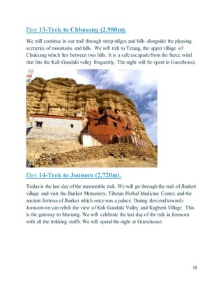 10
Day 13-Trek to Chhusang (2,980m).
We will continue in our trail through steep ridges and hills alongside the pleasing
sceneries of mountains and hills. We will trek to Tetang, the upper village of
Chuksang which lies between two hills. It is a safe escapadefrom the fierce wind
that hits the Kali Gandaki valley frequently. The night will be spent in Guesthouse.
Day 14-Trek to Jomsom (2,720m).
Todayis the last day of the memorable trek. We will go through the trail of Jharkot
village and visit the Jharkot Monastery, Tibetan Herbal Medicine Center, and the
ancient fortress of Jharkot which once was a palace. During descend towards
Jomsom we can relish the view of Kali Gandaki Valley and Kagbeni Village. This
is the gateway to Mustang. We will celebrate the last day of the trek in Jomsom
with all the trekking staffs. We will spend the night at Guesthouse.
 