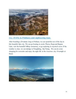 11
Day 15-Fly to Pokhara and sightseeing tour.
After boarding a 20 minute long to Pokhara, we can spend the rest of the day in
this beautiful lake city. We can go boating in exotic Phewa, Rupa and Begnas
Lake, visit the beautiful hilltop monastery, or go exploring in mystical caves. If the
weather is clear, we can indulge in Paragliding, Zip Flying. We can do some
shopping for souvenirs and enjoy the night life in the vivacious city. Overnight at
Hotel.
 