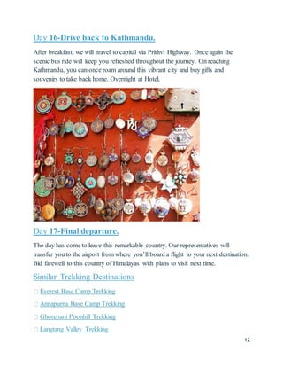 12
Day 16-Drive back to Kathmandu.
After breakfast, we will travel to capital via Prithvi Highway. Once again the
scenic bus ride will keep you refreshed throughout the journey. On reaching
Kathmandu, you can once roam around this vibrant city and buy gifts and
souvenirs to take back home. Overnight at Hotel.
Day 17-Final departure.
The day has come to leave this remarkable country. Our representatives will
transfer you to the airport from where you’ll board a flight to your next destination.
Bid farewell to this country of Himalayas with plans to visit next time.
Similar Trekking Destinations
Everest Base Camp Trekking
Annapurna Base Camp Trekking
Ghorepani Poonhill Trekking
Langtang Valley Trekking
 